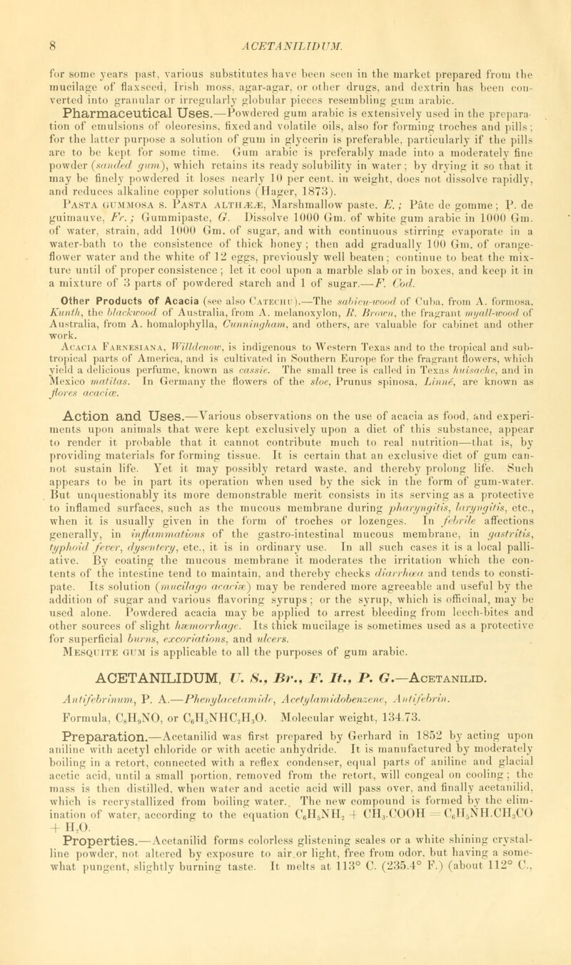 for some years past, various substitutes have been seen in the market prepared from the mucilage of flaxseed, [rish moss, agar-agar, or other drugs, and dextrin has been con- verted into granular or irregularly globular pieces resembling gum arabic. Pharmaceutical Uses.—Powdered gum arabic is extensively used in the prepara- tion of emulsions of oleoresins. fixed and volatile oils, also for forming troches and pills; for the latter purpose a solution of gum in glycerin is preferable, particularly if the pills are to be kept for some time. Gum arabic is preferably made into a moderately fine powder (sanded gum), which retains its ready solubility in water; by drying it so that it may be finely powdered it loses nearly 10 per cent, in weight, does not dissolve rapidly, and reduces alkaline copper solutions (Hager, 1873). Pasta gummosa s. Pasta alth^;^, Marshmallow paste. E.; Pate de gomme; P. de guimauve, Fr.; Gummipaste, G. Dissolve 1000 Gm. of white gum arabic in 1000 Gm. of water, strain, add 1000 Gm. of sugar, and with continuous stirring evaporate in a water-bath to the consistence of thick honey; then add gradually 100 Gm. of orange- flower water and the white of 12 eggs, previously well beaten; continue to beat the mix- ture until of proper consistence ; let it cool upon a marble slab or in boxes, and keep it in a mixture of 3 parts of powdered starch and 1 of sugar.—F. Cod. Other Products of Acacia (see also Catechu).—The sabim-wood of Cuba, from A. formosa, Kunth, the blackwood of Australia, from A. melanoxylon, R. Brown, the fragrant myall-wood <>f Australia, from A. homalophylla, Cunningham, and others, are valuable for cabinet and other work. Acacia Farnesiana, Willdenow, is indigenous to Western Texas and to the tropical and sub- tropical parts of America, and is cultivated in Southern Europe for the fragrant flowers, which yield a delicious perfume, known as cassie. The small tree is called in Texas huisachc, and in Mexico matitas. In Germany the flowers of the sloe, Primus spinosa, Limit, are known as flares acacice. Action and Uses.—Various observations on the use of acacia as food, and experi- ments upon animals that were kept exclusively upon a diet of this substance, appear to render it probable that it cannot contribute much to real nutrition—that is, by providing materials for forming tissue. It is certain that an exclusive diet of gum can- not sustain life. Yet it may possibly retard waste, and thereby prolong life. Such appears to be in part its operation when used by the sick in the form of gum-water. But unquestionably its more demonstrable merit consists in its serving as a protective to inflamed surfaces, such as the mucous membrane during pharyngitis, laryngitis, etc., when it is usually given in the form of troches or lozenges. In febrile affections generally, in inflammations of the gastro-intestinal mucous membrane, in gastritis, typhoid fever, dysentery, etc., it is in ordinary use. In all such cases it is a local palli- ative. By coating the mucous membrane it moderates the irritation which the con- tents of the intestine tend to maintain, and thereby checks <li<<rrh<nt and tends to consti- pate. Its solution (rnucifago acacise) may be rendered more agreeable and useful by the addition of sugar and various flavoring syrups ; or the syrup, which is officinal, may be used alone. Powdered acacia may be applied to arrest bleeding from leech-bites and other sources of slight hsemorrhage. Its thick mucilage is sometimes used as a protective for superficial burns, excoriations, and ulcers. Mesquite gum is applicable to all the purposes of gum arabic. ACETANILIDUM, U. S., Br., F. It., P. G.— Acetanilid. Anfifebrinum, P. A.—Phenylacetamide, Acetylamidobenzene, Antifebrin, Formula, C8H9NO, or C6H5NHC2H30. Molecular weight, 134.73. Preparation.—Acetanilid was first prepared by Gerhard in 1852 by acting upon aniline with acetyl chloride or with acetic anhydride. It is manufactured by moderately boiling in a retort, connected with a reflex condenser, equal parts of aniline and glacial acetic acid, until a small portion, removed from the retort, will congeal on cooling; the mass is then distilled, when water and acetic acid will pass over, and finally acetanilid, which is recrystallized from boiling water.. The new compound is formed by the elim- ination of water, according to the equation C6H5NH2 4 CH^.COOH = C6H5NH.CH3CO Properties.—Acetanilid forms colorless glistening scales or a white shining crystal- line powder, not altered by exposure to air.or light, free from odor, but having a some- what pungent, slightly burning taste. It melts at 113° C. (235.4° F.) (about 112° (\.