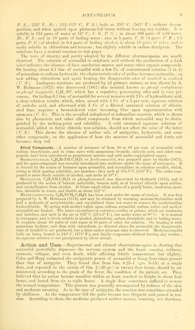 P. .4.; 235° F., Br.; 112-113° C, F. It.), boils at 295° C (563° F.) without decom- position, and when ignited upon platinum-foil burns without leaving any residue. It is soluble in 194 parts of water at 15° C, U. 8., P. G.; in about 200 parts of cold water, Br., F. It., and in 18 parts of boiling water; also in 5 parts, U. S. (4 parts F. It. ; 3.5 parts, P. G.) of alcohol, in 0.4 parts of boiling alcohol, in about 18 parts of ether, and is easily soluble in chloroform and benzene; but slightly soluble in carbon disulphide. The solutions have a neutral reaction to test paper. The tests of identity and purity adopted by the different pharmacopoeias are nearly identical. The solution of acetanilid in sulphuric acid without the production of a dark color indicates the absence of dust, saccharine matter, and many other organic compounds. On heating about 0.1 Gin. of acetanilid with a few Cc. of concentrated solution (1 in 4) of potassium or sodium hydroxide, the characteristic odor of aniline becomes noticeable ; on now adding chloroform and again heating, the disagreeable odor of isonitril is evolved ( U. S.). Analogous reactions are produced by all primary amines, as was shown by A. W. Hofraann (1875) who discovered (1867) this isonitril, known as phenyl carbylamme or phenyl isocyanide, C6H5.NC, which has a repulsive, penetrating odor and is very poi- sonous. On boiling 0.1 Gm. of acetanilid for several minutes with 2 Cc. of hydrochloric acid, a clear solution results, which, when mixed with 3 Cc. of a 5 per cent, aqueous solution of carbolic acid, and afterward with 5 Cc. of a filtered saturated solution of chlorin- ated lime, acquires a brownish-red color, becoming blue upon supersaturation with ammonia (IT. S.). This is the so-called indophenol or indoaniline reaction, which is shown also by phenacetin and other allied compounds, from which acetanilid may be distin- guished by the melting-point and solubility. A cold saturated aqueous solution of acetanilid, added to ferric chloride test-solution, should not affect the color of the latter {U.S.). This shows the absence of aniline salt, of antipyrine, hydracetin, and some other compounds ; on the application of heat the mixture of acetanilid and ferric salt becomes deep red. Allied Compounds.—A number of mixtures of from 50 to 90 per cent, of acetanilid with sodium bicarbonate, and in some cases with ammonium bromide, salicylic acid, and other com- pounds, have been introduced as proprietary articles and sold under copyrighted names. Bromacetanilid, C6H4BrNH.C.2H30, or Acetbromanilid, was prepared pure by G'urke (1875), and the para-compound was recently introduced into medicine under the name of antisepsin. It is formed by the action of bromine upon acetanilid, and crystallizes in colorless needles, which, owing to their sparing solubility, are tasteless; they melt at 165.5° C. (330° F.). The ortho-com- pound is more freely soluble in alcohol, and melts at 99° O. Benzanilid, C6H5NH.C,H50, or phe?iylbenzamid, was discovered by Gerhardt (1845), and is produced by the action of benzoic anhydride, benzoic acid, or of benzoyl chloride upon aniline, and crystallization from alcohol. It forms small white scales of a pearly lustre, inodorous, taste- less, insoluble in water, and fusible at about 162° C. Methylacetaxilid, C6H5NCH,.C2H30, has been used under the name of exalgin. It was first prepared by A. W. Hofmann (1874), and may be obtained by warming monomethylaniline with half a molecule of acetylchloride, and crystallized from hot water to remove the methylaniline hydrochloride. By acting with methyl iodide upon sodium acetanilid, sodium iodide and methyl- acetanilid are formed. The latter crystallizes in colorless needles or prisms, which are inodorous and tasteless, and melt in the air at 102° C. (215.6° F.), but under water at 98° C. It is neutral to test-paper, and is freely soluble in alcohol, chloroform, carbon disulphide, and in boiling water. It requires about 60 parts of cold water or 10 parts of ether for solution. On heating it with potassium hydrate, and then with chloroform, as directed above for acetanilid, the disagreeable odor of isonitril is not produced, but a faint rather pleasant odor is observed. Methylacetanilid boils on being heated to 245° C. (473° F.), and finally evaporates without leaving any residue •, its aqueous solution is not precipitated by silver nitrate. Action and Uses.—Experimental and clinical observations agree in showing that acetanilid powerfully depresses the nervous system and the heart, causing coldness, cyanosis, collapse, and even death, while affecting febrile temperature but slightly. Cohn and Hepp estimated the antipyretic power of acetanilid as being four times greater than that of antipyrin. They found that from Gm. 0.25-1 (grs. 3-15) at a single dose, and repeated to the extent of Gm. 2 (30 gr.) in twenty-four hours, should be ad- ministered, according to the grade of the fever, the condition of the patient, etc. They believed that its action became manifest within an hour, reached its height in about four hours, and lasted from six to eight hours. A single dose sometimes sufficed to restore the normal temperature. This process was generally accompanied by redness of the skin and moderate sweating. As in the case of antipyrin, the reaction was sometimes attended by chilliness. As the temperature fell the pulse became less frequent and gained in ten- sion. According to them, the medicine produced neither nausea, vomiting, nor diarrhoea.