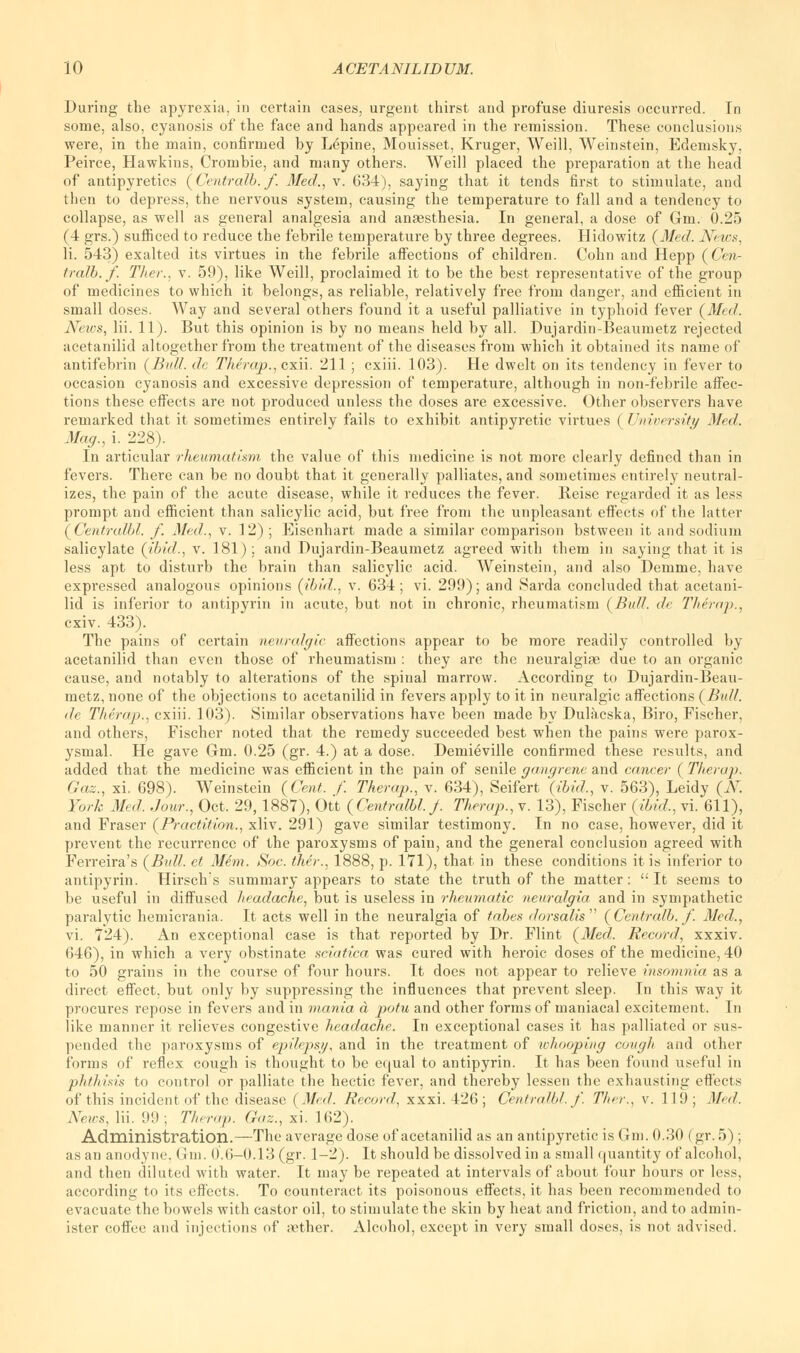 During the apyrexia, in certain cases, urgent thirst and profuse diuresis occurred. In some, also, cyanosis of the face and hands appeared in the remission. These conclusions were, in the main, confirmed by Lepine, Mouisset, Kruger, Weill, Weinstein, Edemsky, Peirce, Hawkins, Crombie, and many others. Weill placed the preparation at the head of antipyretics (Centralb.f Med., v. 634), saying that it tends first to stimulate, and then to depress, the nervous system, causing the temperature to fall and a tendency to collapse, as well as general analgesia and anaesthesia. In general, a dose of Gm. 0.25 (4 grs.) sufficed to reduce the febrile temperature by three degrees. Hidowitz (Med. News, li. 543) exalted its virtues in the febrile affections of children. Cohn and Hepp (Cen- tralb.f. Titer., v. 59), like Weill, proclaimed it to be the best representative of the group of medicines to which it belongs, as reliable, relatively free from danger, and efficient in small doses. Way and several others found it a useful palliative in typhoid fever (Med. News, Hi. 11). But this opinion is by no means held by all. Dujardin-Beaumetz rejected acetanilid altogether from the treatment of the diseases from which it obtained its name of antifebrin (Bull, dc Therap., cxii. 211 ; cxiii. 103). He dwelt on its tendency in fever to occasion cyanosis and excessive depression of temperature, although in non-febrile affec- tions these effects are not produced unless the doses are excessive. Other observers have remarked that it sometimes entirely fails to exhibit antipyretic virtues (University Med. Mag., i. 228). In articular rheumatism the value of this medicine is not more clearly defined than in fevers. There can be no doubt that it generally palliates, and sometimes entirely neutral- izes, the pain of the acute disease, while it reduces the fever. Reise regarded it as less prompt and efficient than salicylic acid, but free from the unpleasant effects of the latter (Centralbl. f. Med., v. 12) ; Eisenhart made a similar comparison bstwecn it and sodium salicylate (ibid., v. 181); and Dujardin-Beaumetz agreed with them in saying that it is less apt to disturb the brain than salicylic acid. Weinstein, and also Demme, have expressed analogous opinions (ibid., v. 634; vi. 299); and Sarda concluded that acetani- lid is inferior to antipyrin in acute, but not in chronic, rheumatism (Bull. <A Them p.. cxiv. 433). The pains of certain neuralgic affections appear to be more readily controlled by acetanilid than even those of rheumatism : they are the neuralgiae due to an organic cause, and notably to alterations of the spinal marrow. According to Dujardin-Beau- metz, none of the objections to acetanilid in fevers apply to it in neuralgic affections (Bull. de Therap., cxiii. 103). Similar observations have been made by Dulacska, Biro, Fischer, and others, Fischer noted that the remedy succeeded best when the pains were parox- ysmal. He gave Gm. 0.25 (gr. 4.) at a dose. Demieville confirmed these results, and added that the medicine was efficient in the pain of senile gangrene and cancer ( Therap. Gaz., xi. 698). Weinstein (Cent. f. Therap., v. 634), Seifert (ibid., v. 563), Leidy (N. York Med, Jour., Oct. 29,1887), Ott (Centralbl. J. Therap., v. 13), Fischer (ibid., vi. 611), and Fraser (Practition., xliv. 291) gave similar testimony. In no case, however, did it prevent the recurrence of the paroxysms of pain, and the general conclusion agreed with Ferreira's (Bull, et Mem. Soc. ther., 1888, p. 171), that in these conditions it is inferior to antipyrin. Hirschs summary appears to state the truth of the matter: It seems to be useful in diffused headache, but is useless in rheumatic neuralgia and in sympathetic paralytic hemicrania. It acts well in the neuralgia of tabes dorsalis (Centralb.f. Med., vi. 724). An exceptional case is that reported by Dr. Flint (Med,. Record, xxxiv. 646), in which a very obstinate sciatica was cured with heroic doses of the medicine, 40 to 50 grains in the course of four hours. It does not appear to relieve insomnia as a direct effect, but only by suppressing the influences that prevent sleep. In this way it procures repose in fevers and in mania a potu and other forms of maniacal excitement. In like manner it relieves congestive headache. In exceptional cases it has palliated or sus- pended the paroxysms of epilepsy, and in the treatment of whooping cough and other forms of reflex cough is thought to be equal to antipyrin. It has been found useful in phthisis to control or palliate the hectic fever, and thereby lessen the exhausting effects of this incident of the disease (Med. Record, xxxi. 426 ; Centralbl. /'. Ther., v. 119; Med. News, Hi. 99; Therap. Gaz., xi. 162). Administration.—The average dose of acetanilid as an antipyretic is Gm. 0.30 (gr. 5) ; as an anodyne, Gm. 0.6—0.13 (gr. 1-2). It should be dissolved in a small quantity of alcohol, and theu diluted with water. It may be repeated at intervals of about four hours or less, according to its effects. To counteract its poisonous effects, it has been recommended to evacuate the bowels with castor oil, to stimulate the skin by heat and friction, and to admin- ister coffee and injections of rether. Alcohol, except in very small doses, is not advised.