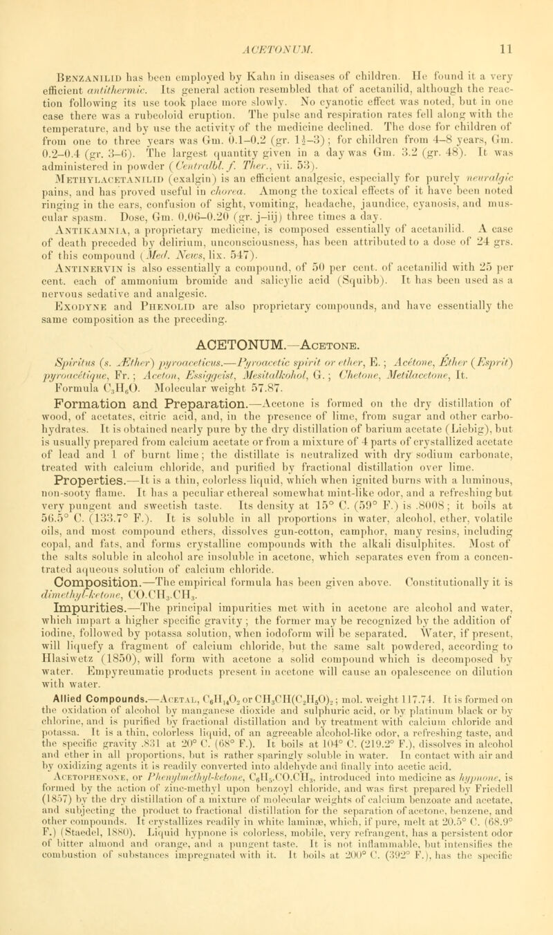 Benzanilid has boon employed by Kahn in diseases of children. He found it a very efficient antithermic. Its general action resembled that of acetanilid, although the reac- tion following its use took place more slowly. No cyanotic effect was noted, but in one case there was a rubeoloid eruption. The pulse and respiration rates fell along with the temperature, and by use the activity of the medicine declined. The dose for children of from one to three years was Gm. 0.1-0.2 (gr. H-3); for children from 4-8 years, Gm. 0.2-0.4 (gr. 3-6). The largest quantity given in a day was Gm. 3.2 (gr. 48). It was administered in powder (Centralbl. f. Ther., vii. 53). Methylacetanilid (exalgin) is an efficient analgesic, especially for purely neuralgic pains, and has proved useful in chorea. Among the toxical effects of it have been noted ringing in the ears, confusion of sight, vomiting, headache, jaundice, cyanosis, and mus- cular spasm. Dose, Gm. 0.06-0.20 (gr. j-iij) three times a day. Antikamxia, a proprietary medicine, is composed essentially of acetanilid. A case of death preceded by delirium, unconsciousness, has been attributed to a dose of 24 grs. of this compound {Meil. News, lix. 547). Antinervin is also essentially a compound, of 50 per cent, of acetanilid with 25 per cent, each of ammonium bromide and salicylic acid (Squibb). It has been used as a nervous sedative and analgesic. Exodyne and Phenolid are also proprietary compounds, and have essentially the same composition as the preceding. ACETONUM.—Acetone. Spiritus (s. /Ether) />//roaceticus.—Pj/roacetic spirit or ether, E.; Acetone, Ether (Esprit) pyroac&tique, Fr.; Aceton, Essiggeist, Mesitalkoliol, G. ; Chetorte, Metilacctone, It. Formula C3H60. Molecular weight 57.87. Formation and Preparation.—Acetone is formed on the dry distillation of wood, of acetates, citric acid, and, in the presence of lime, from sugar and other carbo- hydrates. It is obtained nearly pure by the dry distillation of barium acetate (Liebig), but is usually prepared from calcium acetate or from a mixture of 4 parts of crystallized acetate of lead and 1 of burnt lime; the distillate is neutralized with dry sodium carbonate, treated with calcium chloride, and purified by fractional distillation over lime. Properties.—It is a thin, colorless liquid, which when ignited burns with a luminous, non-sooty flame. It has a peculiar ethereal somewhat mint-like odor, and a refreshing but very pungent and sweetish taste. Its density at 15° C. (59° F.) is .8008; it boils at 56.5° C. (133.7° F.). It is soluble in all proportions in water, alcohol, ether, volatile oils, and most compound ethers, dissolves gun-cotton, camphor, many resins, including copal, and fats, and forms crystalline compounds with the alkali disulphites. Most of the salts soluble in alcohol are insoluble in acetone, which separates even from a concen- trated aqueous solution of calcium chloride. Composition.—The empirical formula has been given above. Constitutionally it is dimethyl-ketone, CO.CH3.CH3. Impurities.—The principal impurities met with in acetone are alcohol and water, which impart a higher specific gravity ; the former may be recognized by the addition of iodine, followed by potassa solution, when iodoform will be separated. Water, if present, will liquefy a fragment of calcium chloride, but the same salt powdered, according to Hlasiwetz (1850), will form with acetone a solid compound which is decomposed by water. Empyreumatic products present in acetone will cause an opalescence on dilution with water. Allied Compounds.—Aietal, C6Hu02orCH3CH(C2H50)2; mol. weight 117.74. It is formed on the oxidation of alcohol by manganese dioxide and sulphuric acid, or by platinum black or by chlorine, and is purified by fractional distillation and by treatment with calcium chloride and potassa. It is a thin, colorless liquid, of an agreeable alcohol-like odor, a refreshing taste, and the specific gravity .831 at 20° C. (68° F.). It boils at 104° C. (219.2° F.), dissolves in alcohol and ether in all proportions, but is rather sparingly soluble in water. In contact with air and by oxidizing agents it is readily converted into aldehyde and finally into acetic acid. Acetophexone. or Phenylmiihyl-ketone, C6H5.CO.CH3, introduced into medicine as hypnone, is formed by the action of zinc-methyl upon benzoyl chloride, and was first prepared by Friedell (1857) by the dry distillation of a mixture of molecular weights of calcium benzoate and acetate, and subjecting the product to fractional distillation for the separation of acetone, benzene, and other compounds. It crystallizes readily in white laminae, which, if pure, melt at 20.5° C. (68.9° F.) (Staedel, 1880). Liquid hypnone is colorless, mobile, very refrangent, has a persistent odor of bitter almond and orange, and a pungent taste. It is not inflammable, but intensifies the combustion of substances impregnated with it. It boils at 200° ('. (392° F.i.has the specific