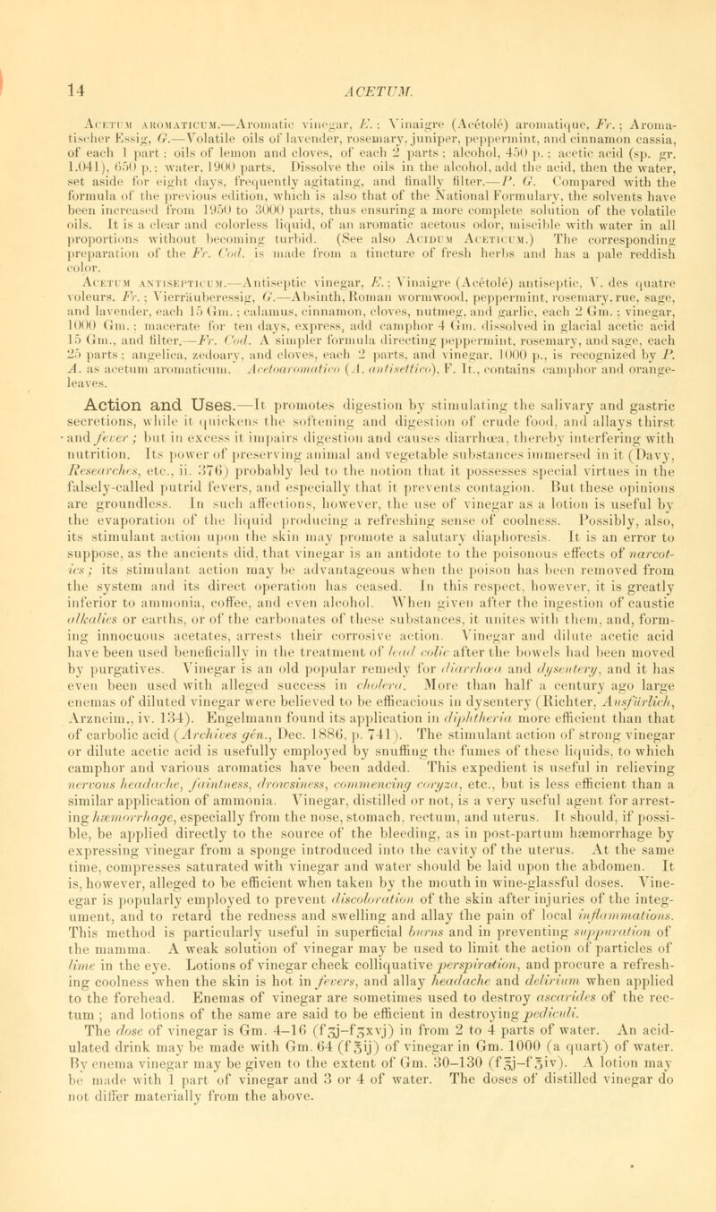 Acetum ako.maticum.—Aromatic vinegar, E.; Vinaigre (Acetole) aromatique, Fr.; Aroma- tischer Essig, G.—Volatile oils of lavender, rosemary, juniper, peppermint, and cinnamon cassia, of each 1 part : oils of lemon and cloves, of each 2 parts; alcohol, 45() p. -. acetic acid (sj>. gr. 1.041), 650 p.; water. L900 parts. Dissolve the oils in the alcohol, add the acid, then the water, set aside for eight days, frequently agitating, and finally filter.— P. G. Compared with the formula of the previous edition, which is also that of the National Formulary, the solvents have been increased from 1950 to 3000 parts, thus ensuring a more complete solution of the volatile oils. It is a clear and colorless liquid, of an aromatic acetous odor, miscible with water in all proportions without becoming turbid. (See also Acidum Aceticum.) The corresponding preparation of the Fr. ('ml. is made from a tincture of fresh herbs and has a pale reddish color. Acetum antisepticum.—Antiseptic vinegar, A'.: Vinaigre (Acetole) antiseptic, V. des quatre \nleurs. Fr. ; Vierr'auberessig, G.—Absinth, Roman wormwood, peppermint, rosemary, rue. sage, and lavender, each 15 6m.; calamus, cinnamon, cloves, nutmeg, and garlic, each 2 Gin.; vinegar, lOOO (ini.: macerate for ten days, express, add camphor 4 Gm. dissolved in glacial acetic acid 15 Gin., and filter.— Fr. ('ml. A simpler formula directing peppermint, rosemary, and sage, each 25 parts; angelica, zedoary, and cloves, each 2 parts, and vinegar, 1000 p., is recognized by P. A. as acetum aromaticum. Acetoaromatico (.1. antisettico), F. It., contains camphor and orange- leaves. Action and Uses.—It promotes digestion by stimulating the salivary and gastric secretions, while it quickens the softening and digestion of crude food, and allays thirst and fecer ; but in excess it impairs digestion and causes diarrhoea, thereby interfering with nutrition. Its power of preserving animal and vegetable substances immersed in it (Davy, Researches, etc.. ii. 376) probably led to the notion that it possesses special virtues in the falsely-called putrid fevers, and especially that it prevents contagion. But these opinions are groundless. In such affections, however, the use of vinegar as a lotion is useful by the evaporation of the liquid producing a refreshing sense of coolness. Possibly, also, its stimulant ait ion upon the skin may promote a salutary diaphoresis. It is an error to suppose, as the ancients did. that vinegar is an antidote to the poisonous effects of narcot- ics ; its stimulant action may be advantageous when the poison has been removed from the system and its direct operation has ceased. In this respect, however, it is greatly inferior to ammonia, coffee, and even alcohol. When given after the ingestion of caustic alkalies or earths, or of the carbonates of these substances, it unites with them, and, form- ing innocuous acetates, arrests their corrosive action. Vinegar and dilute acetic acid have been used beneficially in the treatment of lead colic after the bowels had been moved by purgatives. Vinegar is an old popular remedy for diarrhoea and dysentery, and it lias even been used with alleged success in cholera. More than half a century ago large enemas of diluted vinegar were believed to be efficacious in dysentery (Riehter. Ausfiirlich, Arzneim., iv. 134). Engehnann found its application in diphtheria more efficient than that of carbolic acid (Archives gen., Dec. 1886, p. 741). The stimulant action of strong vinegar or dilute acetic acid is usefully employed by snuffing the fumes of these liquids, to which camphor and various aromatics have been added. This expedient is useful in relieving nervous headache, faintness, drowsiness, commencing coryza, etc., but is less efficient than a similar application of ammonia. Vinegar, distilled or not, is a very useful agent for arrest- ing haemorrhage, especially from the nose, stomach, rectum, and uterus. It should, if possi- ble, be applied directly to the source of the bleeding, as in post-partum haemorrhage by expressing vinegar from a sponge introduced into the cavity of the uterus. At the same time, compresses saturated with vinegar and water should be laid upon the abdomen. It is, however, alleged to be efficient when taken by the mouth in wine-glassful doses. Vine- egar is popularly employed to prevent discoloration of the skin after injuries of the integ- ument, and to retard the redness and swelling and allay the pain of local inflammations. This method is particularly useful in superficial burns and in preventing suppuration of the mamma. A weak solution of vinegar may be used to limit the action of particles of lime in the eye. Lotions of vinegar check colliquative perspiration, and procure a refresh- ing coolness when the skin is hot in fevers, and allay headache and delirium when applied to the forehead. Enemas of vinegar are sometimes used to destroy ascarides of the rec- tum ; and lotions of the same are said to be efficient in destroying pediculi. The dose of vinegar is Gm. 4-16 (f 3J-foxvJ) 1Ti from 2 to 4 parts of water. An acid- ulated drink may be made with Gm. 64 (f gij) of vinegar in Gm. 1000 (a quart) of water. By enema vinegar may be given to the extent of Gm. 30-130 (f §j-f 5iv). A lotion may be made with 1 part of vinegar and 3 or 4 of water. The doses of distilled vinegar do not differ materially from the above.