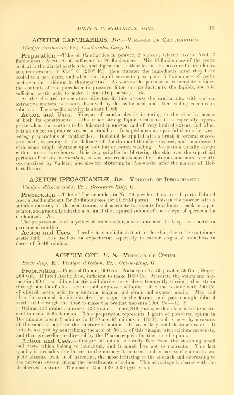 ACETUM CANTHARIDIS, Hi.— Vinegar of Cantharides. Vinaigre cantharide, Fr.; Canthariden^Essig, G. Preparation.—Take of Cantharides in powder, 2 ounces; Glacial Acetic Acid, 2 fluidounces ; Acetic Acid, sufficient for 20 fluidounces. Mix 13 fluidounces of the acetic acid with the glacial acetic acid, and digest the cantharides in this mixture for two hours at a temperature of 93.4° C. (21X1° F.) ; then transfer the ingredients after they have cooled to a percolator, and when the liquid ceases to pass pour 5 fluidounces of acetic acid over the residuum in the apparatus. As soon as the percolation is complete, subject the contents of the percolator to pressure, filter the product, mix the liquids, and add sufficient acetic acid to make 1 pint (Imp. meas.).—Br. At the elevated temperature directed in this process the cantharidin. with various extractive matters, is readily dissolved by the acetic acid, and after cooling remains in solution. The specific gravity is about 1.060. Action and Uses.—Vinegar of cantharides is irritating to the skin by means of both its constituents. Like other strong liquid vesicants, it is especially appro- priate when the surface to be blistered is uneven and of very limited extent, and when it is an object to produce vesication rapidly. It is perhaps more painful than other vesi- cating preparations of cantharides. It should be applied with a brush in several succes- sive coats, according to the delicacy of the skin and the effect desired, and then dressed with some simple ointment upon soft lint or cotton wadding. Vesication usually occurs within two or three hours. It is very suitable for blistering the skin over the superficial portions of nerves in neuralgia, as was first recommended by Cotugno, and more recently systematized by Valleix ; and also for blistering in rheumatism after the manner of Her- bert Davies. ACETUM IPECACUANHA, B?\—Vinegar of Ipecacuanha. Vinaigre d'ipecacuanha, Fr.; Brechwurz-Essig, G. Preparation.—Take of Ipecacuanha, in No. 20 powder, 1 oz. (or 1 part) Diluted Acetic Acid sufficient for 20 fluidounces (or 20 fluid parts). Moisten the powder with a suitable quantity of the menstruum, and macerate for twenty-four hours; pack in a per- colator, and gradually add the acid until the required volume of the vinegar of ipecacuanha is obtained.— Br. The preparation is of a yellowish-brown color, and is intended to keep the emetic in permanent solution. Action and Uses.—Locally it is a slight irritant to the skin, due to its containing acetic acid. It is used as an expectorant, especially in earlier stages of bronchitis in doses of 5-40 minims. ACETUM OPII, F. S.— Vinegar of Opium. Black drop, E.; Vinaigre d'Opium, Fr.; Opium-Essig, <!. Preparation.—Powered Opium, 100 Gm.; Nutmeg in No. 30 powder, 30 Gin.; Sugar, 200 Gm.; Diluted Acetic Acid, sufficient to make 1000 Cc. Macerate the opium and nut- meg in 500 Cc. of diluted acetic acid during seven days, frequently stirring; then strain through muslin of close texture and express the liquid. Mix the residue with 200 Cc. of diluted acetic acid to a uniform magma, and strain and express again. Mix and filter the strained liquids, dissolve the sugar in the filtrate, and pass enough diluted acetic acid through the filter to make the product measure 1000 Cc.— U, S. Opium, 410 grains ; nutmeg, 123 grains ; sugar, 810 grains, with sufficient dilute acetic acid to make 8 fluidounces. This preparation represents 1 grain of powdered opium in 10j minims (about 9 minims in 1880 and 6-^ minims in 1870), and is now, by measure, of the same strength as the tincture of opium. It has a deep reddish-brown color. It is to be assayed by neutralizing the acid of 50 Cc. of this vinegar with calcium carbonate, and then proceeding as directed by the Pharmacopoeia for tincture of opium. Action and Uses.—Vinegar of opium is nearly free from the sickening smell and taste which belong to laudanum, and is much less apt to nauseate. This last quality is probably due in part to the nutmeg it contains, and in part to the almost com- plete absence from it of narcotine, the most irritating to the stomach and depressing to the nervous system among the constituents of opium. This advantage it shares with the deodorized tincture. The dose is Gm. 0.30-0.GO (gtt. v-x).