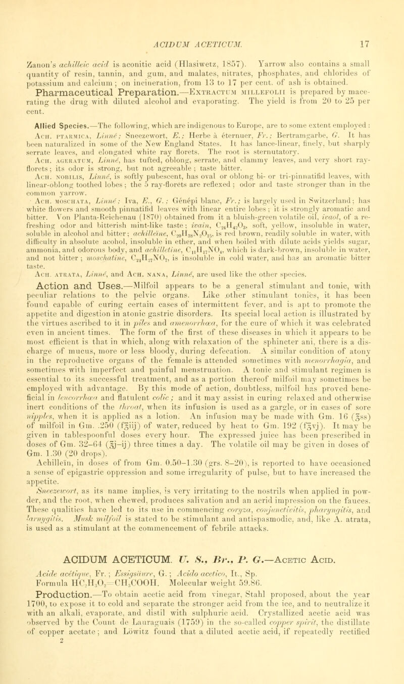 Zanon's achilleic acid is aconitic acid (Hlasiwetz, 1857). Yarrow also contains a small quantity of resin, tannin, and gum, and malates, nitrates, phosphates, and chlorides of potassium and calcium ; on incineration, from 13 to 17 per cent, of ash is obtained. Pharmaceutical Preparation.—Extractim millefolii is prepared by mace rating the drug with diluted alcohol and evaporating. The yield is from 20 to 25 per cent. Allied Species.—The following, which are indigenous to Europe, are to some extent employed : Ach. ptarmica, IAnni; Sneezewort, E.; Herbe a etemuer, Fr.; Bertramgarbe, G. It has been naturalized in some of the New England States. It has lance-linear, finely, hut sharply serrate leaves, and elongated white ray florets. The root is sternutatory. Ach. ageratum, Linni, has tufted, oblong, serrate, and clammy leaves, and very short ray- florets; its odor is strong, but not agreeable; taste bitter. Ach. nobii.is, Linne', is softly pubescent, has oval or oblong bi- or tri-pinnatifid leaves, with linear-oblong toothed lobes; the 5 ray-florets are reflexed ; odor and taste stronger than in the common yarrow. ■ Ach. moschata, Linn4; Iva, E., G. ; Genepi blanc, Fr.; is largely used in Switzerland; has white flowers and smooth pinnatifid leaves with linear entire lobes ; it is strongly aromatic and bitter. Von Planta-Reichenau (1870) obtained from it a bluish-green volatile oil. ivaol, of a re- freshing odor and bitterish mint-like taste; ivain, C^H^C^, soft, yellow, insoluble in water, soluble in alcohol and hitter; achilleXne, ('20ri33N.2Oi5, is red brown, readily soluble in water, with difficulty in absolute acohol, insoluble in ether, and when boiled with dilute acids yields sugar, ammonia, and odorous body, and ach ill, tine, CnHnN04, which is dark-brown, insoluble in water, and not bitter ; moschatine, C:J1H27N07, is insoluble in cold water, and has an aromatic bitter taste. Ach. atrata, Linne, and Ach. nana, Linnet, are used like the other species. Action and Uses.—Milfoil appears to be a general stimulant and tonic, with peculiar relations to the pelvic organs. Like other stimulant tonics, it has been found capable of curing certain cases of intermittent fever, and is apt to promote the appetite and digestion in atonic gastric disorders. Its special local action is illustrated by the virtues ascribed to it in piles and amenorrhoea, for the cure of which it was celebrated even in ancient times. The form of the first of these diseases in which it appears to be most efficient is that in which, along with relaxation of the sphincter ani, there is a dis- charge of mucus, more or less bloody, during defecation. A similar condition of atony in the reproductive organs of the female is attended sometimes with menorrhagia, and sometimes with imperfect and painful menstruation. A tonic and stimulant regimen is essential to its successful treatment, and as a portion thereof milfoil may sometimes be employed with advantage. By this mode of action, doubtless, milfoil has proved bene- ficial in leucorrhoea and flatulent colic; and it may assist in curing relaxed and otherwise inert conditions of the throat, when its infusion is used as a gargle, or in cases of sore nipples, when it is applied as a lotion. An infusion may be made with Gm. 16 (§ss) of milfoil in Gin. .250 (f^iij) of water, reduced by heat to Gm. 192 (fgvj). It may be given in tablespoonful doses every hour. The expressed juice has been prescribed in doses of Gm. 32-64 (3J-ij) three times a day. The volatile oil may be given in doses of Gm. 1.30 (20 drops). Achillein, in doses of from Gm. 0.50-1.30 (grs. 8-20), is reported to have occasioned a sense of epigastric oppression and some irregularity of pulse, but to have increased the appetite. Smezeicort, as its name implies, is very irritating to the nostrils when applied in pow- der, and the root, when chewed, produces salivation and an acrid impression on the fauces. These qualities have led to its use in commencing coryza, conjunctivitis, pharyngitis, and larnygitis. Mush- milfoil is stated to be stimulant and antispasmodic, and, like A. atrata, is used as a stimulant at the commencement of febrile attacks. ACIDUM ACETICUM. U. 8., Br., V. G.—Acetic Acid. Acide acetiqve. Fr. ; Essigsiiure, G. ; Acido acetico, It., Sp. Formula HC2H302=CH3COOH. Molecular weight 59.86. Production.—To obtain acetic acid from vinegar, Stahl proposed, about the year 1700, to expose it to cold and separate the stronger acid from the ice, and to neutralize it with an alkali, evaporate, and distil with sulphuric acid. Crystallized acetic acid was observed by the Count de Lauraguais (1759) in the so-called copper spirit, the distillate of copper acetate; and Lbwitz found that a diluted acetic acid, if repeatedly rectified 2