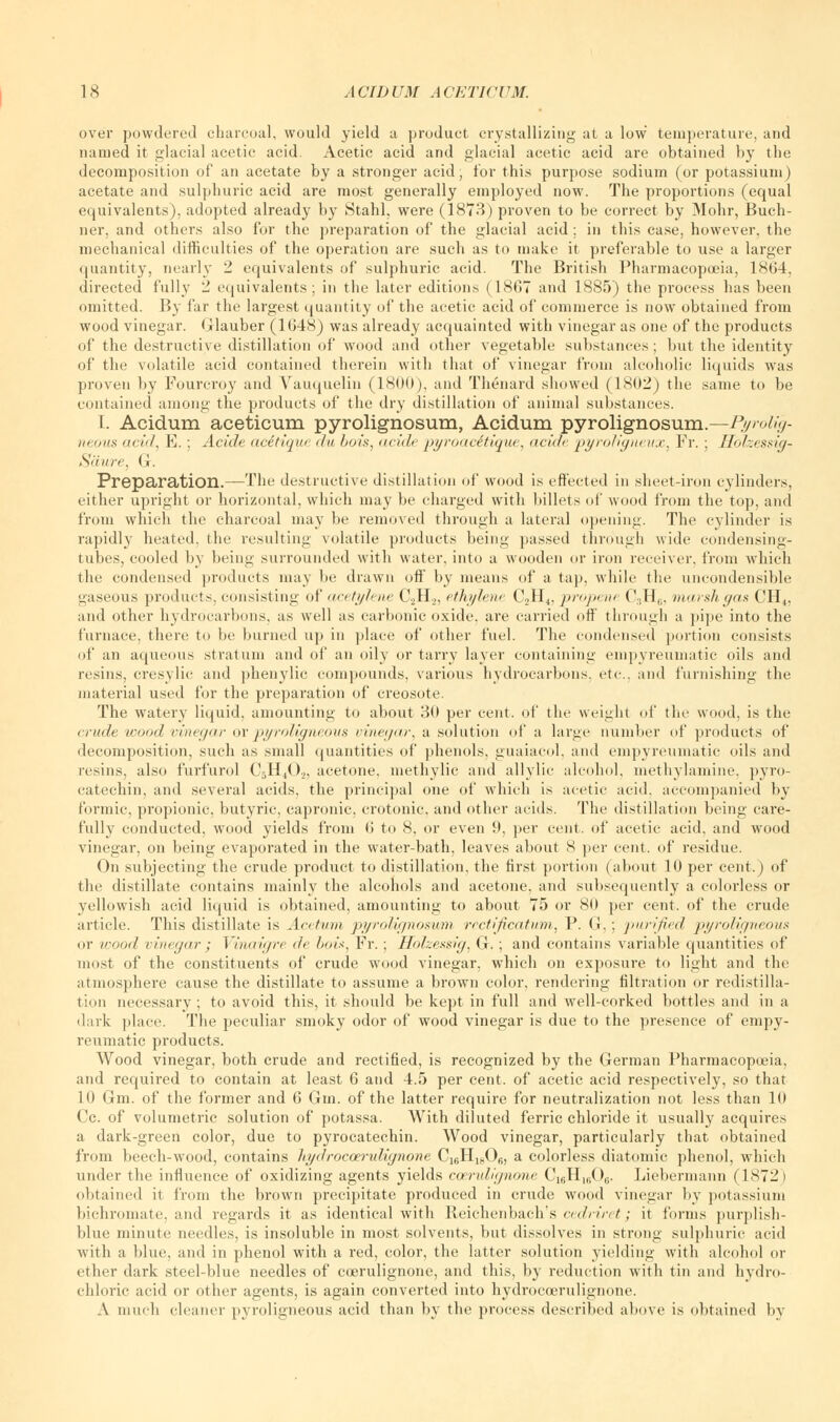 over powdered charcoal, would yield a product crystallizing at a low temperature, and named it glacial acetic acid. Acetic acid and glacial acetic acid are obtained by the decomposition of an acetate by a stronger acid, for this purpose sodium (or potassium) acetate and sulphuric acid are most generally employed now. The proportions (equal equivalents), adopted already by Stahl. were (1873) proven to be correct by Mohr, Buch- ner, and others also for the preparation of the glacial acid ; in this case, however, the mechanical difficulties of the operation are such as to make it preferable to use a larger quantity, nearly 2 equivalents of sulphuric acid. The British Pharmacopoeia, 1864, directed fully 2 equivalents; in the later editions (1867 and 1885) the process has been omitted. By far the largest quantity of the acetic acid of commerce is now obtained from wood vinegar. Glauber (1648) was already acquainted with vinegar as one of the products of the destructive distillation of wood and other vegetable substances; but the identity of the volatile acid contained therein with that of vinegar from alcoholic liquids was proven by Fourcroy and Vauquelin (1800), and Thenard showed (1802) the same to be contained among the products of the dry distillation of animal substances. I. Acidum aceticum pyrolignosum, Acidum pyrolignosum.—Pyrolig- neous add, E.; Acide acitique du bois, acide pyroacStique, acide pyroligneux, Fr. ; Holzessig- Sciure, G. Preparation.—The destructive distillation of wood is effected in sheet-iron cylinders, either upright or horizontal, which may be charged with billets of wood from the top, and from which the charcoal may be removed through a lateral opening. The cylinder is rapidly heated, the resulting volatile products being passed through wide condensing- tubes, cooled by being surrounded with water, into a wooden or iron receiver, from which the condensed products may be drawn off* by means of a tap, while the uncondensible gaseous products, consisting of acetylene C2H.„ ethylene C2H4, propene C3H6, marshgas CH4, and other hydrocarbons, as well as carbonic oxide, are carried off through a pipe into the furnace, there to be burned up in place of other fuel. The condensed portion consists of an aqueous stratum and of an oily or tarry layer containing empyreumatic oils and resins, cresylic and phenylic compounds, various hydrocarbons, etc. and furnishing the material used for the preparation of creosote. The watery liquid, amounting to about 30 per cent, of the weight of the wood, is the crude wood vinegar or pyroligneous vinegar, a solution of a large number of products of decomposition, such as small quantities of phenols, guaiacol, and empyreumatic oils and resins, also furfurol C5H402, acetone, methylic and allylic alcohol, methylamine, pyro- catechin, and several acids, the principal one of which is acetic acid, accompanied by formic, propionic, butyric, capronic, crotonic, and other acids. The distillation being care- fully conducted, wood yields from 6 to 8, or even 9, per cent, of acetic acid, and wood vinegar, on being evaporated in the water-bath, leaves about 8 per cent, of residue. On subjecting the crude product to distillation, the first portion (about 10 per cent.) of the distillate contains mainly the alcohols and acetone, and subsequently a colorless or yellowish acid liquid is obtained, amounting to about 75 or 80 per cent, of the crude article. This distillate is Acetvm pyrolignosum rectificatum, P. G ; purified pyroligneous or wood vinegar ; Vinaigre de bois, Fr.; Holzessig, G.; and contains variable quantities of most of the constituents of crude wood vinegar, which on exposure to light and the atmosphere cause the distillate to assume a brown color, rendering filtration or redistilla- tion necessary ; to avoid this, it should be kept in full and well-corked bottles and in a dark place. The peculiar smoky odor of wood vinegar is due to the presence of empy- reumatic products. Wood vinegar, both crude and rectified, is recognized by the German Pharmacopoeia, and required to contain at least 6 and 4.5 per cent, of acetic acid respectively, so that 10 Gm. of the former and 6 Gin. of the latter require for neutralization not less than 10 Cc. of volumetric solution of potassa. With diluted ferric chloride it usually acquires a dark-green color, due to pyrocatechin. Wood vinegar, particularly that obtained from beech-wood, contains hydroccerulignone C]fiH1(,0B, a colorless diatomic phenol, which under the influence of oxidizing agents yields ccerulignone C16H1606. Liebermann (1872 i obtained it from the brown precipitate produced in crude wood vinegar by potassium bichromate, and regards it as identical with Reichenbach's cedriret; it forms purplish- blue minute needles, is insoluble in most solvents, but dissolves in strong sulphuric acid with a blue, and in phenol with a red, color, the latter solution yielding with alcohol or ether dark steel-blue needles of coerulignone, and this, by reduction with tin and hydro- chloric acid or other agents, is again converted into hydroccerulignone. A much cleaner pyroligneous acid than by the process described above is obtained by