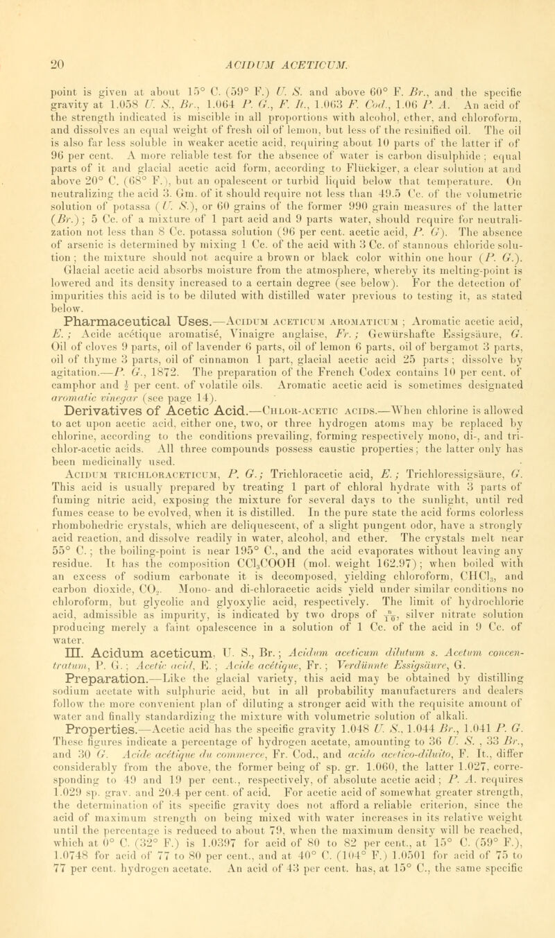 point is given at about 15° C. (59° P.) U. S. and above 60° F. Br., and the specific gravity at 1.058 U. S., Br., 1.064 P. G., F. It., 1.003 F. Cod., LOG P. A. An acid of the strength indicated is miscible in all proportions with alcohol, ether, and chloroform, and dissolves an equal weight of fresh oil of lemon, but less of the resinified oil. The oil is also far less soluble in weaker acetic acid, requiring about 10 parts of the latter if of 96 per cent. A more reliable test for the absence of water is carbon disulphide ; equal parts of it and glacial acetic acid form, according to Fluckiger, a clear solution at and above 20° C. (68° F.), but an opalescent or turbid liquid below that temperature. On neutralizing the acid 3. (ini. of it should require not less than 49.5 Cc. of the volumetric solution of potassa ( U. S.), or 60 grains of the former 990 grain measures of the latter (Br.) ; 5 Cc. of a mixture of 1 part acid and 9 parts water, should require for neutrali- zation not less than 8 Cc. potassa solution (96 per cent, acetic acid, P. G). The absence of arsenic is determined by mixing 1 Cc. of the acid with 3 Cc. of stannous chloride solu- tion ; the mixture should not acquire a brown or black color within one hour (P. G.). Glacial acetic acid absorbs moisture from the atmosphere, whereby its melting-point is lowered and its density increased to a certain degree (see below). For the detection of impurities this acid is to be diluted with distilled water previous to testing it, as stated below. Pharmaceutical Uses.—AciDUM ACETICUM armiaticuji ; Aromatic acetic acid, E. ; Acide ac6tique aromatise, Yinaigre anglaise, Fr.; Gewiirshafte Essigsiiure, G. Oil of cloves 9 parts, oil of lavender 6 parts, oil of lemon 6 parts, oil of bergamot 3 parts, oil of thyme 3 parts, oil of cinnamon 1 part, glacial acetic acid 25 parts ; dissolve by agitation.—P. G., 1872. The preparation of the French Codex contains 10 per cent, of camphor and i per cent, of volatile oils. Aromatic acetic acid is sometimes designated aromatic vinegar (see page 14). Derivatives Of Acetic Acid.—Chlor-acetic acids.—When chlorine is allowed to act upon acetic acid, either one, two, or three hydrogen atoms may be replaced by chlorine, according to the conditions prevailing, forming respectively mono, di-, and tri- chlor-acetic acids. All three compounds possess caustic properties; the latter only has been medicinally used. Acidum trichloraceticum, P. G.; Trichloracetic acid, E.; Trichloressigsaure, G. This acid is usually prepared by treating 1 part of chloral hydrate with 3 parts of fuming nitric acid, exposing the mixture for several days to the sunlight, until red fumes cease to be evolved, when it is distilled. In the pure state the acid forms colorless rhombohedric crystals, which are deliquescent, of a slight pungent odor, have a strongly acid reaction, and dissolve readily in water, alcohol, and ether. The crystals melt near 55° C. ; the boiling-point is near 195° O, and the acid evaporates without leaving any residue. It has the composition CCl3COOH (mol. weight 162.97) ; when boiled with an excess of sodium carbonate it is decomposed, yielding chloroform, CHC13, and carbon dioxide, C02. Mono- and di-chloracetic acids yield under similar conditions no chloroform, but glycolic and glyoxylic acid, respectively. The limit of hydrochloric acid, admissible as impurity, is indicated by two drops of tq, silver nitrate solution producing merely a faint opalescence in a solution of 1 Cc. of the acid in 9 Cc. of water. TTT Acidum acetiCUm, U. S., Br. ; Acidum aceticum dilutum s. Acetum concen- tratum, P. (J. : Acetic acid, E. ; Acide acetique, Fr. ; Verdiinnte Essigsiiure, G. Preparation.—Like the glacial variety, this acid may be obtained by distilling sodium acetate with sulphuric acid, but in all probability manufacturers and dealers follow the more convenient plan of diluting a stronger acid with the requisite amount of water and finally standardizing the mixture with volumetric solution of alkali. Properties.—Acetic acid has the specific gravity 1.048 U. S., 1.044 Br., 1.041 P. G. These figures indicate a percentage of hydrogen acetate, amounting to 36 U. S. , 33 Br., and 30 G. Acide acitique </n commerce, Fr. Cod., and acido acetico-diluito, F. It., differ considerably from the above, the former being of sp. gr. 1.060, the latter 1.027, corre- sponding to 49 and 19 per cent., respectively, of absolute acetic acid ; P. A. requires 1.029 sp. grav. and 20.4 per cent, of acid. For acetic acid of somewhat greater strength, the determination of its specific gravity does not afford a reliable criterion, since the acid of maximum strength on beins; mixed with water increases in its relative weight until the percentage is reduced to about 79, when the maximum density will be reached, which at 0° C (32° F.) is 1.0397 for acid of 80 to 82 per cent., at 15° C. (59° F.), 1.0748 for acid of 77 to 80 per cent., and at 40° C. (104° F.) 1.(1501 for acid of 75 to 77 per cent, hydrogen acetate. An acid of 43 per cent, has, at 15° C, the same specific