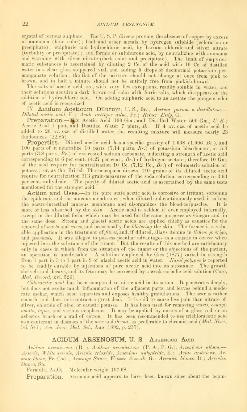 crystal of ferrous sulphate. The U. S. P. directs proving the absence of copper by excess of ammonia (blue color) ; lead and other metals, by hydrogen sulphide (coloration or precipitate); sulphuric and hydrochloric acid, by barium chloride and silver nitrate (turbidity or precipitate) ; and formic or sulphurous acid, by neutralizing with ammonia and warming with silver nitrate (dark color and precipitate). The limit of empyreu- matic substances is ascertained by diluting 2 Cc. of the acid with 10 Cc. of distilled water in a clear glass-stoppered vial, and adding 5 drops of decinormal potassium per- manganate solution ; the tint of the mixture should not change at once from pink to brown, and in half a minute should not be entirely free from pinkish-brown'. The salts of acetic acid are, with very few exceptions, readily soluble in water, and their solutions acquire a dark brown-red color with ferric salts, which disappears on the addition of hydrochloric acid. On adding sulphuric acid to an acetate the pungent odor of acetic acid is recognized. IV. Acidum Aceticum Dilutum, U. S., Br.; Acetum purum $. destiUatum.— Diluted acetic acid, E. ; Acide acetique dilue, Fr. ; Reiner Essig, G. Preparation.—^x Acetic Acid 100 Gm., and Distilled Water 500 Gm., U. S.; Acetic Acid 1 pint, and Distilled Water 7 pints, Br. If 4 av. ozs. of acetic acid be added to 20 av. ozs. of distilled water, the resulting mixture will measure nearly 23 fluidounces (22.85). Properties.—Diluted acetic acid has a specific gravity of 1.008 (1.006 Br.), and 100 parts of it neutralize 10 parts (7.14 parts, Br.) of potassium bicarbonate, or 5.3 parts (3.8 parts, Br.) of exsiccated sodium carbonate, indicating a strength of acetic acid corresponding to 6 per cent. (4.27 per cent., Br.) of hydrogen acetate ; therefore 10 Gm. of the acid require for neutralization 10 Cc. (7.12 Cc, Br.) of volumetric solution of potassa; or, as the British Pharmacopoeia directs, 440 grains of its diluted acetic acid require for neutralization 313 grain-measures of the soda solution, corresponding to 3.63 per cent, anhydride. The purity of diluted acetic acid is ascertained by the same tests mentioned for the stronger acid. Action and Uses.—In its pure state acetic acid is corrosive or irritant, softening the epidermis and the mucous membranes ; when diluted and continuously used, it softens the gastro-intestinal mucous membrane and disorganizes the blood-corpuscles. It is more or less absorbed by the skin. Acetic acid is seldom if ever employed internally, except in the diluted form, which may be used for the same purposes as vinegar and in the same dose. Strong and glacial acetic acids are applied chiefly as caustics for the removal of warts and corns, and occasionally for blistering the skin. The former is a valu- able application in the treatment of/avus, and, if diluted, allays itching in lichen, j>rurigo, and psoriasis. It was alleged to possess peculiar advantages as a caustic in cancer when injected into the substance of the tumor. But the results of this method are satisfactory only in cases in which, from the situation of the tumor or the objections of the patient, an operation is unadvisable. A solution employed by Gies (1877) varied in strength from 1 part in 3 to 1 part in 9 of glacial acetic acid in water. Nasal polypus is reported to be readily curable by injections of pure acetic acid into its substance. The growth shrivels and decays, and its fetor may be corrected by a weak carbolic-acid solution (Caro, Med. Record, xvi. 526 ). Chloracetic acid has been compared to uitric acid in its action. It penetrates deeply, but does not excite much inflammation of the adjacent parts, and leaves behind a mode- rate eschar, which soon separates and exposes healthy granulations. The scar is rather smooth, and does not contract a great deal. It is said to cause less pain than nitrate of silver, chloride of zinc, or caustic potassa. It has been used for removing wart*, condyl- omata^ lupus, and various neoplasms. Tt may be applied by means of a glass rod or an asbestos brush or a wad of cotton. It has been recommended to use trichloracetic acid as a cauterant in diseases of the nose and throat, as preferable to chromic acid (Med. New*. lvi. 541 ; Am. Jour. Med. Set., Aug. 1892, p. 235). ACIDUM ARSENOSUM, U. S.—Arsenous Acid. Acidum arseniosum (Br.), Acidum arsenicosum (P. A., P. G.), Arsenicum, album.— Arsenic, White arsenic, Arsenic trioxide, Arsenious anhydride, E. ; Acide arsenienx, Ar- senic blanc, Fr. Cod.; Arsenige Saure, Weisser Arsenik, G. ; Arsenico bianco, It. ; Arsenico bianco, Sp. Formula, As^03. Molecular weight 197.68. Preparation.—Arsenous acid appears to have been known since about the begin-