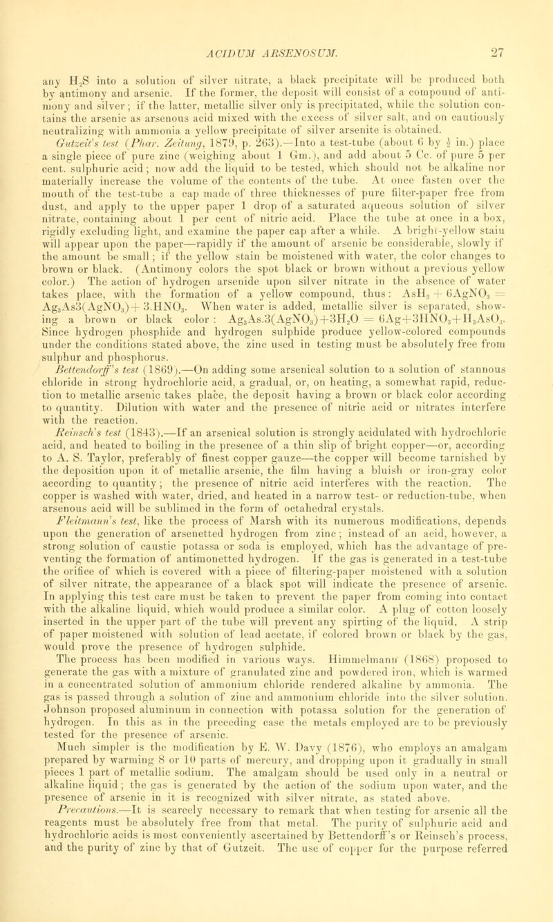 any H2S into a solution of silver nitrate, a black precipitate will be produced both by antimony and arsenic. If the former, the deposit will consist of a compound of anti- mony and silver ; if the latter, metallic silver only is precipitated, while the solution con- tains the arsenic as arsenous acid mixed with the excess of silver salt, and on cautiously neutralizing with ammonia a yellow precipitate of silver arsenite is obtained. Gutzeit's test ( Phar. Zeitung, 1879, p. 263).—Into a test-tube (about 6 by £ in.) place a single piece of pure zinc (weighing about 1 Gin.), and add about 5 Cc. of pure 5 per cent, sulphuric acid; now add the liquid to be tested, which should not be alkaline nor materially increase the volume of the contents of the tube. At once fasten over the mouth of the test-tube a cap made of three thicknesses of pure filter-paper free from dust, and apply to the upper paper 1 drop of a saturated aqueous solution of silver nitrate, containing about 1 per cent of nitric acid. Place the tube at once in a box, rigidly excluding light, and examine the paper cap after a while. A bright-yellow staiu will appear upon the paper—rapidly if the amount of arsenic be considerable, slowly if the amount be small; if the yellow stain be moistened with water, the color changes to brown or black. (Antimony colors the spot black or brown without a previous yellow color.) The action of hydrogen arsenide upon silver nitrate in the absence of water takes place, with the formation of a yellow compound, thus: AsH, + 6AgN03 = Ag3As3(AgN03) + 3.HNO3. When water is added, metallic silver is separated, show- ing a brown or black color : Ag3As.3(AgN03)+3H20 = 6Ag+3HN03+H3As03. Since hydrogen phosphide and hydrogen sulphide produce yellow-colored compounds under the conditions stated above, the zinc used in testing must be absolutely free from sulphur and phosphorus. Bettendorff's test (1869).—On adding some arsenical solution to a solution of stannous chloride in strong hydrochloric acid, a gradual, or, on heating, a somewhat rapid, reduc- tion to metallic arsenic takes place, the deposit having a brown or black color according to quantity. Dilution with water and the presence of nitric acid or nitrates interfere with the reaction. ReinscKs test (1843).—If an arsenical solution is strongly acidulated with hydrochloric acid, and heated to boiling in the presence of a thin slip of bright copper—or, according to A. S. Taylor, preferably of finest copper gauze—the copper will become tarnished by the deposition upon it of metallic arsenic, the film having a bluish or iron-gray color according to quantity ; the presence of nitric acid interferes with the reaction. The copper is washed with water, dried, and heated in a narrow test- or reduction-tube, when arsenous acid will be sublimed in the form of octahedral crystals. Fleitmanns test, like the process of Marsh with its numerous modifications, depends upon the generation of arsenetted hydrogen from zinc; instead of an acid, however, a strong solution of caustic potassa or soda is employed, which has the advantage of pre- venting the formation of antimonetted hydrogen. If the gas is generated in a test-tube the orifice of which is covered with a piece of filtering-paper moistened with a solution of silver nitrate, the appearance of a black spot will indicate the presence of arsenic. In applying this test care must be taken to prevent the paper from coming into contact with the alkaline liquid, which would produce a similar color. A plug of cotton loosely inserted in the upper part of the tube will prevent any spirting of the liquid. A strip of paper moistened with solution of lead acetate, if colored brown or black by the gas. would prove the presence of hydrogen sulphide. The process has been modified in various ways. Him m elm ami' (1868) proposed to generate the gas with a mixture of granulated zinc and powdered iron, which is warmed in a concentrated solution of ammonium chloride rendered alkaline by ammonia. The gas is passed through a solution of zinc and ammonium chloride into the silver solution. Johnson proposed aluminum in connection with potassa solution for the generation of hydrogen. In this as in the preceding case the metals employed are to be previously tested for the presence of arsenic. Much simpler is the modification by E. W. Davy (1876), who employs an amalgam prepared by warming 8 or 10 parts of mercury, and dropping upon it gradually in small pieces 1 part of metallic sodium. The amalgam should be used only in a neutral or alkaline liquid ; the gas is generated by the action of the sodium upon water, and the presence of arsenic in it is recognized with silver nitrate, as stated above. Precautions.—It is scarcely necessary to remark that when testing for arsenic all the reagents must be absolutely free from that metal. The purity of sulphuric acid and hydrochloric acids is most conveniently ascertained by Bettendorff's or Reinsch's process, and the purity of zinc by that of Gutzeit. The use of copper for the purpose referred