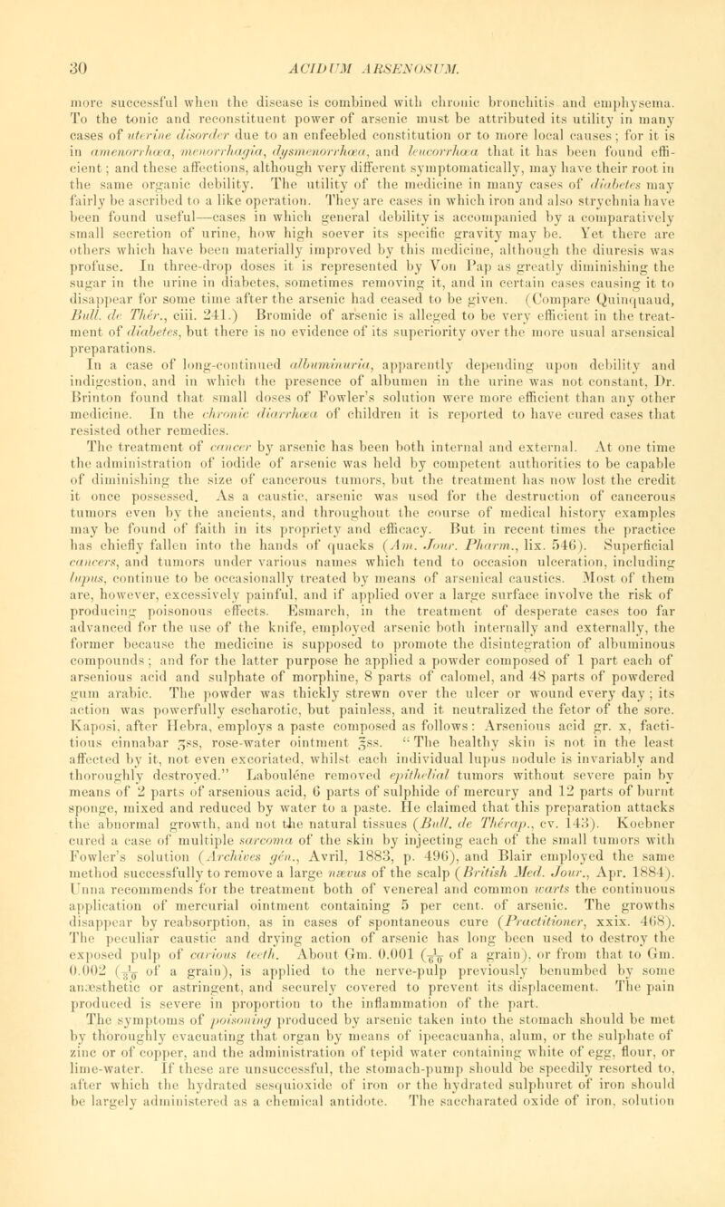 more successful when the disease is combined with chronic bronchitis and emphysema. To the tonic and reconstituent power of arsenic must be attributed its utility in many cases of uterine disorder due to an enfeebled constitution or to more local causes; for it is in amenorrhoea, menorrhagia, dysmenorrhea, and leucorrhaa that it has been found effi- cient ; and these affections, although very different syinptomatically, may have their root in the same organic debility. The utility of the medicine in many cases of diabetes may fairly be ascribed to a like operation. They are cases in which iron and also strychnia have been found useful—cases in which general debility is accompanied by a comparatively small secretion of urine, how high soever its specific gravity may be. Yet there are others which have been materially improved by this medicine, although the diuresis was profuse. In three-drop doses it is represented by Von Pap as greatly diminishing the sugar in the urine in diabetes, sometimes removing it, and in certain cases causing it to disappear for some time after the arsenic had ceased to be given. (Compare Quinquaud, Bull. <!<■ Titer., ciii. 241.) Bromide of arsenic is alleged to be very efficient in the treat- ment of diabetes, but there is no evidence of its superiority over the more usual arsensical preparations. In a case of long-continued albuminuria, apparently depending upon dehilitv and indigestion, and in which the presence of albumen in the urine was not constant, Dr. Brinton found that small doses of Fowler's solution were more efficient than any other medicine. In the chronic diarrhoea of children it is reported to have cured cases that resisted other remedies. The treatment of cancer by arsenic has been both internal and external. At one time the administration of iodide of arsenic was held by competent authorities to be capable of diminishing the size of cancerous tumors, but the treatment has now lost the credit it once possessed. As a caustic, arsenic was used for the destruction of cancerous tumors even by the ancients, and throughout the course of medical history examples may be found of faith in its propriety and efficacy. But in recent times the practice has chiefly fallen into the hands of quacks (Am. Jour. Pharm., lix. 546). Superficial (■(uicers, and tumors under various names which tend to occasion ulceration, including lupus, continue to be occasionally treated by means of arsenical caustics. Most of them are, however, excessively painful, and if applied over a large surface involve the risk of producing poisonous effects. Esmarch, in the treatment of desperate cases too far advanced for the use of the knife, employed arsenic both internally and externally, the former because the medicine is supposed to promote the disintegration of albuminous compounds; and for the latter purpose he applied a powder composed of 1 part each of arsenious acid and sulphate of morphine, 8 parts of calomel, and 48 parts of powdered gum arabic. The powder was thickly strewn over the ulcer or wound every day ; its action was powerfully escharotic, but painless, and it neutralized the fetor of the sore. Kaposi, after Hebra, employs a paste composed as follows: Arsenious acid gr. x, facti- tious cinnabar gss, rose-water ointment §ss. The healthy skin is not in the least affectcil by it, not even excoriated, whilst each individual lupus nodule is invariably and thoroughly destroyed. Laboulene removed epithelial tumors without severe pain by means of 2 parts of arsenious acid, 6 parts of sulphide of mercury and 12 parts of burnt sponge, mixed and reduced by water to a paste. He claimed that this preparation attacks the abnormal growth, and not the natural tissues (Bull, de Therap., cv. 143). Koebner cured a case of multiple sarcoma of the skin by injecting each of the small tumors with Fowler's solution (Archives gen., Avril, 1883, p. 496), and Blair employed the same method successfully to remove a large nsevus of the scalp (British Med. Jour., Apr. 1884). Unna recommends for the treatment both of venereal and common ivarts the continuous application of mercurial ointment containing 5 per cent, of arsenic. The growths disappear by reabsorption, as in cases of spontaneous cure (Practitioner, xxix. 4(iS). The peculiar caustic and drying action of arsenic has long been used to destroy the exposed pulp of carious teeth. About Gm. 0.001 (■£-$ of a grain), or from that to Gm. 0.002 (J¥ of a grain), is applied to the nerve-pulp previously benumbed by some an.esthetic or astringent, and securely covered to prevent its displacement. The pain produced is severe in proportion to the inflammation of the part. The symptoms of poisoning produced by arsenic taken into the stomach should be met by thoroughly evacuating that organ by means of ipecacuanha, alum, or the sulphate of zinc or of copper, and the administration of tepid water containing white of egg, flour, or lime-water. If these are unsuccessful, the stomach-pump should be speedily resorted to, alter which the hydrated sesquioxide of iron or the hydrated sulphuret of iron should be largely administered as a chemical antidote. The saccharated oxide of iron, solution