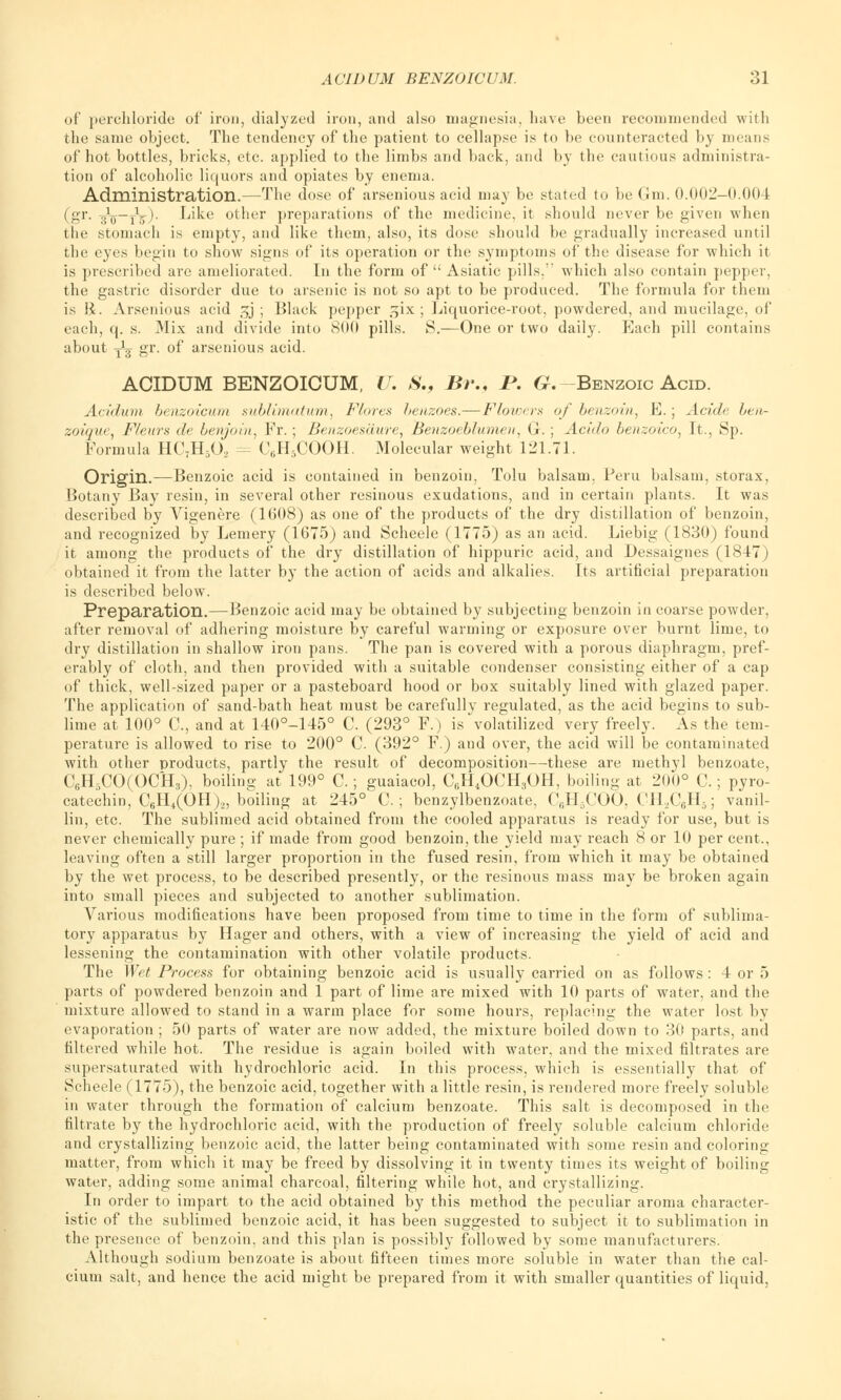 of perchloride of iron, dialyzed iron, and also magnesia, have been recommended with the same object. The tendency of the patient to cellapse is to be counteracted by means of hot bottles, bricks, etc. applied to the limbs and back, and by the cautious administra- tion of alcoholic liquors and opiates by enema. Administration.—The dose of arsenious acid may be stated to be Gm. 0.002-0.00 ( (gr. J*—jV). Like other preparations of the medicine, it should never be given when the stomach is empty, and like them, also, its dose should be gradually increased until the eyes begin to show signs of its operation or the symptoms of the disease for which it is prescribed are ameliorated. In the form of  Asiatic pills.'' which also contain pepper, the gastric disorder due to arsenic is not so apt to be produced. The formula for them is li. Arsenious acid 3J ; Black pepper gix; Liquorice-root, powdered, and mucilage, of each, q. s. Mix and divide into 800 pills. S.—One or two daily. Each pill contains about yL- gr. of arsenious acid. ACIDUM BENZOICUM, U. S., Br., I*. G.-Benzoic Acid. Acidum benzoicum sublimatum, Flares hcnzoes.—Flowers of benzoin, E.; Acide ben- zoique, Fleurs de benjoin, Fr.; Benzoesaure, Benzoeblumen, G.; Acido benzoico, It., Sp. Formula HC7H502 = C6H5COOH. Molecular weight 121.71. Origin.—Benzoic acid is contained in benzoin, Tolu balsam, Peru balsam, storax, Botany Bay resin, in several other resinous exudations, and in certain plants. It was described by Vigenere (1608) as one of the products of the dry distillation of benzoin, and recognized by Leinery (1675) and Scheele (1775) as an acid. Liebig (1830) found it among the products of the dry distillation of hippuric acid, and Dessaignes (1847 ) obtained it from the latter by the action of acids and alkalies. Its artificial preparation is described below. Preparation.—Benzoic acid may be obtained by subjecting benzoin in coarse powder, after removal of adhering moisture by careful warming or exposure over burnt lime, to dry distillation in shallow iron pans. The pan is covered with a porous diaphragm, pref- erably of cloth, and then provided with a suitable condenser consisting either of a cap of thick, well-sized paper or a pasteboard hood or box suitably lined with glazed paper. The application of sand-bath heat must be carefully regulated, as the acid begins to sub- lime at 100° C, and at 140°-145° C. (293° F.) is volatilized very freely. As the tem- perature is allowed to rise to 200° C. (392° F.) and over, the acid will be contaminated with other products, partly the result of decomposition—these are methyl benzoate, C6H3CO(OCH3), boiling at 199° C.; guaiacol, CfiH4OCH3OH, boiling at 200° C.; pyro- catechin, C6H4(OH),, boiling at 245° C. ; benzylbenzoate, C6H5COO, CH2C6H5; vanil- lin, etc. The sublimed acid obtained from the cooled apparatus is ready for use, but is never chemically pure ; if made from good benzoin, the yield may reach 8 or 10 per cent., leaving often a still larger proportion in the fused resin, from which it may be obtained by the wet process, to be described presently, or the resinous mass may be broken again into small pieces and subjected to another sublimation. Various modifications have been proposed from time to time in the form of sublima- tory apparatus by Hager and others, with a view of increasing the yield of acid and lessening the contamination with other volatile products. The Wet Process for obtaining benzoic acid is usually carried on as follows : 4 or 5 parts of powdered benzoin and 1 part of lime are mixed with 10 parts of water, and the mixture allowed to stand in a warm place for some hours, replacing the water lost by evaporation ; 50 parts of water are now added, the mixture boiled down to 30 parts, and filtered while hot. The residue is again boiled with water, and the mixed filtrates are supersaturated with hydrochloric acid. In this process, which is essentially that of Scheele (1775), the benzoic acid, together with a little resin, is rendered more freely soluble in water through the formation of calcium benzoate. This salt is decomposed in the filtrate by the hydrochloric acid, with the production of freely soluble calcium chloride and crystallizing benzoic acid, the latter being contaminated with some resin and coloring matter, from which it may be freed by dissolving it in twenty times its weight of boiling water, adding some animal charcoal, filtering while hot, and crystallizing. In order to impart to the acid obtained by this method the peculiar aroma character- istic of the sublimed benzoic acid, it has been suggested to subject it to sublimation in the presence of benzoin, and this plan is possibly followed by some manufacturers. Although sodium benzoate is about fifteen times more soluble in water than the cal- cium salt, and hence the acid might be prepared from it with smaller quantities of liquid,