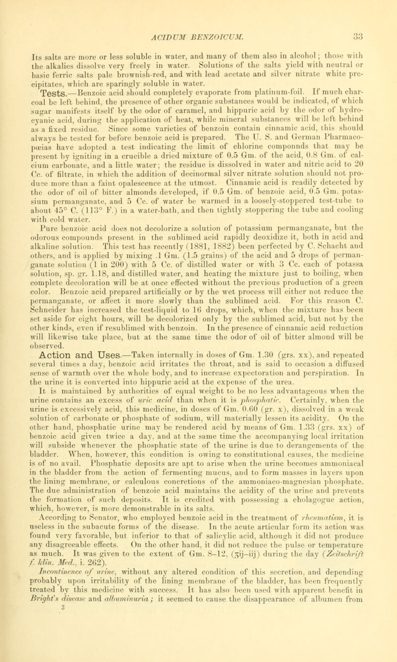 Its salts are more or less soluble in water, and many of them also in alcohol; those with the alkalies dissolve very freely in water. Solutions of the salts yield with neutral or basic ferric salts pale brownish-red, and with lead acetate and silver nitrate white pre- cipitates, which are sparingly soluble in water. Tests.—Benzoic acid should completely evaporate from platinum-foil. If much char- coal be left behind, the presence of other organic substances would be indicated, of which sugar manifests itself by the odor of caramel, and hippuric acid by the odor of hydro- cyanic acid, during the application of heat, while mineral substances will be left behind as a fixed residue. Since some varieties of benzoin contain cinnamic acid, this should always be tested for before benzoic acid is prepared. The U. S. and German Pharmaco- poeias have adopted a test indicating the limit of chlorine componnds that may be present by igniting in a crucible a dried mixture of 0.5 Gm. of the acid, 0.8 Gm. of cal- cium carbonate, and a little water; the residue is dissolved in water and nitric acid to 20 Cc. of filtrate, in which the addition of decinormal silver nitrate solution should not pro- duce more than a faint opalescence at the utmost. Cinnamic acid is readily detected by the odor of oil of bitter almonds developed, if 0.5 Gm. of benzoic acid, 0.5 Gm. potas- sium permanganate, and 5 Cc. of water be warmed in a loosely-stoppered test-tube to about 45° C. (113° F.) in a water-bath, and then tightly stoppering the tube and cooling with cold water. Pure benzoic acid does not decolorize a solution of potassium permanganate, but the odorous compounds present in the sublimed acid rapidly deoxidize it, both in acid and alkaline solution. This test has recently (1881, 1882) been perfected by C. Schacht and others, and is applied by mixing .1 Gm. (1.5 grains) of the acid and 5 drops of perman- ganate solution (1 in 200) with 5 Cc. of distilled water or with 3 Cc. each of potassa solution, sp. gr. 1.18, and distilled water, and heating the mixture just to boiling, when complete decoloration will be at once effected without the previous production of a green color. Benzoic acid prepared artificially or by the wet process will either not reduce the permanganate, or affect it more slowly than the sublimed acid. For this reason C. Schneider has increased the test-liquid to 16 drops, which, when the mixture has been set aside for eight hours, will be decolorized only by the sublimed acid, but not by the other kinds, even if resublimed with benzoin. In the presence of cinnamic acid reduction will likewise take place, but at the same time the odor of oil of bitter almond will be observed. Action and Uses-—Taken internally in doses of Gm. 1.30 (grs. xx), and repeated several times a day, benzoic acid irritates the throat, and is said to occasion a diffused sense of warmth over the whole body, and to increase expectoration and perspiration. In the urine it is converted into hippuric acid at the expense of the urea. It is maintained by authorities of equal weight to be no less advantageous when the urine contains an excess of uric acid than when it is phosphatic. Certainly, when the urine is excessively acid, this medicine, in doses of Gm. 0.60 (gr. x), dissolved in a weak solution of carbonate or phosphate of sodium, will materially lessen its acidity. On the other hand, phosphatic urine may be rendered acid by means of Gm. 1.33 (grs. xx) of benzoic acid given twice a day, and at the same time the accompanying local irritation will subside whenever the phosphatic state of the urine is due to derangements of the bladder. When, however, this condition is owing to constitutional causes, the medicine is of no avail. Phosphatic deposits are apt to arise when the urine becomes ammoniacal in the bladder from the action of fermenting mucus, and to form masses in layers upon the lining membrane, or calculous concretions of the ammoniaco-magnesian phosphate. The due administration of benzoic acid maintains the acidity of the urine and prevents the formation of such deposits. It is credited with possessing a cholagogue action, which, however, is more demonstrable in its salts. According to Senator, who employed benzoic acid in the treatment of rheumatism, it is useless in the subacute forms of the disease. In the acute articular form its action was found very favorable, but inferior to that of salicylic acid, although it did not produce any disagreeable effects. On the other hand, it did not reduce the pulse or temperature as much. It was given to the extent of Gm. 8-12, (3ij-iij) during the day (Zeitschri/t f. Mm. Med., i. 262). Incontinence of urine, without any altered condition of this secretion, and depending probably upon irritability of the lining membrane of the bladder, has been frequently treated by this medicine with success. It has also been used with apparent benefit in BrigMs disease and albuminuria ; it seemed to cause the disappearance of albumen from 3