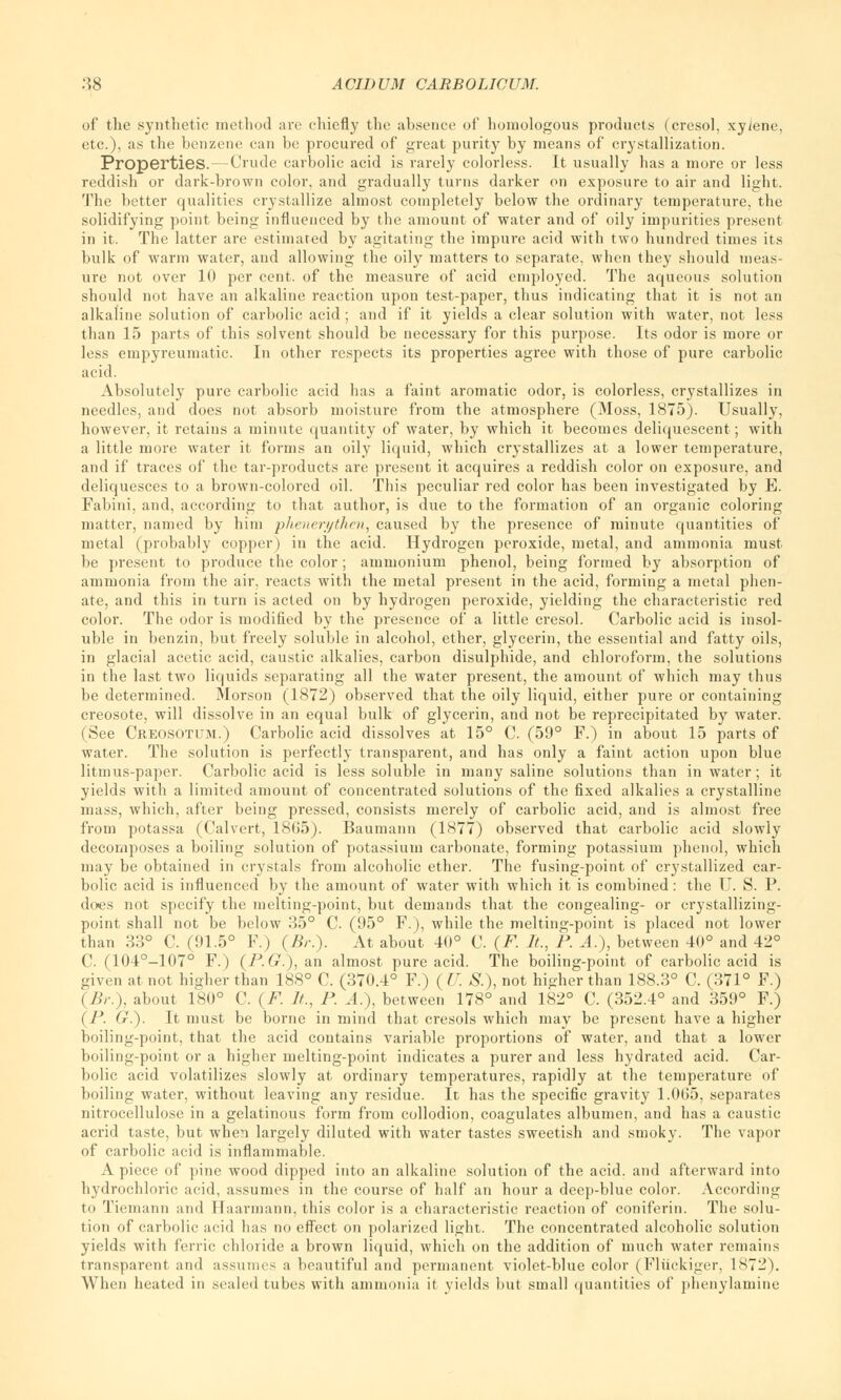 of the synthetic method are chiefly the absence of homologous products (cresol, xylene, etc.), as the benzene can be procured of great purity by means of crystallization. Properties. — Crude carbolic acid is rarely colorless. It usually has a more or less reddish or dark-brown color, and gradually turns darker on exposure to air and light. The better qualities crystallize almost completely below the ordinary temperature, the solidifying point being influenced by the amount of water and of oily impurities present in it. The latter are estimated by agitating the impure acid with two hundred times its bulk of warm water, and allowing the oily matters to separate, when they should meas- ure not over 10 per cent, of the measure of acid employed. The aqueous solution should not have an alkaline reaction upon test-paper, thus indicating that it is not an alkaline solution of carbolic acid ; and if it yields a clear solution with water, not less than 15 parts of this solvent should be necessary for this purpose. Its odor is more or less empyreumatic. In other respects its properties agree with those of pure carbolic acid. Absolutely pure carbolic acid has a faint aromatic odor, is colorless, crystallizes in needles, and does not absorb moisture from the atmosphere (Moss, 1875). Usually, however, it retains a minute quantity of water, by which it becomes deliquescent; with a little more water it forms an oily liquid, which crystallizes at a lower temperature, and if traces of the tar-products are present it acquires a reddish color on exposure, and deliquesces to a brown-colored oil. This peculiar red color has been investigated by E. Fabini, and, according to that author, is due to the formation of an organic coloring matter, named by him pheneri/then, caused by the presence of minute quantities of metal (probably copper) in the acid. Hydrogen peroxide, metal, and ammonia must be present to produce the color; ammonium phenol, being formed by absorption of ammonia from the air, reacts with the metal present in the acid, forming a metal phen- ate, and this in turn is acted on by hydrogen peroxide, yielding the characteristic red color. The odor is modified by the presence of a little cresol. Carbolic acid is insol- uble in benzin, but freely soluble in alcohol, ether, glycerin, the essential and fatty oils, in glacial acetic acid, caustic alkalies, carbon disulphide, and chloroform, the solutions in the last two liquids separating all the water present, the amount of which may thus be determined. Morson (1872) observed that the oily liquid, either pure or containing creosote, will dissolve in an equal bulk of glycerin, and not be reprecipitated by water. (See Creosotum.) Carbolic acid dissolves at 15° C. (59° F.) in about 15 parts of water. The solution is perfectly transparent, and has only a faint action upon blue litmus-paper. Carbolic acid is less soluble in many saline solutions than in water; it yields with a limited amount of concentrated solutions of the fixed alkalies a crystalline mass, which, after being pressed, consists merely of carbolic acid, and is almost free from potassa (Calvert, 1805). Baumann (1877) observed that carbolic acid slowly decomposes a boiling solution of potassium carbonate, forming potassium phenol, which may be obtained in crystals from alcoholic ether. The fusing-point of crystallized car- bolic acid is influenced by the amount of water with which it is combined: the U. S. P. does not specify the melting-point, but demands that the congealing- or crystallizing- point shall not be below 35° C. (95° F.), while the melting-point is placed not lower than 33° C. (91.5° F.) (Br.). At about 40° C. (F. It., P. A.), between 40° and 42° C. (104°-107° F.) (P.G.), an almost pure acid. The boiling-point of carbolic acid is oiven at not higher than 188° C. (370.4° F.) ( U. S.), not higher than 188.3° C. (371° F.) (Br.), about 180° C. (F. It., P. A.), between 178° and 182° C. (352.4° and 359° F.) (P. G.). It must be borne in mind that cresols which may be present have a higher boiling-point, that the acid contains variable proportions of water, and that a lower boiling-point or a higher melting-point indicates a purer and less hydrated acid. Car- bolic acid volatilizes slowly at ordinary temperatures, rapidly at the temperature of boiling water, without leaving any residue. It has the specific gravity 1.065, separates nitrocellulose in a gelatinous form from collodion, coagulates albumen, and has a caustic acrid taste, but when largely diluted with water tastes sweetish and smoky. The vapor of carbolic acid is inflammable. A piece of pine wood dipped into an alkaline solution of the acid, and afterward into hydrochloric acid, assumes in the course of half an hour a deep-blue color. According to Tiemann and Haarmann, this color is a characteristic reaction of coniferin. The solu- tion of carbolic acid has no effect on polarized light. The concentrated alcoholic solution yields with ferric chloride a brown liquid, which on the addition of much water remains transparent and assumes a beautiful and permanent violet-blue color (Fliickiger, 1872). When heated in sealed tubes with ammonia it yields but small quantities of phenylamine