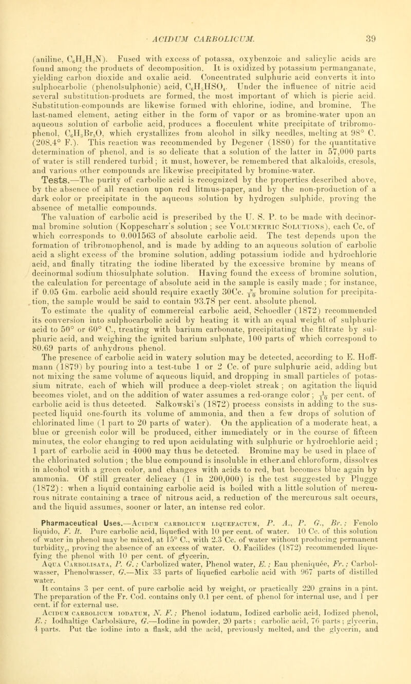 (aniline, C6H5H.2N). Fused with excess of potassa, oxybenzoic and salicylic acids are found among the products of decomposition. It is oxidized by potassium permanganate, yielding carbon dioxide and oxalic acid. Concentrated sulphuric acid converts it into sulphocarbolic (phenolsulphonic) acid, C6H5HS04. Under the influence of nitric acid several substitution-products are formed, the most important of which is picric acid. Substitution-compounds are likewise formed with chlorine, iodine, and bromine. The last-named element, acting either in the form of vapor or as bromine-water upon an aqueous solution of carbolic acid, produces a flocculent white precipitate of tribromo- phenol, C6H3Br30, which crystallizes from alcohol in silky needles, melting at 98° C. (208.4° F.). This reaction was recommended by Degener (1880) for the quantitative determination of phenol, and is so delicate that a solution of the latter in 57,000 parts of water is still rendered turbid ; it must, however, be remembered that alkaloids, cresols, and various other compounds are likewise precipitated by bromine-water. Tests.—The purity of carbolic acid is recognized by the properties described above, by the absence of all reaction upon red litmus-paper, and by the non-production of a dark color or precipitate in the aqueous solution by hydrogen sulphide, proving the absence of metallic compounds. The valuation of carbolic acid is prescribed by the U. S. P. to be made with decinor- mal bromine solution (Koppescharr's solution ; see Volumetric Solutions), each Cc. of which corresponds to 0.001563 of absolute carbolic acid. The test depends upon the formation of tribromophenol, and is made by adding to an aqueous solution of carbolic acid a slight excess of the bromine solution, adding potassium iodide and hydrochloric acid, and finally titrating the iodine liberated by the excessive bromine by means of decinormal sodium thiosulphate solution. Having found the excess of bromine solution, the calculation for percentage of absolute acid in the sample is easily made ; for instance, if 0.05 Gm. carbolic acid should require exactly 30Cc. j^ bromine solution for precipita- tion, the sample would be said to contain 93.78 per cent, absolute phenol. To estimate the quality of commercial carbolic acid, Schoedler (1872) recommended its conversion into sulphocarbolic acid by heating it with an equal weight of sulphuric acid to 50° or 60° C., treating with barium carbonate, precipitating the filtrate by sul- phuric acid, and weighing the ignited barium sulphate, 100 parts of which correspond to 80.69 parts of anhydrous phenol. The presence of carbolic acid in watery solution may be detected, according to E. Hoff- mann (1879) by pouring into a test-tube 1 or 2 Cc. of pure sulphuric acid, adding but not mixing the same volume of aqueous liquid, and dropping in small particles of potas- sium nitrate, each of which will produce a deep-violet streak ; on agitation the liquid becomes violet, and on the addition of water assumes a red-orange color; -J-g- per cent, of carbolic acid is thus detected. Salkowski's (1872) process consists in adding to the sus- pected liquid one-fourth its volume of ammonia, and then a few drops of solution of chlorinated lime (1 part to 20 parts of water). On the application of a moderate heat, a blue or greenish color will be produced, either immediately or in 'the course of fifteen minutes, the color changing to red upon acidulating with sulphuric or hydrochloric acid ; 1 part of carbolic acid in 4000 may thus be detected. Bromine may be used in place of the chlorinated solution ; the blue compound is insoluble in ether.and chloroform, dissolves in alcohol with a green color, and changes with acids to red, but becomes blue again by ammonia. Of still greater delicacy (1 in 200,000) is the test suggested by Plugge (1872) : when a liquid containing carbolic acid is boiled with a little solution of mercu- rous nitrate containing a trace of nitrous acid, a reduction of the mercurous salt occurs, and the liquid assumes, sooner or later, an intense red color. Pharmaceutical Uses.—Acidum carbolicum liquefactum, P. A., P. G., Br. „• Fenolo liquido, F. It. Pure carbolic acid, liquefied with 10 per cent, of water. 10 Cc. of this solution of water in phenol may be mixed, at 15° C, with 2.3 Cc. of water without producing permanent turbidity,, proving the absence of an excess of water. O. Facilides (1872) recommended lique- fying the phenol with 10 per cent, of glycerin. Aqua Carbolisata, P. G.; Carbolized water, Phenol water, E. ; Eau pheniquee, Fr.; Carbol- wasser, Phenolwasser, G.—Mix 33 parts of liquefied carbolic acid with 967 parts of distilled water. It contains 3 per cent, of pure carbolic acid by weight, or practically 220 grains in a pint. The preparation of the Fr. Cod. contains only 0.1 per cent, of phenol for internal use, and 1 per cent, if for external use. Acidum carbolicum iodatum, N. F.; Phenol iodatum, Iodized carbolic acid, Iodized phenol, E.; Iodhaltige Carbolsaure, G.—Iodine in powder, 20 parts ; carbolic acid, 76 parts ; glycerin, 4 parts. Put the iodine into a flask, add the acid, previously melted, and the glycerin, and