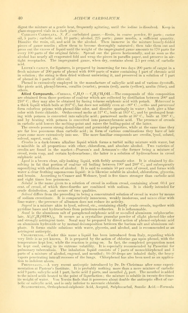 digest the mixture at a gentle heat, frequently agitating, until the iodine is dissolved. Keep in glass-stoppered vials in a dark place. Carbasus Carbolata, .Y. F.; earbolated gauze.—Resin, in coarse powder, 40 parts; castor oil, 5 parts; carbolic acid, 1<» parts; alcohol, 225 parts; gauze muslin, a sufficient quantity. Dissolve the resin, oil, and acid in the alcohol. Then immerse in the mixture loosely-folded pieces of gauze muslin ; allow them to become thoroughly saturated ; then take them out and press out the excess of liquid until the weight of the impregnated gauze amounts to 170 parts for every 100 parts of the original fabric. Spread out the pieces horizontally, and as soon as the alcohol has nearly all evaporated fold and wrap the pieces in paraffin paper, and preserve in air- tight receptacles. The impregnated gauze, when dry, contains about 2.5 per cent, of carbolic acid. Lister's catgut, for ligatures, is prepared by immersing for two days 200 parts of catgut in a fresh mixture of 200 parts of phenol with 4000 parts of water containing 1 part of chromic acid in solution ; the string is then dried without untwisting it, and preserved in a solution of 1 part of phenol in 5 parts of olive oil. Phenol is extensively employed in the manufacture of salicylic acid and of various dyestuffs, like picric acid, phenyl-brown, corallin (scarlet), peonin (red), aurin (yellow), azulin (blue), and others. Allied Compounds.—Cresols, C7H80 = C6H4CH3OH.—The compounds of this composition are obtained from those portions of coal-tar which are collected by distillation between 200° and 210° C.; they may also be obtained by fusing toluene sulphonic acid with potash. Metacresol is a thick liquid which boils at 201° C, but does not solidify even at—80° C.; ortho- and paracresol form colorless prisms with phenol-like odor, and dissolve sparingly in water; both give a blue color with ferric chloride. Ortho-cresol melts at 31° C, boils at 185° C, and by prolonged heat- ing with potassa is converted into salicylic acid; paracresol melts at 36° C, boils at 198° C, and by heating with potassa is converted into paraoxybenzoic acid. The presence of cresols in carbolic acid lowers the melting-point and raises the boiling-point of the latter. The cresols possess strong disinfectant and germicidal properties, while at the same time they are far less poisonous than carbolic acid; in form of various combinations they have of late years come more extensively into use. The more familiar compounds are creolin, lysol, solutol, solveol, saprol, sozal, etc. Creolin is a dark-brown alkaline liquid which forms a turbid milky mixture with water, but is miscible in all proportions with ether, chloroform, and absolute alcohol. Two varieties of creolin are found in the market—Pearson's and Artmann's—-the former being a mixture of cresol, resin soap, and certain hydrocarbons; the latter is a solution of hydrocarbons in cresol sulphuric acid. Lysol is a brown clear, oily-looking liquid, with feebly aromatic odor. It is obtained by dis- solving in fat that portion of coal-tar oil boiling between 190° and 200° C, and subsequently saponifying with addition of alcohol. It is said to contain 50 per cent, of cresol, and forms with water a clear frothing saponaceous liquid: it is likewise soluble in alcohol, chloroform, glycerin, and benzin. According to Cramer and Wehmer, lysol is five times stronger than carbolic acid and eight times less poisonous. Solutpl is the name given to a solution of cresol in sodium cresol, containing about 60.4 per cent, of cresol, of which three-fourths are combined with sodium. It is chiefly intended for crude disinfection, and occurs of two qualities. Soloeol differs from the preceding in being a concentrated solution of cresol in water by means of sodium cresotinate. It is comparatively innocuous, weakly inodorous, and mixes clear with lime-water ; the presence of albumen does not reduce its activity. Saprol is a mixture akin to lysol, solveol, etc., containing chiefly crude cresols, together with pyridine bases and hydrocarbons from petroleum-refineries. It is inflammable. Sozal is the aluminum salt of paraphenol-sulphonic acid or so-called aluminum sulphocarbo- late, A!.,((16H4OHS03)6. It occurs as a crystalline granular powder of slight phenol-like odor and strongly astringent taste. Sozal may be prepared by direct action of phenol-sulphonic acid on aluminum hydroxide or by mutual decomposition between the barium salt and aluminum sul- phate. It forms stable solutions with water, glycerin, and alcohol, and is recommended as an astringent antiseptic. Chlorphexol.—Under this name a liquid has been introduced from Italy, regarding which very little is as yet known. It is prepared by the action of chlorine gas upon phenol, with the temperature kept low, while the reaction is going on. In fact, the completed preparation must be kept cool, owing to its extreme volatility. It is especially recommended by Passerini for pulmonary tuberculosis. The inhalation liquid consists of 7 parts of monochlorphenol and •! parts of a mixture of alcohol, eugenol, and menthol ; 16—30 drops are inhaled daily, the heavy vapors penetrating into all recesses of the lungs. Chlorphenol has also been used as an applica- tion to indolent ulcers. Pheno-salvl.—A very recent antiseptic introduced by Dr. De Christmas after some experi- mentation at Pasteur's Institute. It is probably nothing more than a mere mixture of carbolic acid 9 parts, salicylic acid 1 part, lactic acid 2 parts, and menthol f\, part. The menthol is added to the mixed acids heated to the point of liquefaction ; the mixture is soluble in twenty-five times its weight of water. Von Yersin finds that it possesses about double the antiseptic effect of car- bolic or salicylic acid, and is only inferior to mercuric chloride. Sulphophenol, Orthophenol-sulphoiiic Acid, Aseptol, Sulphocarbol, Sozolic Acid,—Formula