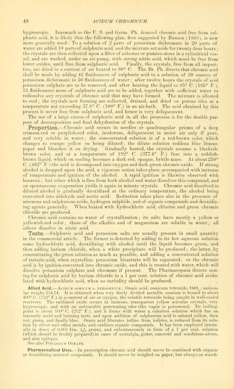 hygroscopic. Inasmuch as the U. S. and Germ. Ph. demand chromic acid free from sul- phuric acid, it is likely that the following plan, first suggested by Bunsen (1868), is now more generally used : To a solution of 2 parts of potassium dichromate in 20 parts of water are added 10 parts of sulphuric acid, and the mixture set aside for twenty-four hours ; the crystals are then collected upon a filter of asbestos or pumice-stone in a cylindrical ves- sel, and are washed, under an air-pump, with strong nitric acid, which must be free from lower oxides, until free from sulphuric acid. Finally, the crystals, free from all impuri- ties, are dried in a current of air heated to 80° C. The Br. Ph. directs that chromic acid shall be made by adding 42 fluidounces of sulphuric acid to a solution of 30 ounces of potassium dichromate in 50 fluidounces of water ; after twelve hours the crystals of acid potassium sulphate are to be removed, and after heating the liquid to 85° C. (185° F.), 15 fluidounces more of sulphuric acid are to be added, together with sufficient water to redissolve any crystrals of chromic acid that may have formed. The mixture is allowed to cool; the crystals now forming are collected, drained, and dried on porous tiles at a temperature not exceeding 37.8° C. (100° F.) in an air-bath. The acid obtained by this process is never free from sulphuric acid, and hence is very deliquescent. The use of a large excess of sulphuric acid in all the processes is for the double pur- pose of decomposition and final dehydration of the crystals. Properties.—Chromic acid occurs in needles or quadrangular prisms of a deep crimson-red or purplish-red color, inodorous, deliquescent in moist air only if pure, and very soluble in water; the concentrated solution is of a red-brown color, which changes to orange- yellow on being diluted; the dilute solution reddens blue litmus- paper and bleaches it on drying. Gradually heated, the crystals assume a blackish- brown color, and at a temperature of 192° C. (377.6° F.) fuse into a reddish- brown liquid, which on cooling becomes a dark-red, opaque, brittle mass. At about 250° C. (482° F.) the acid is decomposed into oxygen and dark-green chromic oxide. If strong alcohol is dropped upon the acid, a vigorous action takes place, accompanied with increase of temperature and ignition of the alcohol. A rapid ignition is likewise observed with benzene ; but ether which is free from both alcohol and water dissolves this compound, and on spontaneous evaporation yields it again in minute crystals. Chromic acid dissolved in diluted alcohol is gradually deoxidized at the ordinary temperature, the alcohol being converted into aldehyde and acetic acid. Reduction takes place also in the presence of arsenous and sulphurous acids, hydrogen sulphide, and of organic compounds and deoxidiz- ing agents generally. When heated with hydrochloric acid, chlorine and green chromic chloride are produced. Chromic acid contains no water of crystallization ; its salts have mostly a yellow or yellowish-red color; those of the alkalies and of magnesium are soluble in water; all others dissolve in nitric acid. Tests.—Sulphuric acid and potassium salts are usually present in small quantity in the commercial article. The former is detected by adding to its hot aqueous solution some hydrochloric acid, deoxidizing with alcohol until the liquid becomes green, and then adding barium chloride, when a white precipitate will be produced ; the latter, by concentrating the green solution as much as possible, and adding a concentrated solution of tartaric acid, when crystalline potassium bitartrate will be separated; or the chromic acid is by ignition converted into chromic oxide, and this is treated with water, which will dissolve potassium sulphate and chromate if present. The Pharmacopoeia directs test- ing for sulphuric acid by barium chloride in a 1 per cent, solution of chromic acid acidu- lated with hydrochloric acid, when no turbidity should be produced. Allied Acid.—Acidum osmicum s. perosmicum ; Osmic acid, osmicum tetroxide, Os04; molecu- lar weight :2.>4.14. It is obtained when very finely divided metallic osmium is heated to about 400° C. (752° F.) in a current of air or oxygen, the volatile tetroxide being caught in well-cooled receivers. The sublimed oxide occurs in lustrous, transparent yellow acicular crystals, very hygroscopic, and with an unhearable penetrating odor (the vapor is poisonous). Its boiling- point is about 100° C. (212° F.), and it forms with water a colorless solution which has an intensely acrid and burning taste, and upon addition of sulphurous acid is colored yellow, then red, green, and finally blue. Osmic acid liberates iodine from iodides, is reduced from its solu- tion by silver and other metals, and oxidizes organic compounds. It has been employed intern- ally in doses of 0.001 Gra. (^ grain), and subcutaneously in form of a 1 per cent, solution (which should be freshly prepared) in cases of neuralgia, goitre, cancroid and scrofulous ulcers, and also epilepsy. See also Potassium Osmate. Pharmaceutical Uses.—In prescription chromic acid should never be combined with organic or deoxidizing mineral compounds. It should never be weighed on paper, but always on watch-