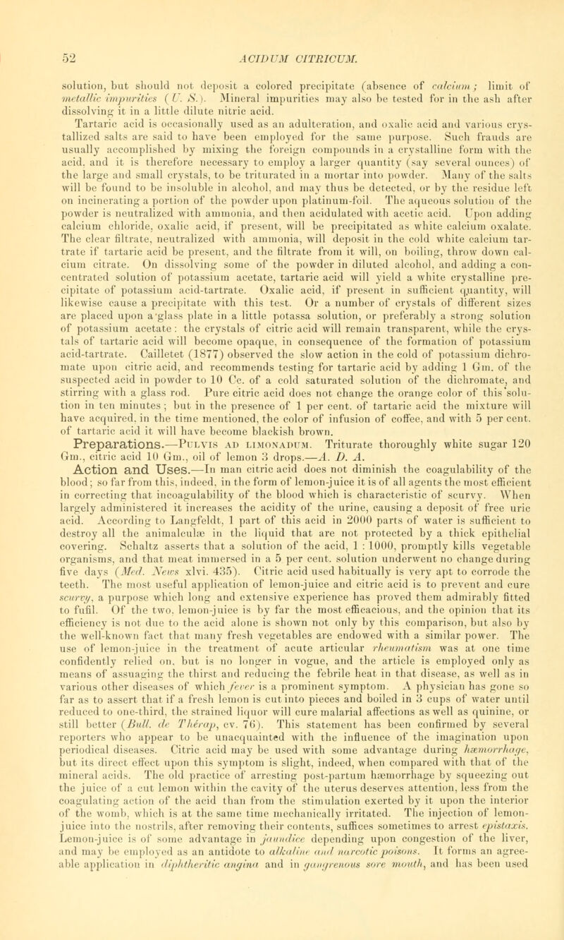 solution, but should not deposit a colored precipitate (absence of calcium ; limit of metallic impurities (U. S.). Mineral impurities may also be tested for in the ash after dissolving it in a little dilute nitric acid. Tartaric acid is occasionally used as an adulteration, and oxalic acid and various crys- tallized salts are said to have been employed for the same purpose. Such frauds are usually accomplished by mixing the foreign compounds in a crystalline form with the acid, and it is therefore necessary to employ a larger quantity (say several ounces) of the large and small crystals, to be triturated in a mortar into powder. Many of the salts will be found to be insoluble in alcohol, and may thus be detected, or by the residue left on incinerating a portion of the powder upon platinum-foil. The aqueous solution of the powder is neutralized with ammonia, and then acidulated with acetic acid. Upon adding calcium chloride, oxalic acid, if present, will be precipitated as white calcium oxalate. The clear filtrate, neutralized with ammonia, will deposit in the cold white calcium tar- trate if tartaric acid be present, and the filtrate from it will, on boiling, throw down cal- cium citrate. On dissolving some of the powder in diluted alcohol, and adding a con- centrated solution of potassium acetate, tartaric acid will yield a white crystalline pre- cipitate of potassium acid-tartrate. Oxalic acid, if present in sufficient quantity, will likewise cause a precipitate with this test. Or a number of crystals of different sizes are placed upon a'glass plate in a little potassa solution, or preferably a strong solution of potassium acetate: the crystals of citric acid will remain transparent, while the crys- tals of tartaric acid will become opaque, in consequence of the formation of potassium acid-tartrate. Cailletet (187*7) observed the slow action in the cold of potassium dichro- mate upon citric acid, and recommends testing for tartaric acid by adding 1 Gin. of the suspected acid in powder to 10 Cc. of a cold saturated solution of the dichromate, and stirring with a glass rod. Pure citric acid does not change the orange color of this'solu- tion in ten minutes ; but in the presence of 1 per cent, of tartaric acid the mixture will have acquired, in the time mentioned, the color of infusion of coffee, and with 5 per cent, of tartaric acid it will have become blackish brown. Preparations.—Pulvis ad limonadum. Triturate thoroughly white sugar 120 Gtn., citric acid 10 Gm., oil of lemon 3 drops.—A. D. A. Action and Uses.—In man citric acid does not diminish the coagulability of the blood; so far from this, indeed, in the form of lemon-juice it is of all agents the most efficient in correcting that incoagulability of the blood which is characteristic of scurvy. When largely administered it increases the acidity of the urine, causing a deposit of free uric acid. According to Langfeldt, 1 part of this acid in 2000 parts of water is sufficient to destroy all the animalcule in the liquid that are not protected by a thick epithelial covering. Schaltz asserts that a solution of the acid, 1 : 1000, promptly kills vegetable oi'ganisms, and that meat immersed in a 5 per cent, solution underwent no change during five days (3fed. News xlvi. 435). Citric acid used habitually is very apt to corrode the teeth. The most useful application of lemon-juice and citric acid is to prevent and cure scurvy, a purpose which long and extensive experience has proved them admirably fitted to fufil. Of the two, lemon-juice is by far the most efficacious, and the opinion that its efficiency is not due to the acid alone is shown not only by this comparison, but also by the well-known fact that many fresh vegetables are endowed with a similar power. The use of lemon-juice in the treatment of acute articular rheumatism was at one time confidently relied on, but is no longer in vogue, and the article is employed only as means of assuaging the thirst and reducing the febrile heat in that disease, as well as in various other diseases of which fever is a prominent symptom. A physician has gone so far as to assert that if a fresh lemon is cut into pieces and boiled in 3 cups of water until reduced to one-third, the strained liquor will cure malarial affections as well as quinine, or still better {Bull, ale Therap, cv. 76). This statement has been confirmed by several reporters who appear to be unacquainted with the influence of the imagination upon periodical diseases. Citric acid may be used with some advantage during hemorrhage, but its direct effect upon this symptom is slight, indeed, when compared with that of the mineral acids. The old practice of arresting post-partum hseniorrhage by squeezing out the juice of a cut lemon within the cavity of the uterus deserves attention, less from the coagulating action of the acid than from the stimulation exerted by it upon the interior of the womb, which is at the same time mechanically irritated. The injection of lemon- juice into the nostrils, after removing their contents, suffices sometimes to arrest epistaxis. Lemon-juice is of some advantage in jaundice depending upon congestion of the liver, and may he employed as an antidote to allealint ami narcotic poisons. It forms an agree- able application in diphtheritic angina and in gangrenous sore mouth, and has been used