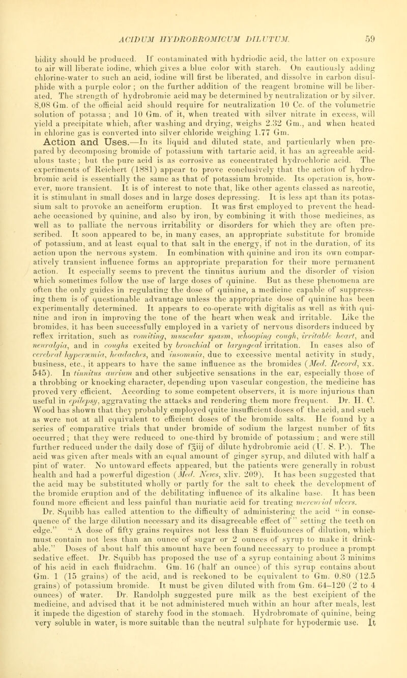 bidity should be produced. Tf contaminated with hydriodic acid, the latter on exposure to air will liberate iodine, which gives a blue color with starch. On cautiously adding chlorine-water to such an acid, iodine will first be liberated, and dissolve in carbon disul- phide with a purple color ; on the further addition of the reagent bromine will be liber- ated. The strength of hydrobroniic acid may be determined by neutralization or by silver. 8.08 Gm. of the official acid should require for neutralization 10 Cc. of the volumetric solution of potassa ; and 10 Gm. of it, when treated with silver nitrate in excess, will yield a precipitate which, after washing and drying, weighs 2.32 Gm., and when heated in chlorine gas is converted into silver chloride weighing 1.77 Gm. Action and Uses.—In its liquid and diluted state, and particularly when pre- pared by decomposing bromide of potassium with tartaric acid, it has an agreeable acid- ulous taste; but the pure acid is as corrosive as concentrated hydrochloric acid. The experiments of Reichert (1881) appear to prove conclusively that the action of hydro- bromic acid is essentially the same as that of potassium bromide. Its operation is. how- ever, more transient. It is of interest to note that, like other agents classed as narcotic, it is stimulant in small doses and in large doses depressing. It is less apt than its potas- sium salt to provoke an acneiform eruption. It was first employed to prevent the head- ache occasioned by quinine, and also by iron, by combining it with those medicines, as well as to palliate the nervous irritability or disorders for which they are often pre- scribed. It soon appeared to be, in many cases, an appropriate substitute for bromide of potassium, and at least equal to that salt in the energy, if not in the duration, of its action upon the nervous system. In combination with quinine and iron its own compar- atively transient influence forms an appropriate preparation for their more permanent action. It especially seems to prevent the tinnitus aurium and the disorder of vision which sometimes follow the use of large doses of quinine. But as these phenomena are often the only guides in regulating the dose of quinine, a medicine capable of suppress- ing them is of questionable advantage unless the appropriate dose of quinine has been experimentally determined. It appears to co-operate with digitalis as well as with qui- nine and iron in improving the tone of the heart when weak and irritable. Like the bromides, it has been successfully employed in a variety of nervous disorders induced by reflex irritation, such as vomiting, muscular spasm, whooping cough, irritable heart, and neuralgia, and in coughs excited by bronchial or laryngeal irritation. In cases also of cerebral hypersemia, headaches, and insomnia, due to excessive mental activity in study, business, etc., it appears to have the same influence as the bromides (Med. Record, xx. 545). In tinnitus aurium and other subjective sensations in the ear, especially those of a throbbing or knocking character, depending upon vascular congestion, the medicine has proved very efficient. According to some competent observers, it is more injurious than useful in epilepsy, aggravating the attacks and rendering them more frequent. Dr. H. C. Wood has shown that they probably employed quite insufficient doses of the acid, and such as were not at all equivalent to efficient doses of the bromide salts. He found by a series of comparative trials that under bromide of sodium the largest number of fits occurred; that they were reduced to one-third by bromide of potassium ; and were still further reduced under the daily dose of f,$iij of dilute hydrobroniic acid (IT. S. P.). The acid was given after meals with an equal amount of ginger syrup, and diluted with half a pint of water. No untoward effects appeared, but the patients were generally in robust health and had a powerful digestion (Med. Nexos, xliv. 209). It has been suggested that the acid may be substituted wholly or partly for the salt to check the development of the bromide eruption and of the debilitating influence of its alkaline base. It has been found more efficient and less painful than muriatic acid for treating mercurial ulcers. Dr. Squibb has called attention to the difficulty of administering the acid  in conse- quence of the large dilution necessary and its disagreeable effect of setting the teeth on edge.  A dose of fifty grains requires not less than 8 fluidounces of dilution, which must contain not less than an ounce of sugar or 2 ounces of syrup to make it drink- able. Doses of about half this amount have been found necessary to produce a prompt sedative effect. Dr. Squibb has proposed the use of a syrup containing about 3 minims of his acid in each fluidrachm. Gm. 1G (half an ounce) of this syrup contains about Gm. 1 (15 grains) of the acid, and is reckoned to be equivalent to Gm. 0.80 (12.5 grains) of potassium bromide. It must be given diluted with from Gm. 64-120 (2 to 4 ounces) of water. Dr. Randolph suggested pure milk as the best excipient of the medicine, and advised that it be not administered much within an hour after meals, lest it impede the digestion of starchy food in the stomach. Hydrobromate of quinine, being very soluble in water, is more suitable than the neutral sulphate for hypodermic use. It