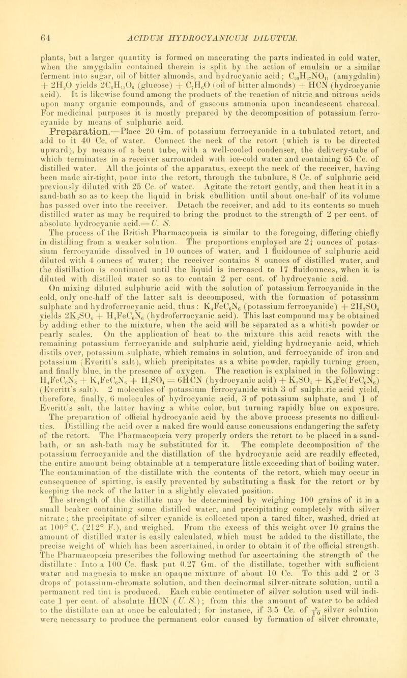 plants, but a larger quantity is formed on macerating the parts indicated in cold water, when the amygdalin contained therein is split by the action of emulsin or a similar ferment into sugar, oil of bitter almonds, and hydrocyanic acid; C,0H.27NOn (amygdalin) + 2H20 yields 2C8H1206 (glucose) + C7H60 (oil of bitter almonds) + HCN (hydrocyanic acid). It is likewise found among the products of the reaction of nitric and nitrous acids upon many organic compounds, and of gaseous ammonia upon incandescent charcoal. For medicinal purposes it is mostly prepared by the decomposition of potassium ferro- cyanide by means of sulphuric acid. Preparation.—Place 20 Gm. of potassium ferrocyanide in a tubulated retort, and add to it 40 Cc. of water. Connect the neck of the retort (which is to be directed upward), by means of a bent tube, with a well-cooled condenser, the delivery-tube of which terminates in a receiver surrounded with ice-cold water and containing G5 Cc. of distilled water. All the joints of the apparatus, except the neck of the receiver, having been made air-tight, pour into the retort, through the tubulure, 8 Cc. of sulphuric acid previously diluted with 25 Cc. of water. Agitate the retort gently, and then heat it in a sand-bath so as to keep the liquid in brisk ebullition until about one-half of its volume has passed over into the receiver. Detach the receiver, and add to its contents so much distilled water as may be required to bring the product to the strength of 2 per cent, of absolute hydrocyanic acid.— U. S. The process of the British Pharmacopoeia is similar to the foregoing, differing chiefly in distilling from a weaker solution. The proportions employed are 24- ounces of potas- sium ferrocyanide dissolved in 10 ounces of water, and 1 fiuidounce of sulphuric acid diluted with 4 ounces of water; the receiver contains 8 ounces of distilled water, and the distillation is continued until the liquid is increased to 17 fluidounces, when it is diluted with distilled water so as to contain 2 per cent, of hydrocyanic acid. On mixing diluted sulphuric acid with the solution of potassium ferrocyanide in the cold, only one-half of the latter salt is decomposed, with the formation of potassium sulphate and hydroferrocyanic acid, thus : K4FeC6N6 (potassium ferrocyanide) + 2H.,S04 yields 2K..S04 + H4FeC6N6 (hydroferrocyanic acid). This last compound may be obtained by adding ether to the mixture, when the acid will be separated as a whitish powder or pearly scales. On the application of heat to the mixture this acid reacts with the remaining potassium ferrocyanide and sulphuric acid, yielding hydrocyanic acid, which distils over, potassium sulphate, which remains in solution, and ferrocyanide of iron and potassium (Everitt's salt), which precipitates as a white powder, rapidly turning green, and finally blue, in the presence of oxygen. The reaction is explained in the following: H4FeC6N6 + K4FeC6NH + H,S04 = 6HCN (hydrocyanic acid) + K2S04 + K2Fe(FeCBN6) (Everitt's salt). 2 molecules of potassium ferrocyanide with 3 of sulphuric acid yield, therefore, finally, 6 molecules of hydrocyanic acid, 3 of potassium sulphate, and 1 of Everitt's salt, the latter having a white color, but turning rapidly blue on exposure. The preparation of official hydrocyanic acid by the above process presents no difficul- ties. Distilling the acid over a naked fire would cause concussions endangering the safety of the retort. The Pharmacopoeia very properly orders the retort to be placed in a sand- bath, or an ash-bath may be substituted for it. The complete decomposition of the potassium ferrocyanide and the distillation of the hydrocyanic acid are readily effected, the entire amount being obtainable at a temperature little exceeding that of boiling water. The contamination of the distillate with the contents of the retort, which may occur in consequence of spirting, is easily prevented by substituting a flask for the retort or by keeping the neck of the latter in a slightly elevated position. The strength of the distillate may be determined by weighing 100 grains of it in a small beaker containing some distilled water, and precipitating completely with silver nitrate ; the precipitate of silver cyanide is collected upon a tared filter, washed, dried at at 100° C. (212° F.), and weighed. From the excess of this weight over 10 grains the amount of distilled water is easily calculated, which must be added to the distillate, the precise weight of which has been ascertained, in order to obtain it of the official strength. The Pharmacopoeia prescribes the following method for ascertaining the strength of the distillate: Into a 100 Cc. flask put 0.27 Gm. of the distillate, together with sufficient water and magnesia to make an opaque mixture of about 10 Cc. To this add 2 or 3 drops of potassium-chromate solution, and then decinormal silver-nitrate solution, until a permanent red tint is produced. Each cubic centimeter of silver solution used will indi- cate 1 per cent, of absolute HCN (U. S.) ; from this the amount of water to be added to the distillate can at once be calculated; for instance, if 3.5 Cc. of y^ silver solution were necessary to produce the permanent color caused by formation of silver chromate,