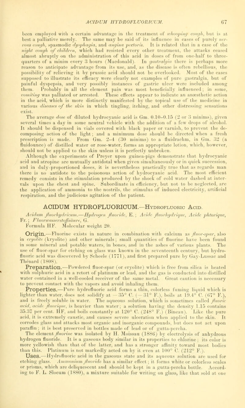 been employed with a certain advantage in the treatment of whooping cough, but is at best a palliative merely. The same may be said of its influence in cases of purely ner- vous cough, spasmodic dysphagia, and angina pectoris. It is related that in a case of the night cough of children, which had resisted every other treatment, the attacks ceased almost abruptly on the administration of this acid in doses of from one-half to three- quarters of a minim every 3 hours (Macdonald). In gastralgia there is perhaps more reason to anticipate advantage from its use, and, as the disease is often rebellious, the possibility of relieving it by prussic acid should not be overlooked. .Most of the cases supposed to illustrate its efficacy were clearly not examples of pure gastralgia, but of painful dyspepsia, and very possibly instances of gastric ulcer were included among them. Probably in all the element pain was most beneficially influenced; in some, vomiting was palliated or arrested. These effects appear to indicate an anaesthetic action in the acid, which is more distinctly manifested by the topical use of the medicine in various diseases of the, skin in which tingling, itching, and other distressing sensations exist. The average dose of diluted hydrocyanic acid is Grin. 0.10-0.15 (2 or 3 minims), given several times a day in some neutral vehicle with the addition of a few drops of alcohol. It should be dispensed in vials covered with black paper or varnish, to prevent the de- composing action of the light; and a minimum dose should be directed when a fresh prescription is made. From Gm. 2-4 (30 minims) to a fluidrachm, in Gin. 32 (a fluidounce) of distilled water or rose-water, forms an appropriate lotion, which, however, should not be applied to the skin unless it is perfectly unbroken. Although the experiments of Preyer upon guinea-pigs demonstrate that hydrocyanic acid and atropine are mutually antidotal when given simultaneously or in quick succession, and in duly-proportioned doses, it is nevertheless practically true that as regards man there is no antidote to the poisonous action of hydrocyanic acid. The most efficient remedy consists in the stimulation produced by the shock of cold water dashed at inter- vals upon the chest and spine. Subordinate in efficiency, but not to be neglected, are the application of ammonia to the nostrils, the stimulus of induced electricity, artificial respiration, and the judicious agitation of the patient. ACIDUM HYDROFLUORICUM.—Hydrofluoric Acid. Acidum fluorhydricum.—Hydrogen fluoride, E.; Acide fluorhydrique, Acide phtoriqne, Fr.; Fluorwasscrstoffsiinre, G. Formula HF. Molecular weight 2(1. Origin.—Fluorine exists in nature in combination with calcium as fluor-spar, also in cryolite (kryolite) and other minerals; small quantities of fluorine have been found in some mineral and potable waters, in bones, and in the ashes of various plants. The use of fluor-spar for etching on glass was known in the seventeenth century, but hydro- fluoric acid was discovered by Scheele (1771), and first prepared pure by Gay-Lussac and Thenard (1808). Preparation.—Powdered fluor-spar (or cryolite) which is free from silica is heated with sulphuric acid in a retort of platinum or lead, and the gas is conducted into distilled water contained in a well-cooled receiver of the same metal. Great caution is necessary to prevent contact with the vapors and avoid inhaling them. Properties.—Pure hydrofluoric acid forms a thin, colorless fuming liquid which is lighter than water, does not solidify at —35° C. (-31° F.), boils at 19.4° C. (67° F.), and is freely soluble in water. The aqueous solution, which is sometimes called fluoric mid, addt fluorique, is heavier than water; a solution having the density 1.15 contains 35.37 per cent. HF, and boils constantly at 120° C. (248° F.) (Bineau). Like the pure acid, it is extremely caustic, and causes severe ulceration when applied to the skin. It corrodes glass and attacks most organic and inorganic compounds, but does not act upon paraffin ; it is best preserved in bottles made of lead or of gutta-percha. The element fluorine was isolated by H. Moissau (1886) by electrolysis of anhydrous hydrogen fluoride. It is a gaseous body similar in its properties to chlorine : its color is more yellowish than that of the latter, and has a stronger affinity toward most bodies than this. Platinum is not markedly acted on by it even at 100° C. (212° F.). Uses.—Hydrofluoric acid in the gaseous state and its aqueous solution are used for etching glass. Ammonium fluoride has a similar effect; it forms white or colorless scales or prisms, which are deliquescent and should be kept in a gutta-percha bottle. Accord- ing to F. L. Slocum (1880), a mixture suitable for writing on glass, like that sold at one