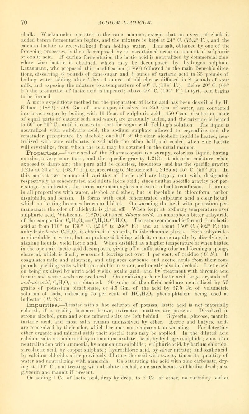 chalk. Wackenroder operates in the same manner, except that an excess of chalk is added before fermentation begins, and the mixture is kept at 24° C. (75.2° F.), and the calcium lactate is recrystallized from boiling water. This salt, obtained by one of tbe foregoing processes, is then decomposed by an ascertained accurate amount of sulphuric or oxalic acid. If during fermentation the lactic acid is neutralized by commercial zinc- white, zinc lactate is obtained, wbich may be decomposed by hydrogen sulphide. Lautemann, who proposed this modification (1860) followed in the main Bensch's direc- tions, dissolving 6 pounds of cane-sugar and •> ounce of tartaric acid in 35 pounds of boiling water, adding after 2 days 4 ounces of old cheese diffused in S pounds of sour milk, and exposing the mixture to a temperature of 40° C. (104° F.). Below 20° C. (68° F.) the production of lactic acid is impeded; above 40° C. (104° F.) butyric acid begins to be formed. A more expeditious method for the preparation of lactic acid has been described by H. Kiliani (1882) : 500 Gm. of cane-sugar, dissolved in 250 Gin. of water, are converted into invert-sugar by boiling with 10 ('cm. of sulphuric acid; 450 Ccm. of solution, made of equal parts of caustic soda and water, are gradually added, and the mixture is heated to 60° or 70° C, until it ceases to react for sugar with Folding's solution. The liquid is neutralized with sulphuric acid, the sodium sulphate allowed to crystallize, and the remainder precipitated by alcohol ; one-half of the clear alcoholic liquid is heated, neu- tralized with zinc carbonate, mixed with the other half, and cooled, when zinc lactate will crystallize, from which the acid may be obtained in the usual manner. Properties.—Lactic acid of the Pharmacopoeia is a syrupy, colorless liquid, having no odor, a very sour taste, and the specific gravity 1.213; it absorbs moisture when exposed to damp air; the pure acid is colorless, inodorous, and has the specific gravity 1.215 at 20.5° C. (68.9° F.), or, according to Mendelejeff, 1.2485 at 15° C. (59° F.). In this market two commercial varieties of lactic acid are largely met with, designated respectively as concentrated and dilute lactic acid ; since neither specific gravity nor per- centage is indicated, the terms are meaningless and sure to lead to confusion. It unites in all proportions with water, alcohol, and ether, but is insoluble in chloroform, carbon disulphide, and benzin. It forms with cold concentrated sulphuric acid a clear liquid, which on heating becomes brown and black. On warming the acid with potassium per- manganate the odor of aldehyde is given off. When kept at ordinary temperature over sulphuric acid, Wislicenus (1870) obtained dilactic acid, an amorphous bitter anhydride of the composition C6H10O5 = C3H40,.C3H603. The same compound is formed from lactic acid at from 110° to 130° C (230° to 266° F.), and at about 150° C. (302° F.) the anhydride lactid, C3H,02, is obtained in volatile, fusible rhombic plates. Both anhydrides are insoluble in water, but on prolonged boiling with it, or more rapidly by dissolving in alkaline liquids, yield lactic acid. When distilled at a higher temperature or when heated in the open air, lactic acid decomposes, giving off a suffocating odor and forming a spongy charcoal, which is finally consumed, leaving not over 1 per cent, of residue (If. S.). It coagulates milk and albumen, and displaces carbonic and acetic acids from their com- pounds, yielding salts which are soluble in water, and mostly also in alcohol. Lactic acid on being oxidized by nitric acid yields oxalic acid, and by treatment with chromic acid formic and acetic acids are produced. On oxidizing ethene lactic acid large crystals of malonie acid, C3H40+, are obtained. 90 grains of the official acid are neutralized by 75 grains of potassium bicarbonate, or 4.5 Gm. of the acid by 37.5 Cc. of volumetric solution of soda, indicating 75 per cent, of HC3H503, phenolphtalein being used as indicator ( U. S.\ Impurities.—Treated with a hot solution of potassa, lactic acid is not materially colored; if it readily becomes brown, extractive matters are present. Dissolved in strong alcohol, gum and some mineral salts are left behind. Glycerin, glucose, mannit, tartaric acid, and most salts remain undissolved by ether. Acetic and butyric acids are recognized by their odor, which becomes more apparent on warming. For detecting other organic and mineral acids their special tests may be applied. In the diluted acid calcium salts are indicated by ammonium oxalate ; lead, by hydrogen sulphide ; zinc, after neutralization with ammonia, by ammonium sulphide ; sulphuric acid, by barium chloride ; sarcolactic acid, by copper sulphate; hydrochloric acid, by silver nitrate; and oxalic acid, by calcium chloride, after previously diluting the acid with twenty times its quantity of water and neutralizing with ammonia. On saturating the acid with zinc carbonate, dry- ing at 100° C., and treating with absolute alcohol, zinc sarcolactate will be dissolved ; also glycerin and mannit if present. On adding 1 Cc. of lactic acid, drop by drop, to 2 Cc. of ether, no turbidity, either