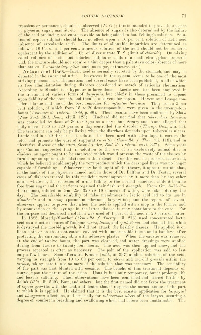 transient or permanent, should be observed (/*. G.); this is intended to prove the absence of glycerin, sugar, mannit, etc. The absence of sugars is also determined by the failure of the aeid producing red cuprous oxide on being added to hot Folding's solution. Solu- tion of copper sulphate should have no effect upon a 10 per cent, solution of lactic acid (absence of sarcolactic acid). The limits of allowable impurities arc determined as follows: 10 Cc. of a 1 percent, aqueous solution of the acid should not be rendered opalescent by the addition of 1 Cc. of silver nitrate T. S. (limit of chloride). On mixing equal volumes of lactic and colorless sulphuric acids in a small, clean, glass-stoppered vial, the mixture should not acquire a tint deeper than a pale straw color (absence of more than traces of organic impurities, such as sugar, extractive, etc.). Action and Uses.—Lactic acid is normally secreted by the stomach, and may be detected in the sweat and urine. Its excess in the system seems to be one of the most striking phenomena of rheumatism, and several cases have been published, in all of which its free administration during diabetes occasioned an attack of articular rheumatism. According to Mendel, it is hypnotic in large doses. Lactic acid has been employed in the treatment of various forms of dyspepsia, but chiefly in those presumed to depend upon debility of the stomach, and then as a solvent for pepsin. Ilayem and Lesage con- sidered lactic acid one of the best remedies for infantile din niton. They used a 2 per cent, solution, of which from 15 to 20 dessertspoonfuls were given in the twenty-four hours (Annuairc de The rap., 1888, p. 80). Their results have been confirmed by Shaw {New York Med. Jour., xlviii. 123). Huchard did not find that tuberculous diarrhoea was controlled by doses of 30 to GO grains a day ; but Sezary and Aune alleged that daily doses of 30 to 120 grains a day controlled the disorder (Therap. Gaz., xiii. 41). The treatment can only be palliative when the diarrhoea depends upon tubercular ulcers. Lactic acid in a 20-4(1 per cent, solution has been used with advantage to correct the fetor and promote the cure of suppurative otitis (Centralbl. f. Thei:, vii. 118), and in ulcerative disease of the nasal fossae (Astier, Bull, de Thirap., cxvi. 327). Some years ago Cantani suggested that, in addition to the use of an exclusively animal diet in diabetes, an agent ought to be employed which would prevent the waste of the tissues by furnishing an appropriate substance in their stead. For this end he proposed lactic acid, which he believed would supply the very product which the deranged liver was no longer capable of furnishing. Whatever may be thought of the theory, it appears certain that, in the hands of the physician named, and in those of Dr. Balfour and Dr. Foster, several cases of diabetes treated by this medicine were improved by it more than by any other means whatever, the secretion of urine falling to the normal standard, while it became free from sugar and the patients regained their flesh and strength. From Gm. 8-16 (2- 4 drachms), diluted in Gm. 250-320 (8-10 ounces) of water, were taken during the day. The remarkable solubility of false membranes in lactic acid led to its use in diphtheria and in croup (pseudo-membranous laryngitis) ; and the reports of several observers appear to prove that when the acid is applied with a mop in the former, and by atomization or the syringe in the latter disease, it may contribute to the cure. For the purpose last described a solution was used of 1 part of the acid in 20 parts of water. In 1885, Mosetig-Moorhof (Ccntrafbl. f Therap., iii. 216) used concentrated lactic acid as a caustic in cases of fungous caries, lupus, and epithelioma, and claimed that while it destroyed the morbid growth, it did not attack the healthy tissues. He applied it on linen cloth or on absorbent cotton, covered with impermeable tissue and a bandage, after protecting the surrounding skin with adhesive plaster. When the caustic was removed at the end of twelve hours, the part was cleansed, and water dressings were applied during from twelve to twenty-four hours. The acid was then applied anew, and the process repeated as often as necessary. The pain of the application was said to last only a few hours. Soon afterward Krause (ibid., iii. 397) applied solutions of the acid, varying in strength from 10 to 80 per cent., to ulcers and morbid growths within the larynx, taking care to use no more of the solution than was necessary. The sensibility of the part was first blunted with cocaine. The benefit of this treatment depends, of course, upon the nature of the lesion. Usually it is only temporary, but it prolongs life and lessens suffering. These observations have been confirmed and carried further by Jelink (ibid., iii. 529), Bum, and others; but the first named did not favor the treatment of lupoid growths with the acid, and denied that it respects the normal tissue of the part to which it is applied. He claimed that it is the best caustic application for laryngeal a,nd pharyngeal affections, and especially for tuberculous ulcers of the larynx, securing a degree of comfort in breathing and swallowing which had before been unattainable. The