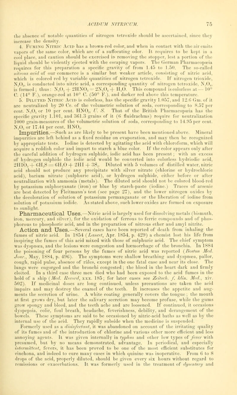 the absence of notable quantities of nitrogen tetroxide should be ascertained, since they increase the density. 4. Fuming Nitric Acid has a brown-red color, and when in contact with the air emits vapors of the same color, which are of a suffocating odor. It requires to be kept in a cool place, and caution should be exercised in removing the stopper, lest a portion of the liquid should be violently ejected with the escaping vapors. The German Pharmacopoeia requires for this preparation a specific gravity of from 1.45 to 1.50. The so-called nitrous acid of our commerce is a similar but weaker article, consisting of nitric acid, which is colored red by variable quantities of nitrogen tetroxide. If nitrogen trioxide, N203, is conducted into nitric acid, a corresponding quantity of nitrogen tetroxide, N204, is formed ; thus : N203 + 2HNOs - 2N204 -f H20. This compound is colorless at — 10° C. (14° F.), orange-red at 10° C. (50° F.), and darker red above this temperature. 5. Diluted Nitric Acid is colorless, has the specific gravity 1.057, and 12.6 Gm. of it are neutralized by 20 Cc. of the volumetric solution of soda, corresponding to 8.57 per cent. N205 or 10 per cent. HN03, U. S. That of the British Pharmacopoeia has the specific gravity 1.101, and 361.3 grains of it (6 fluidrachms) require for neutralization 1000 grain-measures of the volumetric solution of soda, corresponding to 14.95 per cent. N205 or 17.44 per cent. HN03. Impurities.—Such as are likely to be present have been mentioned above. Mineral impurities are left behind as a fixed residue on evaporation, and may then be recognized by appropriate tests. Iodine is detected by agitating the acid with chloroform, which will acquire a reddish color and impart to starch a blue color. If the color appears only after the careful addition of hydrogen sulphide, iodic acid has been present; with an excess of hydrogen sulphide the iodic acid would be converted into colorless hydriodic acid, 2HI03 + 6H2S = 6H,0 4- 2HI + 3S2. Diluted with 5 volumes of distilled water, nitric acid should not produce any precipitate with silver nitrate (chlorine or hydrochloric acid), barium nitrate (sulphuric acid), or hydrogen sulphide, either before or after neutralization with ammonia (metals). The diluted acid should not be colored blood-red by potassium sulphocyanate (iron) or blue by starch-paste (iodine.) Traces of arsenic are best detected by Fleitmann's test (see page 27), and the lower nitrogen oxides by the decoloration of solution of potassium permanganate or the liberation of iodine from solution of potassium iodide. As stated above, such lower oxides are formed on exposure to sunlight. Pharmaceutical Uses.—Nitric acid is largely used for dissolving metals (bismuth, iron, mercury, and silver), for the oxidation of ferrous to ferric compounds and of phos- phorous to phosphoric acid, and in the preparation of nitrous ether and amyl nitrite. Action and Uses.—Several cases have been reported of death from inhaling the fumes of nitric acid. In 1854 (Lancet, Apr. 1854, p. 429) a chemist lost his life from inspiring the fumes of this acid mixed with those of sulphuric acid. The chief symptom was dyspnoea, and the lesions were congestion and haemorrhage of the bronchia. In 1884 the poisoning of four persons by the fumes of nitric acid was reported (Boston Med. Jour., May, 1884, p. 496). The symptoms were shallow breathing and dyspnoea, pallor, cough, rapid pulse, absence of rales, except in the one fatal case and near its close. The lungs were engorged and the bronchi congested ; the blood in the heart dark and firmly clotted. In a third case three men died who had been exposed to the acid fumes in the hold of a ship (Med. Record, xxx. 185; for later cases see Zeitsch. f. klin. Med., xiv. 502). If medicinal doses are long continued, unless precautions are taken the acid impairs and may destroy the enamel of the teeth. It increases the appetite and aug- ments the secretion of urine. A white coating generally covers the tongue; the mouth at first grows dry, but later the salivary secretion may become profuse, while the gums grow spongy and bleed, and the teeth ache and are loosened. If continued, it occasions dyspepsia, colic, foul breath, headache, feverishness, debility, and derangement of the bowels. These symptoms are said to be occasioned by nitric-acid baths as well as by the internal use of the acid. They rapidly subside when the medicine is suspended. Formerly used as a disinfectant, it was abandoned on account of the irritating quality of its fumes and of the introduction of chlorine and various other more efficient and less annoying agents. It was given internally in typhus and other low types of fever with presumed, but by no means demonstrated, advantage. In periodical, and especially intermittent, fevers, it has been proved to be one of the most efficient substitutes for cinchona, and indeed to cure many cases in which quinine was inoperative. From 6 to 8 drops of the acid, properly diluted, should be given every six hours without regard to remissions or exacerbations. It was formerly used in the treatment of dysentery and