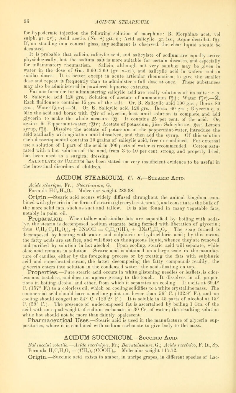 for hypodermic injection the following solution of morphine: R. Morphinse acet. vel sulph. gr. xvj ; Acid, acetic. (No. 8) gtt. ij ; Acid, salicylic, gr. iss ; Aquae destillat. f=j. If, on standing in a conical glass, any sediment is observed, the clear liquid should be decanted. It is probable that salicin, salicylic acid, and salicylate of sodium are equally active physiologically, but the sodium salt is more suitable for certain diseases, and especially for inflammatory rheumatism. Salicin, although not very soluble; may be given in water in the dose of Gm. 0.60-2.60 (gr.- x-xl), and salicylic acid in wafers and in similar doses. It is better, except in acute articular rheumatism, to give the smaller dose and repeat it frequently than to administer a full dose at once. These substances may also be administered in powdered liquorice extracts. Various formulae for administering salicylic acid are really solutions of its salts : e. g. R. Salicylic acid 120 grs.; Solution of acetate of ammonium fgij ; Water fgvj.—M. Each fluidounce contains 15 grs. of the salt. Or, R. Salicylic acid 100 grs.; Borax 80 grs.; Water fjxvj.—M. Or, R. Salicylic acid 120 grs. ; Borax 60 grs.; Glycerin q. s. Mix the acid and borax with fgiv of glycerin, heat until solution is complete, and add glycerin to make the whole measure f'gj. It contains 25 per cent, of the acid. Or, again: R. Peppermint-water, f$iv ; Acetate of potassium, giss; Salicylic ac, gss; Lemon syrup, fgij. Dissolve the acetate of potassium in the peppermint-water, introduce the acid gradually with agitation until dissolved, and then add the syrup. Of this solution each dessertspoonful contains 10 grains of salicylic acid, free or combined. For external use a solution of 1 part of the acid in 300 parts of water is recommended. Cotton satu- rated with a hot solution of the acid, from 3 to 10 per cent, strong, and properly dried, has been used as a surgical dressing. Salicylate of Calcium has been stated on very insufficient evidence to be useful in the intestinal disorders of children. AOIDUM STEARICUM, U. #.—Stearic Acid. Acide stearique, Fr. ; Stearinsaure, G. Formula HC18H3502. Molecular weight 283.38. Origin-—Stearic acid occurs widely diffused throughout the animal kingdom, com- bined with glycerin in the form of stearin (glyceryl tristearate), and constitutes the bulk of the more solid fats, such as suet and tallow. It is also found in many vegetable fats, notably in palm oil. Preparation.—When tallow and similar fats are saponified by boiling with soda- lye, the stearin is decomposed, sodium stearate being formed with liberation of glycerin ; thus CaH5(C18H,50,)., + 3NaOH = C3H5(OH)3 + 3NaCI8H3502- The soap formed is decomposed by heating with water and sulphuric or hydrochloric acid; by this means the fatty acids are set free, and will float on the aqueous liquid, whence they are removed and purified by solution in hot alcohol. Upon cooling, stearic acid will separate, while oleic acid remains in solution. Stearic acid is obtained on a large scale in the manufac- ture of candles, either by the foregoing process or by treating the fats with sulphuric acid and superheated steam, the latter decomposing the fatty compounds readily ; the glycerin enters into solution in the condensed water, the acids floating on top. Properties.—Pure stearic acid occurs in white glistening needles or leaflets, is odor- less and tasteless, and does not appear greasy to the touch. It dissolves in all propor- tions in boiling alcohol and ether, from which it separates on cooling. It melts at 69.4° C. (157° F.) to a colorless oil, which on cooling solidifies to a white crystalline mass. The commercial acid should have a melting-point not lower than 56° C. (132.8° F.), and on cooling should congeal at 54° C. (129.2° F.) It is soluble in 45 parts of alcohol at 15° C. (59° F.). The presence of undecomposed fat is ascertained by boiling 1 Gm. of the acid with an equal weight of sodium carbonate in 30 Cc. of water ; the resulting solution while hot should not be more than faintly opalescent. Pharmaceutical Uses.—Stearic acid is used in the manufacture of glycerin sup- positories, where it is combined with sodium carbonate to give body to the mass. ACIDUM SUCOINICUM.—Succinic Acid. Sal succini volatile.—Acide succinique, Fr.; Bernsteinsaiire, G.; Acido succinico, F. It., Sp. Formula H2C4HA = (CH2)2.(COOH)2. Molecular weight 117.72. Origin.—Succinic acid exists in amber, in unripe grapes, in different species of Lac-