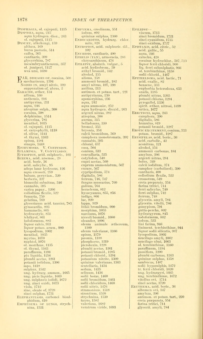 Dysphagia, ol. cajuputi, 1115 Dyspncea, aqua, 245 aqua hydrogen, diox., 263 ol. cajuputi, 1115 Dysury, alkekengi, 159 althaea, 169 hursa pastoris, 514 caffea, 365 cantharis, 399 glycyrrhiza, 787 mesembryaiithemum, 357 ol. jimiperi, 1127 uva ursi, 1680 EAE, diseases of, cocaina, 508 saccharinum, 1394 Noises in, amy] nitris, 199 suppuration of, abrus, 2 Eakache, aether, 134 allium, 160 anthemis, 216 antipyrina, 231 aqua, 246 atropinae sulph., 308 cocaina, 508 delphinine, 1514 glycerina, 781 menthol, 1035 ol. cajuputi, 1115 ol. caryophylli, 1118 ol. olivae, 1141 ol. thy mi, 1163 opium, 1181 sinapis, 1448 Ecchymoses. V. Contusion. Eclampsia. V. Convulsion. Ectropion, acid, sulphuric, 102 Eczema, acid, arsenos., 28 acid, boric, 36 acid, salicylic, 95 adeps lame hydrosus, 126 aqua creosoti, 259 balsam, peruvian., 320 berberis, 337 bismuthi subnitras, 346 cannabis, 395 carica papay., 1206 collodium flexile, 522 fumaria, 759 gelatina, 769 glycerinum acid, tannici, 783 gynocardia, 803 hamamelis, 805 hydrocotvle, 851 ichthyol, 861 iodoformum, 882 liquor calcis, 953 liquor potass, arsen., 980 lycopodium, 1002 menthol, 1035 myrtus, 1070 naphtol, 1076 ol. morrhuae, 1135 ol. thymi, 1163 paraffiuum, 1194 pix liquida, 1256 plumbi acetas, 1261 potassii iodidum, 1306 sapo, 1418 sulphur, 1542 ung. hydrarg. ammon., 1665 ung. picis liquida-, 1669 ung. sulphur is iodidi, 1672 ung. zinci oxidi, 1673 viola, 1712 zinc, oleate of, 1728 zinci sulphas, 1731 Elephantiasis, carbonei bisul- pliidum, 410 Emphysema op lungs, strych- nina, 1531 Empyema, creolinum, 551 iodum, 892 quininse sulphas, 1360 Endocarditis, hydrarg. chlor mite, 828 Entropion, acid, sulphuric, dil. 102 Enuresis, cantharis, 400 Ephelis (tan), armoracia, 288 chrysarobinum, 476 Epilepsy, absinth, vulgar., 5 acid, hydrobrom., 59 sethyl bromid., 142 alcohol, 155 alisma, 158 ammonii bromid., 182 arnyl nitras, 197, 198 anilina, 213 antimon. et potass, tart., 221 antipyrinum, 230 apomorphina, 236 aqua, 242 aqua ammonia', 252 aqua hydrogen, dioxid., 263 argenti nitras. 282 atropina, 308 aurum, 315 belladonna, 330 bromal, 353 bryonia, 354 calcii bromidum, 369 camphora nionobromata, 392 cannabis, 395 chloral, 457 coca, 504 conium, 533 convallaria, 535 cotyledon, 548 cupri acetas, 560 cuprum ammoniatum, 567 curare, 567 cypripedium, 574 digitalis, 586 ferruin, 746, 747 fungus muscarius, 760 galium, 764 heracleum, 812 hyoscvamus, 855, 856 indigo, 866 lac, 920 lappa, 929 lithii bromidum, 990 morphina, 1055 narcissus, 1076 niccoli bromid., 1080 oleander, 1096 oleum animale aethereum, 1109 oleum Valerianae, 1166 opium, 1179 paeonia, 1188 phosphorus, 1219 picrotoxin, 1228 plumbi acetas, 1261 potassii bromid., 1285 potassii chlorid., 1294 potassium nitrite, 1309 quininse valerianas, 1363 Scutellaria, 1434 sedum, 1435 selinum, 1436 sodii boras, 1460 sodii bromidum, 1461 sodii chloridum, 1468 sodii nitris, 1 176 stramonium. 1518 strontium, 1520 strychnina, 1530 taxus, 1582 Valeriana, 16N2 veratrum viride, 1693 Epilepsy— viscum, 1713 zinci bromidum, 1721 zinci cyanidum, 1 ?:;.> zinci oxidum, 1727 Epistaxis, acid, citric, 52 acid, gallic, 55 aqua, 246 catechu, 428 cocaina?. hydrochlor., 507. 510 liquor ferri chloridi, 960 liq. ferri subsulphatis, 966 ol. terebinthinae, 1158 sodii chlorid., 1467 Epithelioma, acid, lactic, 71 acid, oxalic, 82 benzene, 333 euphorbia heterodoxa, 633 oxalis, 1185 plumbi nitras, 1265 potassii chloras, 1294 pyrogallol, 1336 spirit, aether, nitrosi, 1499 urtica, 1677 Erections, aqua, 243 camphora, 390 digitalis, 586 humulus, 819 potassii bromid., 1287 Erotic excitement, conium, 533 potass, bromid., 1287 Erysipelas, acid, boric, 36 acid, carbolic, 42 aconitum, 121 alcohol, 154 ammonii carbonas, 184 amylum, 206 argenti nitras, 284 bolus, 349 calcii iodidum, 374 camphor (carbolized), 390 cantharis, 400 collodium flexile, 522 creosotum, 549 creta preparata, 554 farina tritici, 714 ferri salicylas, 740 ferri sulphas, 742 ferrum, 748 glycerin, amyli, 784 glycerin, vitelli, 786 gossypium, 791 gutta-percha, 802 hydrargyrum, 845 iodoformum, 882 iodum, 533 lini farina, 946 liniment, terebinthinae, 944 liquor sodii silicatis, 987 lycopodium, 1002 mucilago amyli, 1062 mucilago ulmi, 1063 ol. terebinthinae, 1160 paraffinum, 1194 pa ssi flora, 1200 plumbi carbonas, 1263 quininse sulphas, 1358 sambucus, 1407 sodii hyposulphis, 1472 tr. ferri chloridi, 1620 ung. hydrargyri, 1665 ung. terebinthinae, 1672 vitellus ovi. 1714 zinci acetas, 1720 Erythema, acid, boric, 36 albumen ovi, 147 amylum, 206 antimon. et potass, tart., 220 creta praeparata, 554 farina tritici, 714 glycerit. amyli, 784