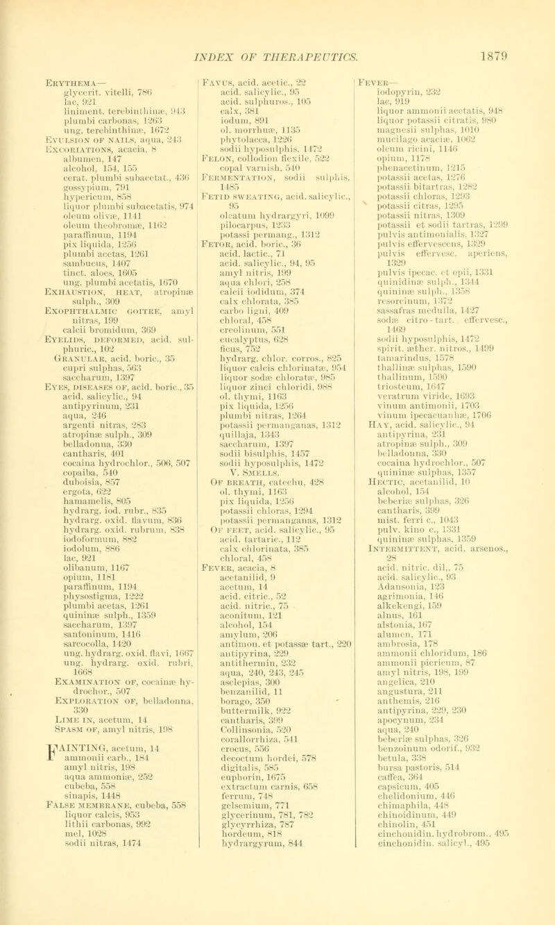 Erythema— glycerit. vitelli, 786 lac, 921 Liniment, terebinl hinse, 943 plumbi carbonas, 1263 ung. fcerebinthinse, 1672 Evulsion of nails, aqua, 243 :.\' oriations, acacia S albumen, 147 alcohol, L54, L55 cerat. plumbi subacetat., 136 gossj pium. Tin h\ pericum, 858 liquor plumbi subacetatis, ('7l oleum olivse, 1141 oleum theobromse, L162 paramnum, 1194 pix liquida, L256 plumbi acetas, 1261 sambucus, 1407 tinct. aloes, 1605 ung. plumbi acetatis, l<>70 EXHAUSTION, HEAT, atrophia- sulph., 309 Exophthalmic ooitke. amy] nitras, 199 calcii bromidum, 3n!> Eyelids, deformed, acid, sul- phuric, 102 Granular, acid, boric, 35 cupri sulphas, 563 saccharum, 1397 Eyes, diseases of, acid, boric, 35 acid, salicylic, 94 antipyrinum, 231 aqua, 246 argenti nitras, 283 atropinse sulph., 309 belladonna, 330 cantharis, till cocaina hydrochlor., .>< )<i. 507 copaiba, 540 duboisia, 857 ergota, 622 hamamelis, 805 hydrarg. iod. rubr., 835 hydrarg. oxid. Ilavum. 836 hydrarg. oxid. rubrum, 838 iodoformum, 882 iodolum, 886 lac, 921 olibanum, 1167 opium, 1181 paramnum, 1194 physostigma, 1222 plumbi acetas, 1261 quininse sulph., l;35(» saccharum, 1397 santoninum, 1416 sarcocolla, 1420 ung. hydrarg. oxid. flavi, 1667 ung. hydrarg. oxid. rubri, iiiiis ' Examination of, cocaina- hy- drochor., 507 Exploration of, belladonna. 330 Lime in, acetum, 14 Spasm of, amy! nitris, 198 IjUINTING, acetum, 14 ammonii carb., L84 amy] nitris, L98 aqua ammonia', 252 cubeba, 558 sinapis, 1118 Fvi.se membrane, cubeba, 558 liquor calcis, 953 lithii carbonas, 992 mel, 1028 sodil nitras, 1474 FAVUS, acid, acetic. 22 acid, salicylic, 95 acid, sulphuros., L05 calx, 381 iodum, SIM ol. morrhuse, 1135 Phytolacca, 1226 sodii hyposulphis, 1 172 Felon, collodion flexile, 522 copal varnish, 540 Fermentation, sodii sulphis, 1 185 Fetid sweating, acid, salicylic, 95 oleatum hvdrargyri, L099 pilocarpus, 1233 potassi permang., 1312 Fetor, acid, boric, 36 acid, lactic, 71 acid, salicylic, 94, 95 amy] nilris, 199 aqua chlori, 258 calcii iodidum, 37 l calx chlorala, 385 carbo Ligni, 109 chloral, 458 creolinum, 551 eucalyptus, 628 ficus, 752 hydrarg. chlor. corros., 825 liquor calcis chlorinates, 954 liquor soda' chloratse, 985 liquor zinci chloridi, 988 ol. thynii, 1 1<>3 ]>ix liquida, 1256 plumbi nitras. 1264 potassii permanganas, 1312 quillaja, L343 saccharum, 1397 sodii bisulphis, 1 157 sodii hyposulphis, 1472 V. Smells. Of breath, catechu, 428 ol. thymi, lit;:; pix liquida, L256 potassii chloras, 1294 potassii permanganas, 1312 Of feet, acid, salicylic, 95 acid, tartaric, 112 calx chlorinata, 385 chloral, 158 Fever, acacia, 8 acetanilid. 9 acetum, 14 acid, citric, 52 acid, nitric, 75 aconitum, 121 alcohol, 154 amylum, 206 antimon. et potassse tart., 220 antipyrina, 229 antithermin, 232 aqua, 240, 243, 245 asclepias, 300 benzanilid, 11 borago, 350 buttermilk, 922 cantharis, 399 Coll in son ia, 520 corallorrhiza, 511 crocus, 556 decoctum hordei, 578 digitalis, 585 euphorin, 1675 ext racl urn carnis. 658 ferrum, 748 gelsemium, 771 glycerinum, 781, 782 glycyrrhiza, 787 hordelini, 818 hydrargyrum, 844 Fever— iodopyrin, 232 lac, 919 liquor ammonii acetalis, «i 18 liquor potassii citral is 980 magnesii sulphas, 1010 mucilago acacise, 1062 oleum ricini, 1116 opium, 1178 phenacetinum, 1215 potassii acetas, I potassii hitart ras. 12$ potassii chloras, 1293 potassii cilras, 1295 potassii nil ras, 1309 potassii et sodii tartras, i 99 pulvis antimonialis, 1327 pulvis effervescens, 1329 pulvis effervesc aperiens, 1329 pulvis ipecac, i i opii, 1331 quinidinse sulph., 1344 quininse sulph., L358 ri sorcinum, 1372 sassafras medulla. 1 127 sodaa citro - tart, effervesc, 1169 sodii hyposulphis, 1472 spirit, sether. nitros., 1499 tamarindus, 1578 thallinae sulphas, 1590 thallinum, 1590 triosteum, 1M7 veratrum viridc I vinum antimonii, 1703 vinum ipecacuanhas, 1706 Hay, acid, salicylb .,94 ant ipyrina, 231 atrophia- sulph., 309 belladonna, 330 COCaina hydrochlor., 507 quininse sulphas, 1357 Hectic, acetanilid, 10 alcohol, 154 beberise sulphas, 326 cantharis, 399 mist, ferri c, 1043 pulv. kino c, L331 quininse sulphas, 1359 [NTERMITTENT, acid, arsenos.. 28 acid, nilric. dil„ 75 acid, salicylic, 93 Adansonia, 123 agrimonia, 146 alkekengi, 159 alnus, 161 alstonia, 1H7 alumen, 171 ambrosia, 178 ammonii chloridum, 186 ammonii picricum, ^7 amyl nitris, 198, 199 angelica, 210 angustura, 211 anthemis, 216 antipyrina, 220, 230 apocynum, 234 aqua, 240 beberise sulphas, 326 benzoinum odorif., 932 he tula, 338 bursa pastoris, 514 caffea, 364 capsicum, 405 chelidonium, 116 chimaphila, I 18 chinoidinum, IL9 chinoliu, 451 cinchonidin. hydrobrom., 495 cinchonidin. salicyl., 495