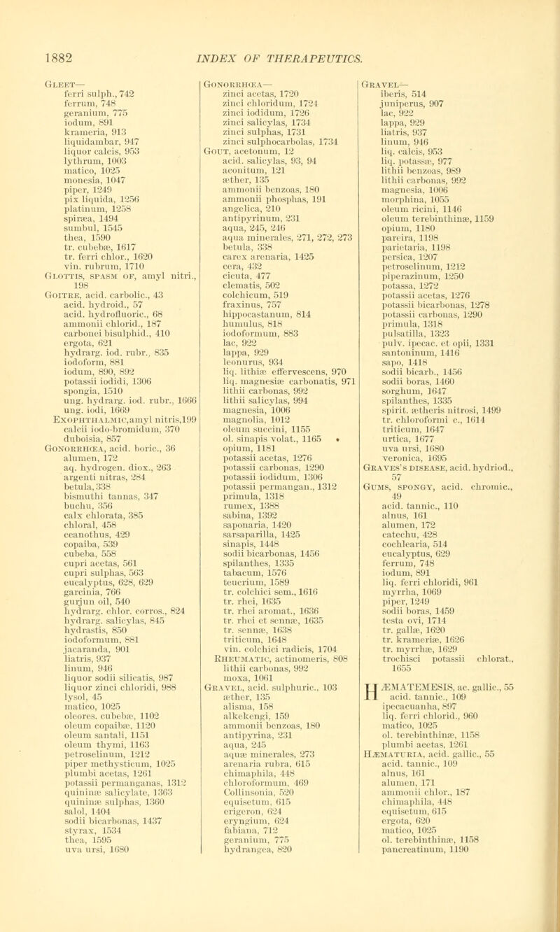 Gleet— ferri sulph., 742 ferrum, 748 geranium, 775 iodum, 891 krameria, 913 liquidarnbar, 947 liquor calcis, 953 lythrum, 1003 niatico, 1025 monesia, 1047 piper, 1249 pix liquida, 1256 platinum, 1258 spiraea, 1494 sumbul, 1545 thea, 1590 tr. cubebae, 1617 tr. ferri chlor., 1620 vin. rubrum, 1710 Glottis, spasm of, amyl nitri., 198 GoiTKE, acid, carbolic, 43 acid, bydroid., 57 acid, hydrofluoric, 68 ammonii chlorid., 187 carbonei bisulpbid., 410 ergota, 621 hydrarg. iod. rubr., 835 iodoform, 881 iodum, 890, 892 potassii iodidi, 1306 spongia, 1510 ung. hydrarg. iod. rubr., 1666 ung. iodi, 1669 ExoPHTHALMic.amyl nitris,199 calcii iodo-bromidum, 370 duboisia, 857 Gonorehcea, acid, boric, 36 alumen, 172 aq. hydrogen, diox., 263 argenti nitras, 284 betula, 338 bismutlii tannas, 347 bucbu, 356 calx cblorata, 385 chloral, 458 ceanothus, 429 copaiba, 539 cubeba, 558 cupri acetas, 561 cupri sulphas, 563 eucalyptus, 628, 629 garcinia, 766 gurjun oil, 540 hydrarg. chlor. corros., 824 hydrarg. salicylas, 845 hydrastis, 850 iodoformum, 881 jacaranda, 901 liatris, 937 linum, 946 liquor sodii silicatis, 987 liquor zinci chloridi, 988 lysol, 45 matico, 1025 oleores. cubeba', 1102 oleum copaiba?, 1120 oleum santali, 1151 oleum thymi, 1163 petroselinum, 1212 piper methysticum, 1025 plumbi acetas, 1261 potassii permanganas, 1312 quininee salicylate, 1363 quininse sulphas, 1360 salol, 1404 scidii bicarbonas, 1437 sty rax, 1534 thea, 1595 uva ursi, 1680 Gonorrhoea— zinci acetas, 1720 zinci chloridum, 1724 zinci iodidum, 1726 zinci salicylas, 1734 zinci sulphas, 1731 zinci sulphocarbolas, 1734 Gout, acetonum, 12 acid, salicylas, 93, 94 aconitum, 121 aether, 135 ammonii benzoas, 180 ammonii phosphas, 191 angelica, 210 antipyrinum, 231 aqua, 245, 246 aqua minerales, 271, 272, 273 betula, 338 carex areuaria, 1425 cera, 432 cicuta, 477 clematis, 502 colchicum, 519 fraxinus, 757 hippocastanum, 814 humulus, 818 iodoformum, 883 lac, 922 lappa, 929 leonurus, 934 li<(. lithise effervescens, 970 liq. magnesiae carbonatis, 971 litbii carbonas, 992 litbii salicylas, 994 magnesia, 1006 magnolia, 1012 oleum succini, 1155 ol. sinapis volat., 1165 • opium, 1181 potassii acetas, 1276 potassii carbonas, 1290 potassii iodidum, 1306 potassii permangan., 1312 primula, 1318 rumex, 1388 sabina, 1392 saponaria, 1420 sarsaparilla, 1425 sinapis, 1448 sodii bicarbonas, 1456 spilanthes, 1335 tabacum, 1576 teucrium, 1589 tr. colcbici sem., 1616 tr. rhei, 1635 tr. rhei aromat., 1636 tr. rhei et sennae, 1635 tr. sennae, 1638 triticum, 1648 vin. colcbici radicis, 1704 Rheumatic, actinomeris, 808 litbii carbonas, 992 moxa, 1061 Gravel, acid, sulphuric, 103 aether, 135 alisma, 158 alkekengi, 159 ammouii benzoas, 180 antipyrina, 231 aqua, 245 aquae minerales, 273 areuaria rubra, 615 chimapbila, 448 chloroformum, 469 Collinsonia, 520 equisetum, 615 erigeron, 624 eryn^ium. 624 fabiana. 712 geranium, 775 hydrangea, 820 Gravel— iberis, 514 juniperus, 907 lac, 922 lappa, 929 liatris, 937 linum, 946 liq. calcis, 953 liq. potassae, 977 litbii benzoas, 989 litbii carbonas, 992 magnesia, 1006 morphina, 1055 oleum ricini, 1146 oleum terebinthinae, 1159 opium, 1180 pareira, 1198 parietaria, 1198 persica, 1207 petroselinum, 1212 piperazinum, 1250 potassa, 1272 potassii acetas, 1276 potassii bicarbonas, 1278 potassii carbonas, 1290 primula, 1318 Pulsatilla, 1323 pulv. ipecac, et opii, 1331 santoninum, 1416 sapo, 1418 sodii bicarb., 1456 sodii boras, 1460 sorghum, 1647 spilanthes, 1335 spirit, aetheris nitrosi, 1499 tr. chloroformi c, 1614 triticum, 1647 urtica, 1677 uva ursi, 1680 veronica, 1695 Graves's disease, acid, hydriod., 57 Gums, spongy, acid, chromic, 49 acid, tannic, 110 alnus, 161 alumen, 172 catechu, 428 cochlearia, 514 eucalyptus, 629 ferrum, 748 iodum, 891 liq. ferri chloridi, 961 myrrha, 1069 piper, 1249 sodii boras, 1459 testa ovi, 1714 tr. Kallas, 1620 tr. kranieriae, 1626 tr. myrrhae, 1629 trochisci potassii cblorat., 1655 HiEMATEMESIS, ac gallic, 55 acid, tannic, 109 ipecacuanha, 897 liq. ferri chlorid., 960 matico, 1025 ol. terebinthinae, 1158 plumbi acetas, 1261 Hematuria, acid, gallic, 55 acid, tannic, 109 alnus. 161 alumen, 171 ammonii chlor., 187 chimaphila, 118 equisetum, 615 ergota, 620 matico, 1025 ol. terebinthinae, 1158 pancreatinum, 1190