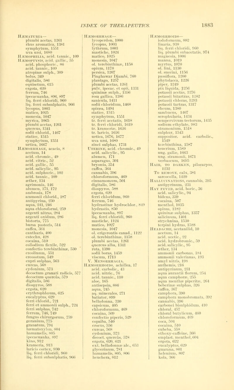 HEMATURIA— plumbi acetas, 1261 rhus aroinatica, 1381 Symphytum, 1551 uva ursi, 1680 Hemophilia, aci<l. tannic, 109 Haemoptysis, acid, gallic, 55 acid, phosphoric, 86 acid, tannic., 109 atropines sulph., 309 bolus, 349 digitalis, 586 equisetum, 615 ergota, 620 ferrum, 746 ipecacuanha, 896, 897 liq. ferri chloridi, 960 liq. ferri subsulphatis, 966 lycopus, 1003 inatico, 1025 mouesia, 1047 myrica, 1065 plumbi acetas, 1261 quercus, 1341 sodii chlorid., 1467 statice, 1515 Symphytum, 1551 urtica, 1667 HEMORRHAGE, acacia, 8 acetum, 14 acid, chromic, 49 acid, citric, 52 acid, gallic, 55 acid, salicylic, 95 acid, sulphuric, 102 acid, tannic, 109 aether, 134 agrimonia, 146 a lumen, 171, 172 ambrosia, 178 ammonii chlorid., 187 antipyrina, 230 aqua, 241, 246 aqua chloroformi, 259 argenti nitras, 281 argenti oxidum, 286 bistorta, 775 bursa pastoris, 514 caflea, 31 i 1 cantharis, 400 catechu, 428 cocaina, 510 collodium flexile, 522 confectio terebinthinae, 530 creolinum, 551 creosotum, 519 cupri sulphas, 563 curcas, 568 cydonium, 573 decoctum granati radicis, 57 decoctum quercus, 579 digitalis, 586 diospyros, 588 ergota, 620 erythrophloeum, 625 eucalyptus, 629 ferri chlorid., 721 ferri et ammonii sulph., 724 ferri sulphas, 742 ferrum, 746, 749 fungus chirurgorum, 759 geranium, 775 granatum, 794 hsematoxylon, 804 hamamelis, 805 ipecacuanha, 897 kino, 912 krameria, 913 laricis cortex, 930 liq. ferri chloridi. 960 liq. ferri subsulphatis, 966 Hemorrhage— lyeoperdon, .1000 hcopus, 1003 lythrum, 1003 mastiche, 1024 matico, 1025 moncsia, 1047 ol. terebinthinae, 1158 opium, 1178 persica, 1207 Pinghawar Djambi, 760 plantago, 1257 plumbi acetas, 1261 pulv. ipecac, et opii, 1331 quininae sulph., 1356 rosa gallica, 1386 sanicula, 1411 sodii chloridum, 1468 spiraea, 1494 statice, 1515 Symphytum, 1551 tr. ferri acetatis, 1618 tr. ferri chloridi, 1619 tr. kramerise, 1626 tr. laricis, 1626 urtica, 1676, 1677 uva ursi, 1680 zinci sulphas, 1731 Uterine, acid, chromic, 49 acid, salicylic, 95 alumen, 171 asparagus, 301 bryonia, 354 caflfea, 364 cannabis, 396 chloroformum, 469 cinnamomum, 501 digitalis, 586 diospyros, 588 ergota, 620 ferri chloridum, 960 ferrum, 746 hydrastinse hydrochlor., 849 hydrastis, 850 ipecacuanha, 897 liq. ferri chloridi, 960 mastiche, 1124 matico, 1027 monesia, 1047 ol. erigerontis canad., 1122 ol. terebintbiiiic, 1158 plumbi acetas, 1261 quercus alba, 1341 rata, 1390 sodii boras, 1459 viscum, 1713 V. Menorrhagia. Hemorrhoids, achillea, 17 acid, carbolic, 13 acid, nitric, 76 acid, tannic, 110 aloe, 165 antisepsin, 886 aqua, 245 aq. minerales. 271 batiator, 899 belladonna, 330 capsicum, 405 chloroformum, 469 cocaina, 509 confectio piperis, 529 copaiba, 540 crocus, 556 curcas, 568 cydonium, 573 decoct, quercus, 578 ergota, 620, 621 ext. belladonna' ale, 653 glycerinum, 781 hamamelis, 805, 806 heuchera, 812 Hemorrhoids— iodoforiniim, 882 linaria, 938 liq. ferri chloridi, 960 liq. plumbi subacetatis, 974 magnesia, 1006 manna, 1019 nivrtus, 1070 ol. lini, 1130 ol. succini, 1156 passiflora, 1200 Phytolacca, 1226 piper, 1249 ]ii\ liquida, 1256 potassii acetas, 1276 potassii bitartras, 1282 potassii chloras, 1293 potassii tartras, 1317 rheum, 1380 sambucus, 1407 scrophularia, 143} sempervivum tectorum, 1435 sodium ethylate, 983 stramonium, 1518 sulphur, 1543 suppositor. acid, carbolic., 1549 terebinthina, 1587 teucrium, 1589 ung. gallae, 1663 ung. stramonii, 1(>71 verbascum, 1695 Hair, to darken, pilocarpus 1232 To remove, calx, 381 sarcocolla, 1120 Hallucinations, cannabis, 395 antipyrinum, 231 Hay fever, acid, boric, 36 acid, salicylic, 94 bidens, 339 cocaina, 507 menthol, 1035 opium, 1182 quininsB sulphas, 1357 salicinum, 1401 strychnina, 1530 terpini hydras, 1588 Headache, acetanilid, 10 acetum, 14 acid, acetic, 22 acid, hydrobromic, 59 acid, salicylic, 95 rether, 134 ammonii carbonas, 18 I ammonii Valeriana s, 193 amyl nitris, 198 anthemis, 216 antipyrinum, 231 aqua aurantii florum, 254 aqua camphorse. 255 aqua rnentha* piperitae, 264 beherinse sulphas, :;•.'<> caffea, 367 camphora, 390 camphora monobromata, 392 cannabis, 396 carbonei bisulphidum, 410 chloral, 457 chloral butylicum, 160 chloroformum, 469 coca, 504 cocaina, 510 cubeba, 558 etlioxy-caffeine, 366 emplast. menthol, 604 ergota, 622 eucalyptus, 629 guarana, 801 helenium, 807 kola, 366