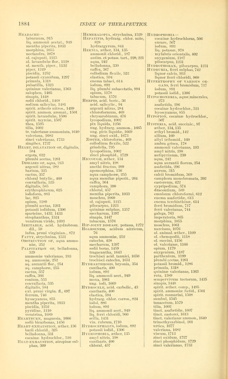 Headache— laburnum, 915 liq. ammonii acetat., 949 mentha piperita, L033 morphina, 1055 nectandra, 1078 ol. cajuputi, 1115 ol. lavandulse flor., 1128 ol. nientk. piper., 1132 piper, 1249 piscidia, 1252 potassii cyanidurn, 1297 primula, 1318 Pulsatilla, 1323 quininae valerianas, 1363 salophen, 1405 sinapis, 1448 sodii chlorid., 1468 sodium salicylas, 1481 spirit, aetheris nitros., 1499 spirit, amnion, aromat., 1501 spirit, lavandulae, 1506 spirit, niyrciae, 1507 thea, 1595 tilia, 1602 tr. Valerianae ammoniata, 1640 Valeriana, 1682 zinci valerianas, 1733 zingiber, 1737 Heart, dilatation of, digitalis, 584 ergota, 622 plumbi acetas, 1261 Diseases of, aqua, 243 argenti nitras, 282 barium, 325 cactus, 357 chloral butylic, 460 convallaria, 535 digitalis, 585 erythropklceum, 625 iodoform, 883 lac, 925 opium, 1180 plumbi acetas, 1261 potassii iodidum, 1306 sparteine, 1432, 1433 strophanthus, 1524 veratrum viride, 1693 Irritable, acid, hydrobrom. dil., 59 infus. pruni Virginian., 872 Fatty, stryclinina, 1531 Obstruction of, aqua ammo- niae, 252 Palpitation of, belladonna, 329 arumoniae valerianas, 193 aq. ammoniae, 252 aq. aurantii flor., 254 aq. camphor®, 255 cactus, 357 caffea, 366 conium, 553 convallaria, 535 digitalis, 584 ext. pruni virgin, fl., 697 ferrum, 746 hyoscyamus, 855 mentha piperita, 1033 piscidia, 1252 pyridine, 1110 veratrina, 1689 Heartburn, magnesia, 1006 sodii bicarbonas, 1456 Heart-exhaustion, aether, 136 barii chlorid., 325 belladonna, 331 cocainae hydrochlor., 510 Heat-exhaustion, atropinae sul- phas, 309 Hemeralopia, strychnina, 1529 Hepatitis, hydrarg. chlor. mite, 828 hydrargyrum, 844 Hernia, &>ther, 134, 135 ammonii chlorid.., 187 antim. et potass, tart., 220, 221 aqua, 242 belladonna, 330 caffea, 367 collodium flexile, 522 elastica, 594 enema tabaci, 614 iodum, 892 liq. plumbi subacetatis, 994 opium, 1178 tabacum, 1576 Herpes, acid, boric, 36 acid, salicylic, 91 argenti nitras, 284 chloroformum, 469 chrysarobinum, 476 lycopodium, 1002 pix liquida, 1256 ung. hydrarg. ammon., 1665 ung. picis liquidae, 1669 ung. zinci oxid., 1673 Zoster, chloroform., 469 collodium flexile, 522 grind elia, 795 lycopodium, 1002 zinci phosphid., 1729 Hiccough, aether, 134 amyl nitris, 198 anethi fructus, 209 apomorphina, 236 aqua camphorae, 255 aqua menthse piperit., 264 caffea, 364 camphora, 390 chloral, 457 mentha piperita, 1033 moschus, 1060 ol. cajuputi, 1115 pilocarpus, 1223 quininae sulphas, 1357 saccharum, 1397 sinapis, 1447 tabacum, 1576 Hip-joint disease, potassa, 1272 Hoarseness, acidum nitricum, 76 aqua ammoniae, 252 catechu, 428 saccharum, 1397 sodii boras, 1459 tragacantha, 1643 trochisci acid, tannici, 1650 trochisci catechu, 1651 Hydrarthrosis, bryonia, 354 cantharis, 400 iodum, 892 liq. ammonii acet., 949 moxa, 1061 ung. iodi, 1669 Hydrocele, acid, carbolic, 43 cantharis, 400 elastica, 594 hydrarg. chlor. corros., 824 iodol, 886 iodum, 892 liq. ammonii acet., 949 liq. ferri chloridi, 960 scilla, 1431 vin. rubrum, 1710 Hydrocephalus, iodum, 892 potassii iodid., 1306 Hydrophobia, aether, 135 amyl nitris, 198 cantharis, 400 chloral, 457 Hydrophobia— cocainae hydrochloras, 506 curare, 567 iodum, 893 liq. potassae, 978 mylabris orientalis, 402 oxygenium, 1187 pilocarpus, 1231 Hydrothorax, pilocarpus, 1231 Hydruria, ferri sulphas, 742 liquor calcis, 953 liquor ferri chloridi, 960 Hypertrophy of various or- gans, ferri bromidum, 717 iodum, 891 potassii iodid., 1306 Hypochondria, aquae miuerales, 273 asafcetida, 296 cocainae hydrochlor., 511 hyoscyamus, 855 Hypopion, cocainae hydrochlor., 507 Hysteria, acid, succinic, 97 aether, 134,135 aethyl bromid., 142 allium, 160 ally] tribomid., 160 ambra grisea, 178 ammonii valerianas, 193 amyl nitris, 198 antipyrinum, 230 aqua, 242 aqua aurantii florum, 254 asafcetida, 296 aurum, 315 calcii bromidum, 369 camphora monobromata, 392 castoreum, 42:.' cypripedium, 574 dracontium, 589 emulsum chloroformi, 612 enema asafcetidae, 613 enema terebinthinae, 614 ferri bromidum, 717 ferri valerianas, 744 galega, 763 imperatoria, 865 morphina, 1055 moschus, 1061 narcissus, 1076 ol. animal, aether., 1109 ol. chenopodii, 1118 ol. succini, 1156 ol. Valerianae, 1166 opium, 1179 oxygenium, 1187 parthenium, 1199 plumbi acetas, 1261 potassii bromid., 1286 primula, 1318 quininae valerianas, 1363 ruta, 1389 sempervivum tectorum, 1435 sinapis, 1448 spirit, aether, comp., 1495 spirit, ammonia' foetid., 1501 spirit, rosmarini, 1508 sunibul, 1545 tanacetum, 1579 tilia, 1602 tinct. asafcetida?, 1607 tinct. castorei, 1613 tinct. Valeriana' ammon., 1640 trimethycarbinol, 201 urtica, 1677 Valeriana, 1682 viscum, 1713 zinci oxidum, 1727 zinci phosphid urn, 1729 zinci valerianas, 1733