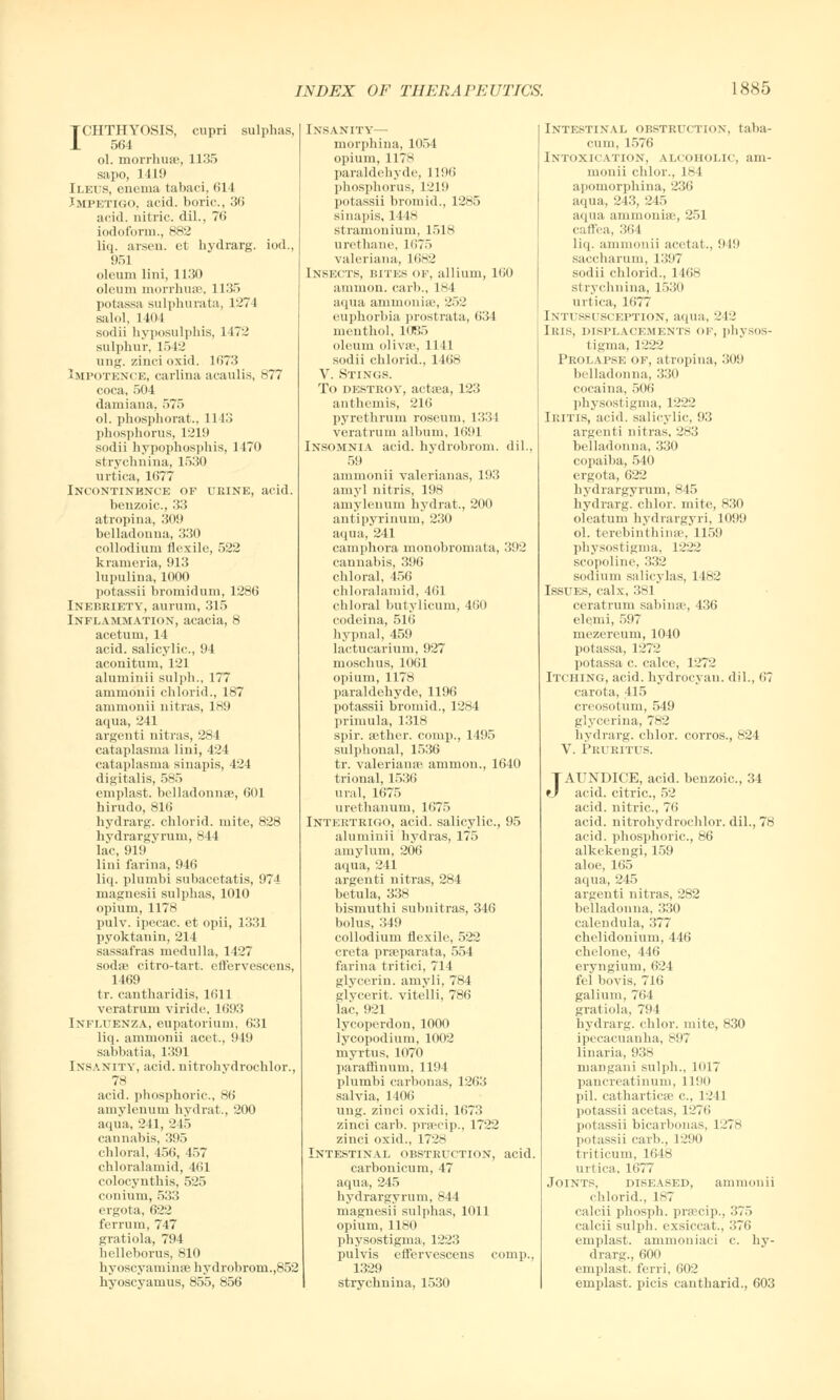 ICHTHYOSIS, cupri sulphas, 564 ol. morrhuse, 1135 sapo, 1419 Ileus, enema fcabaci, 614 Impetigo, acid, boric., 36 acid, nitric, dil., 76 iodoform., 882 liq. arsen. et hydrarg. iod., 951 oleum lini, 1130 oleum morrhuse, 1135 potassa sulphurata, 1271 salol, 1404 sodii hyposulphis, L472 sulphur, 1542 ung. zinci oxid. 1673 Impotence, carlina acaulis, 877 coca, 504 dam i an a, 575 ol. phosphorat., 1143 phosphorus, 1219 sodii hypophosphis, 1470 strychnina, 1530 urtica, 1677 Incontinence of ueine, acid, benzoic, 33 atropina, 309 belladonna, 330 collodium flexile, 522 krameria, 913 lupulina, 1000 potassii bromidum, 1286 Inebriety, aurum, 315 Inflammation, acacia, 8 acetum, 14 acid, salicylic, 94 aconitum, 121 aluminii sulph., 177 ammonii chlorid., 187 ammonii nitras, 189 aqua, 241 argenti nitras, 284 cataplasma lini, 424 cataplasma sinapis, 424 digitalis, 585 emplast. belladonnas, 601 hirudo, 816 hydrarg. chlorid. mite, 828 hydrargyrum, 844 lac, 919 lini farina, 946 liq. plurnbi subacetatis, 974 magnesii sulphas, 1010 opium, 1178 pulv. ipecac, et opii, 1331 pyoktanin, 214 sassafras medulla, 1427 sodae citro-tart. eftervescens, 1469 tr. cantharidis, 1611 veratrum viride, 1693 Infutenza, eupatorium, 631 liq. ammonii acet., 9lit sabbatia, 1391 Insanity, acid, nitrohydrochlor., 78 acid, phosphoric, 86 amylenum hydrat., 200 aqua, 241, 245 cannabis, 395 chloral, 456, 457 chloralamid, 461 colocynthis, 525 conium, 533 ergota, 622 ferrum, 747 gratiola, 794 helleborus, 810 hyoscyaminae hydrobrom.,852 hyoscyamus, 855, 856 Insanity— morphina, 1054 opium, 1178 paraldehyde, 1196 phosphorus, 1219 potassii bromid., 1285 sinapis, 1448 stramonium, 1518 urethane, 1675 Valeriana, 1682 Insects, bites of, allium, 160 a i n ii urn. carb., 184 aqua aminoniae, 252 euphorbia prostrata, 634 menthol, 1085 oleum olivae, 1141 sodii chlorid., 1468 V. Stings. To destroy, actaea, 123 anthemis, 216 pyrethrum roseum, 1334 veratrum album, 1691 Insomnia acid, hydrobrom. dil., 59 ammonii valerianas, 193 amyl nitris, 198 amylenum hydrat., 200 antipyrinum, 230 aqua, 241 camphora monobromala, 392 cannabis, 396 chloral, 456 chloralamid, 461 chloral butylicum, 460 codeina, 516 hypnal, 459 lactucarium, 927 moschus, 1061 opium, 1178 paraldehyde, 1196 potassii bromid., 1284 primula, 1318 spir. aether, corap., 1495 sulphonal, 1536 tr. Valeriana? amnion., 1640 trional, 1536 ural, 1675 urethanum, 1675 Intertrigo, acid, salicylic, 95 aluminii hydras, 175 amylum, 206 aqua, 241 argenti nitras, 284 betula, 338 bismuthi subnitras, 346 bolus, 349 collodium flexile, 522 creta praBparata, 554 farina tritici, 714 glycerin, amyli, 784 glvcerit. vitelli, 786 lac, 921 lycoperdon, 1000 lycopodium, 1002 myrtus, 1070 paraffinum, 1194 plumbi carbonas, 1263 salvia, 1406 ung. zinci oxidi, 1673 zinci carb. praecip., 1722 zinci oxid., 1728 Intestinal obstruction, acid, carbonicum, 47 aqua, 245 hydrargyrum, 844 magnesii sulphas, 1011 opium, 1180 physostigma, 1223 pulvis effervescens comp., 1329 strychniua, 1530 Intestinal obstruction, taba- cum, 1576 Intoxication, alcoholic, am- monii chlor., L8 I apomorphina, 236 aqua, 243, 245 aqua ammoniae, 251 cafl'ea, 364 liq. ammonii acetat., 9 in saccharum, 1397 sodii chlorid., 1468 st lvchnina, 1530 urtica, 1677 Intussusception, aqua, 212 Iris, displacements op, physos- tigma, 1222 Prolapse of, atropina, 309 belladonna, 330 cocaina, 506 physostigma, 1222 Iritis, acid, salicylic, 93 argenti nitras, 283 belladonna, 330 copaiba, 540 ergota, 622 hydrargyrum, 845 hydrarg. chlor. mite, 830 oleatum hydrargyri, 1099 ol. terebinthinse, 1159 physostigma, 1222 scopoline, 332 sodium salicylas, 1482 Issues, calx, 381 ceratrum sabina\ 436 elemi, 597 mezereum, 1040 potassa, 1272 potassa c calce, 1272 Itching, acid, hydrocyan, dil., ii7 carota, 415 creosotum, 549 glycerina, 782 hydrarg. chlor. corros., 824 V. Pruritus. JAUNDICE, acid, benzoic, 34 acid, citric, 52 acid, nitric, 76 acid, nitrohydrochlor. dil., 78 acid, phosphoric, 86 alkekengi, 159 aloe, 165 aqua, 245 argenti nitras, 282 belladonna, 330 calendula, 377 chelidouium, 446 chelone, 446 eryngium, 624 fel bovis, 716 galium, 764 gratiola, 794 hydrarg. chlor. mite, 830 ipecacuanha, 897 linaria, 938 mangani sulph., 1017 pancreatinum, 1190 pil. cathartica? c, 1241 potassii acetas, 1276 potassii bicarbonas, 1278 potassii carb., 1290 triticum, 1648 urtica, 1677 Joints, diseased, ammonii chlorid., 187 calcii phosph. praecip., 375 calcii sulph. exsiccat., 376 emplast. ammoniaci c hy- drarg., 600 emplast. ferri, 602 emplast. picis cantharid., 603