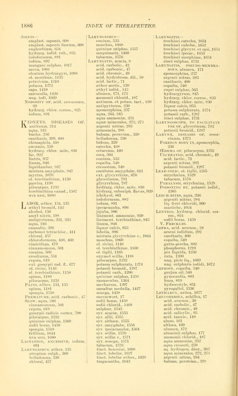 Joints— emplast. saponis, 608 emplast. saponis fuscum, 608 euphorbium, 6:; I hydrarg. iodid. rub., 835 iodoformurn, 881 iodum, 892 ruaugaui sulphas, 1017 nioxa, 1061 oleatum hydrargyri, L098 ol. morrhuae, 1135 petroleum, 1210 potassa, 1272 sapo, 1419 sarcocolla, 1420 ung. iodi, 1669 Nodosity of, acid, arsenosuni, 29 hydrarg. chlor. corros., 825 iodum, 891 KIDNEYS, DISEASES OF, anilinum, 214 aqua, 245 buchu. 356 cantharis, 399, 400 chimapbila, 448 cucumis, 559 hydrarg. chlor. mite, 830 lac, 922 liatris, 937 linum, 946 liquidambar, 947 mistura amygdala?, 947 myrtus, 1070 ol. terebinthinae, 1159 pareira, 1198 pilocarpus, 1232 terebinthina canad., 1587 uva ursi, 1680 LABOR, a?ther, 134, 135 sethyl bromid, 142 alcobol, 156 amyl nitris, 198 antipyrinum, 231, 232 aqua, 216 cannabis, 396 carbonei tetracblor., 411 chloral, 457 chloroformum, 468, 469 cimicif'uga, 479 cinnamomum, 501 cocaina, 509 creoliuum, 551 ergota, 619 ext. gossypii rad. fl., 677 ol. ricini, 1146 ol. terebinthinae, 1158 opium, 1180 pilocarpus, 1232 Pains, aether, 131, 135 opium, 1181 spongia, 1510 Premature, acid, carbonic., 17 Slow, aqua, 246 cinnamomum, 501 ergota, 619 gossypii radicis cortex, 790 pilocarpus, 1232 quinina? sulphas, 1360 sodii boras, 1459 spongia, 1510 tri Ilium, 1644 uva ursi, 1680 Lactation, excessive, iodum, 891 Laryngismus, aether, 135 atropines sulph., 308 belladonna, 330 chloral, 457 Laryngismus— conium, 533 moschus, 1060 quininae sulphas, 1357 sanguinaria, 1409 tabacum, 1576 Laryngitis, acacia, 8 acid, carbolic, 42 acid, carbonic, 17 acid, chromic, 49 acid, hydrobrom. dil., 59 acid, lactic, 71 aether acetic, 139 ;ethyl iodid., 143 alumen, 171, 172 ammonii chlorid., 187 antimon. et potass, tart., 220 antipyrinum, 230 apomorphina, 237 aqua, 244, 245 aqua ammonia?, 251 aquas minerales, 272, 273 argenti nitras, 283 armoracia, 288 balsam, peruvian., 320 belladonna, 330 bidens, 339 catechu, 428 cetaceum, 440 coca, 504 conium, 533 copaiba, 540 creosotum, 540 emulsum amygdala?, 611 ext. glycyrrhizae, 676 glycerinum, 781 glycyrrhiza, 787 hydrarg. chlor. mite, 830 hydrarg. subsulph. flavus, 939 icbthyol, 861 iodoformum, 882 iodum, 891 ipecacuanha, 896 jujuba, 906 liniment, ammoniae, 939 liniment, terebinthina?, 943 linum, 946 liquor calcis, 953 lobelia, 996 mistura glycyrrhizae c, 1044 moschus, 1060 ol. ricini, 1146 ol. terebinthina?, 1160 ol. tiglii, 1165 oxymel scilla?, 1188 pilocarpus, 1232 potassa sulphurata, 1274 potassii bromid., 1287 potassii carb., 1290 quininae sulphas, 1359 ranunculus, 1364 saccharum, 1397 sassafras medulla, 1427 senega, 1438 sneezewort, 17 sodii boras, 1459 sodii chlorid., 1468 sulphur, 1543 syr. acaciae, 1553 syr. allii, 1555 syr. althaea?, 1555 syr. amygdalae, 1556 syr. ipecacuanha?, 1564 syr. scilla?, 1570 syr. scillae c, 1571 syr. senega?, 1571 tabacum, 1576 tinct. benzoini, 1608 tinct. lobelia?, 1627 tinct. lobelia? aether., 1628 tragacantha, 1643 Laryngitis— trochisci catechu, 1651 trochisci cubeba?, 1652 trochisci glycyrr. et opii, 1653 trochisci ipecac, 1653 trochisci morphina?, 1654 zinci sulphas, 1731 Laryngitis, pseudo-membra- nous, alumen, 171 apomorphina, 237 argenti nitras, 283 cantharis, 400 copaiba, 540 cupri sulphas, 563 hydrargyrum, 845 hydrarg. chlor. corros., 823 hydrarg. chlor. mite. 830 liquor calcis, 953 potassa sulphurata, 1274 potassii carb., 1287 zinci sulphas, 1731 Laryngoscope, to facilitate use of, glycerinum, 782 potassii bromid., 1287 Larynx, diseases of, resor- cinum, 1373 Foreign body in, apomorphia, 236 Oedema of, pilocarpus, 1232 Ulcerated, acid, chromic, 49 acid, lactic, 71 argenti nitras, 283 potassii bromid., 1287 Lead colic, ol. tiglii, 1165 strychnina, 1529 tabacum, 1576 Paralysis, strychnina, 1529 Poisoning by, potassii iodid., 1305 Leech-bites, aqua, 216 argenti nitras, 284 liq. ferri chloridi, 960 mastiche, 1024 Lentigo, hydrarg. chlorid. cor- ros., 824 sodii boras, 1459 V. Freckles. Lepra, acid, arsenos., 28 arseni iodidum, 292 cantharis, 400 copaiba, 540 gutta-percha, 802 phosphorus, 1219 pix liquida, 1256 . ruta, 1390 ung. picis liq., 1669 ung. sulphuris iodidi, 1672 Leprosy, copaiba, 540 gnrjuu oil, 540 gynocardia, 803 hura, 819 hydrocotvle, 851 pyrogalldl, 1336 Lethar<;y, urtica, 1677 Leucorrhcea, achillea, 17 acid, arsenos., 30 acid, carbolic, 47 acid, chromic, 49 acid, salicylic, 95 acid, tannic, 110 alnus, 161 althaea, 169 alumen, 172 aluminii sulphas, 177 ammonii chlorid., 187 aqua ammonia?, 252 aqua creosoti, 259 aq. hydrogen, diox., 263 aqua minerales, 272, 271 argenti nitras, 284 balsam, peruvian.. 320