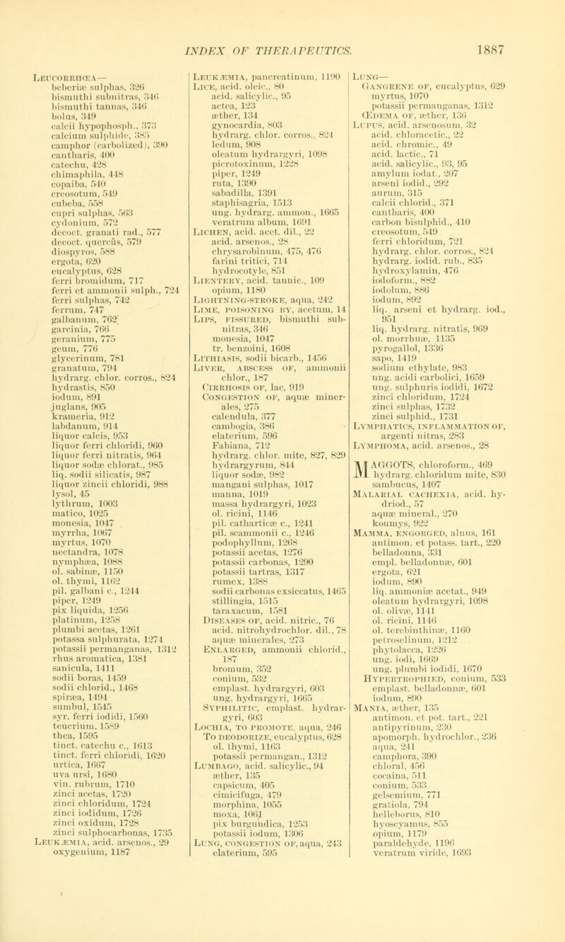 Leucorrhcea— beberise sulphas, 326 bismuthi subnitras, 346 bismuthi tannas, 346 bolus, 349 calcii hypophosph., 373 calcium sulphide, 385 camphor (carbolized I, 390 cantharis, 400 catechu, 428 chimaphila, 448 copaiba, 540 creosotum, 549 cubeba, 558 cupri sulphas. 563 cydonium, 572 decoct, grauati rad., 577 decoct, querofis, 579 diospyros, 588 ergota, 620 eucalyptus, 628 ferri bromidum, 717 ferri et ammonii sulph., 724 ferri sulphas, 742 ferrum, 747 gal ban um, 762' garcinia, 766 geranium, 775 geum, 776 glycerinum, 781 granatum, 794 hydrarg. chlor. corros., 824 hydrastis, 850 iodum, 891 juglans, 905 krameria, 912 labdanum, 914 liquor calcis, 953 liquor ferri chloridi, 960 liquor ferri nitratis, 964 liquor sodae chlorat., 985 liq. sinlii silicatis, 987 liquor zincii chloridi, 988 lysol, 45 lythrum, 1003 matico, 1025 monesia, 1047 myrrha, 1067 myrtus, 1070 nectandra, 1078 nymphaea, 1088 ol. sabinae, 1150 ol. thymi, 1162 pil. galbani c, 1244 piper, 1249 pix liquida, 1256 platinum, 1258 plumbi acetas, 1261 potassa sulphurata, 1274 potassii permanganas, 1312 rhus aromatica, 1381 sanicula, 1411 sodii boras, 1459 sodii chlorid., 1468 spiraea, 1494 sumbul, 1545 syr. ferri iodidi, 4560 teucrium, 1589 thea, 1595 tinct. catechu c, 1613 tinct. ferri chloridi, 1620 urtica, 1667 uva ursi, 1680 vin. rubrum, 1710 zinci acetas, 1720 zinci chloridum, 1724 zinci iodidum, 1726 zinci oxidum, 1728 zinci sulphocarbonas, 1735 Leukaemia, acid, arsenos., 29 oxygenium, 11H7 Leukemia, paucreatinum, 1190 Lice, acid, oleic, 80 acid, salicylic., 95 actea, 123 aether, 134 gynocardia, 803 hydrarg. chlor. corros., 824 ledum, iins olcatum hydrargyri, 1098 picrotoxinum, 1228 piper, 1249 ruta, 1390 sabadilla, 1391 staphisagria, 1513 ung. hydrarg. ammon., 1665 veratrum album, 1691 Lichen, acid. acet. dil., 2'J acid, arsenos., 28 chrysarobinum, 475, 476 farini tritici, 714 hydrocotyle, 851 Lientery, acid, tannic, 109 opium, 1180 Lightning-stroke, aqua, 242 Lime, poisoning by, acetum, 14 Lips, fissured, bismuthi sub- nitras, 346 monesia, 1047 tr. benzoini, 1608 LlTHIASIS, sodii bicarb., 1456 Liver, abscess of, ammouii chlor., 187 Cirrhosis of, lac, 919 Congestion of, aquas miuer- ales, 275 calendula, 377 cambogia, 386 elaterium, 596 Fabiana, 712 hydrarg. chlor. mite, 827, 829 hydrargyrum, 844 liquor sodae, 982 mangani sulphas, 1017 manna, 1019 massa hydrargyri, 1023 ol. riciui, 1146 pil. catharticae c, 1241 pil. scammonii c, 1246 podophyllum, 1268 potassii acetas, 1276 potassii carbonas, 1290 potassii tartras, 1317 rumex, 1388 sodii carbonas exsiccatus, 1165 stillingia, 1515 taraxacum, 1581 Diseases of, acid, nitric, 76 acid, nitrohydrochlor. dil., 78 aquae minerales, 273 Enlarged, ammouii chlorid., 187 bromum, 352 eoniurn, 532 emplast. hydrargyri, 603 ung. hydrargyri, 1665 Syphilitic, emplast. hydrar- gyri, 603 Lochia, to promote, aqua, -.'16 To deodorize, eucalyptus, 628 ol. thymi, 1163 potassii permangan., 1312 Lumbago, acid, salicylic, 94 aether, 135 capsicum, 405 cimicifuga, 479 morphina, 1055 moxa, 1061 pix burgundica, 1253 potassii iodum, 1306 Lung, congestion of, aqua, 243 elaterium, 595 Li xg— Gangrene op, eucalyptus, 629 myrtus, 1070 potassii permanganas, 1312 (Edema of, aether, 136 Lupus, acid, arsenosum, 32 acid, chloracetic, 22 acid, chromic, 49 acid. Lactic, 71 acid, salicylic. 93, 95 aniylum iodat., 207 arseni iodid., 292 aurum, 315 calcii chlorid., 371 cantharis, 400 carbon bisulphid., 410 creosotum, 549 ferri chloi-idum, 721 hydrarg. chlor. corros., 824 hydrarg. iodid. rub., H35 hydroxylamin, 476 iodoform., 882 iodolum, K86 iodum, 892 liq. arseni et hydrarg. iod., 951 liq. hydrarg. nitratis, 969 ol. morrhuae, 1135 pyrogallol, 1336 sapo, 1419 sodium ethylate, 983 linn, acidi carbolici, 1659 ung. sulphuris iodidi, 1672 zinci chloridum, 1724 zinci sulphas, 1732 zinci sulphid., 1731 Lymphatics, inflammation of, argenti uitras, 283 Lymphoma, acid, arsenos., 28 MAGGOTS, chloroform., 469 hydrarg. chloridum mite, 830 sambucus, 1407 Malarial cachexia, acid, hy- driod., 57 aquae mineral., 270 koumys, 922 Mamma, engorged, alnus, 161 antimon. et potass, tart., 220 belladonna, 331 empl. belladonnae, 601 ergota, 621 iodum, 890 liq. ammoniae acetat., 949 oleatum hydrargyri, 1098 ol. olivae, 1141 ol. ricini, 1146 ol. terebinthinae, 1160 petroselinum, 1212 Phytolacca, L226 ung. iodi, 1669 ung. plumbi iodidi, 1670 Hypertkophied, conium, 533 emplast. belladonnae, 601 iodum, 890 Mania, aether, 135 antimon. et pot. tart., 221 antipyrinum, 230 apomorph. hydrochlor., 236 aqua, 241 camphora, 390 chloral, 456 cocaina, 511 conium, 533 gelsemium, 771 gratiola, 794 helleborus, 810 hyoscyamus, 855 opitim, 1179 paraldehyde, 1196 veratrum viride, 1693