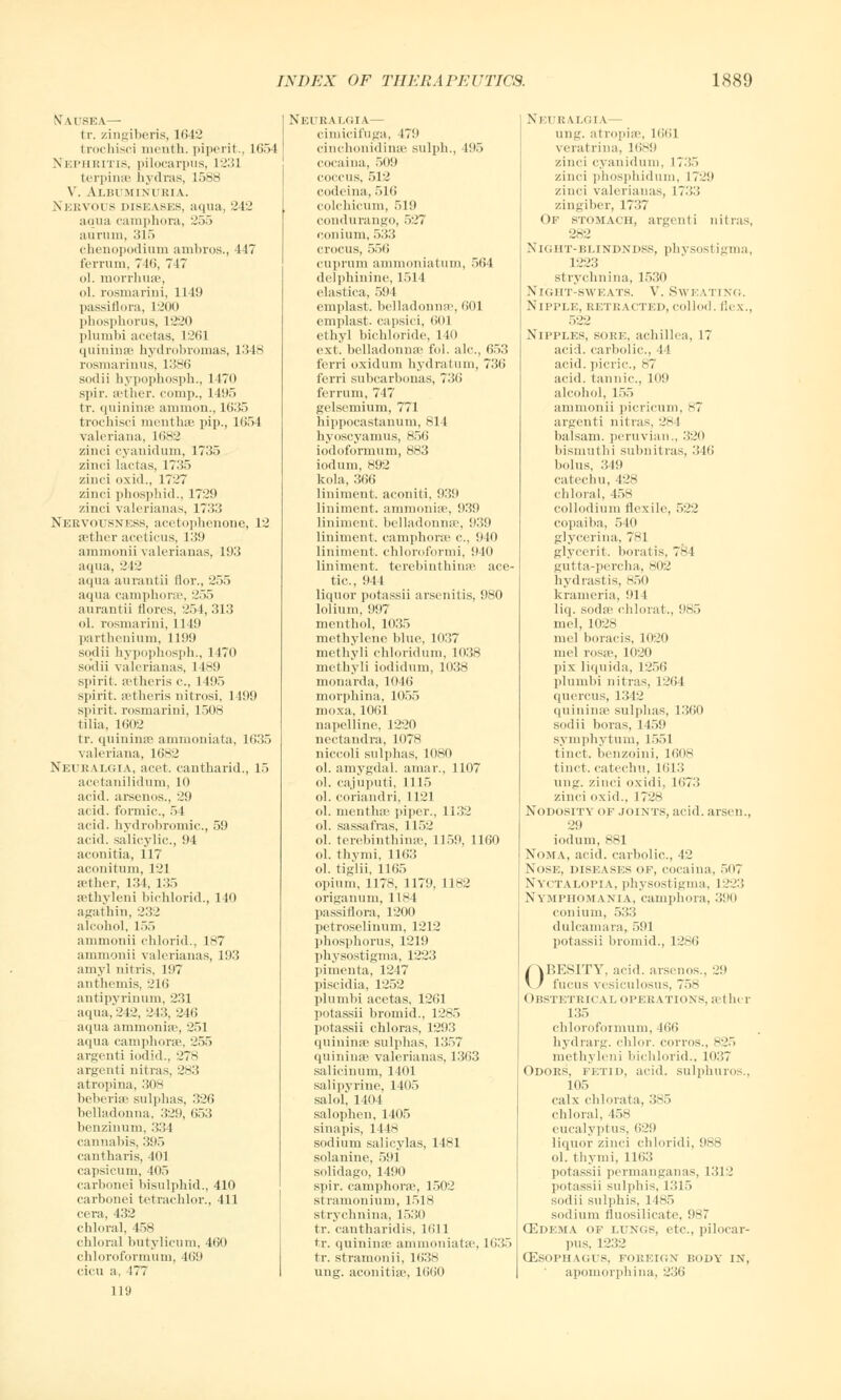 \ u rsEA— tr. zingiberis, 1642 fcrochisci menth. piperit., 1654 Nephritis, pilocarpus, 1231 fcerpinse hydras, 1588 V. Albuminuria. Nervous diseases, aqua, 242 aqua camphoia, 255 aurnin, 315 chenopodium ambros., 447 ferrum, 7 Hi, 747 ol. morrhuse, ol. rosmarini, 1149 passiflora, L200 phosphorus, L220 plumbi acetas, 1261 quininse hydrobromas, 1348 rosmarinus, 1386 sodii hypophosph., 1470 spir. aether, comp., 1195 tr. quininse amnion., 1635 trochisci menthse pip., 1654 Valeriana, 1682 y.inci cyanidum, 1735 zinci lactas, 1735 zinci oxid., 1727 zinci phosphid., 1729 zinci valerianas, 1733 Nervousness, acetophenone, 12 sethcr aceticus, 139 ammonii valerianas, 193 aqua, 242 aqua aurantii flor., 255 aqua camphnra-, 255 aurantii lloivs, 254, 313 ol. rosmarini, 11 19 parthenium, 1199 sodii hypophosph., 1470 sodii valerianas, 1 189 spirit, setheris c, 1 195 spirit, setheris uitrosi, 1199 spirit, rosmarini, 1508 (ilia, 1602 tr. quininse ammoniata, 1635 Valeriana, 1682 Neuralgia, acet. cantharid., 15 acetanilidum, 10 acid, arsenos., 29 a< id. formic., 54 acid, hydrobromie, 59 acid, salicylic, 94 aconitia, 117 aconitum, 121 at her, 134, 135 eethyleni bichlorid., 140 agathin, 232 alcohol, 155 ammonii chlorid., 187 ammonii valerianas, 193 amyl nitris, 197 anthemis, 216 antipyrinum, 231 aqua, 242, 24:5. 246 aqua ammonia1, 251 aqua camphorae, 255 argenti iodid., 278 argenti nitras, 283 atropina, 308 beberise sulphas, 326 belladonna, 329, 653 benzinum, 334 cannabis, 395 cantharis, 401 capsicum, 405 carbonei bisulphid., 410 carbonei tetrachlor., 411 cera, 432 chloral, 458 chloral butylicum, 460 chloroformum, 469 cicu a, 177 119 Neuralgia— cimicifuga, I7ii cinchonidinee sulph., 195 cocaina, 509 coccus, 512 codeina, 516 colchicum, 519 condurango, 527 conium, 533 crocus, 556 cuprum ammoniatum, 564 delphinine, 1514 elastica, 594 cmplast. belladonnas, 601 emplast. capsici, 601 ethyl bichloride, 140 ext. belladonna' fol. ale, 653 ferri oxidum hydratum, 736 f'erri subcarbonas, 736 ferrum, 747 gelsemium, 771 liippocastanum, 814 byoscyamus, 856 iodoformum, 883 iodum, 892 kola, 366 liniment, aconiti, 939 liniment, ammonia', 939 liniment, belladonna-, 939 liniment, camphoia' c, !M0 liniment, chloroformi, 940 liniment, terebinthinse ace- tic., 944 liquor potassii arsenitis, 980 lolitim, 997 menthol, 1035 methylene blue, 1037 methvli chloridum, 1038 methyli iodidum, 1038 monarda, 1046 morphina, 1055 moxa, 1061 napelline, 1220 nectandra, 1078 niccoli sulphas, 1080 ol. amygdal. amar., 1107 ol. cajuputi, 1115 ol. coriandri, 1121 ol. menthse piper., 1132 ol. sassafras. 1152 ol. terebinthinss, 1159, 1160 ol. thymi, 1163 ol. tiglii, 1165 opium, 1178, 1179, 1182 origanum, 1184 passiflora, 1200 petroselinum, 1212 phosphorus, 1219 physostigma, 1223 pimenta, 1247 piscidia, 1252 l)lumbi acetas, 1261 potassii bromid., 1285 potassii chloras, 1293 quininse sulphas, 1357 quininse valerianas, 1363 salicinum, 1401 salipyrine, 1405 salol, 1404 salophen, 1405 sinapis, 1118 sodium salicylas, 1481 solanine, 591 solidago, 1491) spir. camphorae, 1502 stramonium, 1518 strychnina, 1530 tr. cantharidis, 1611 tr. quininse ammoniata', 1635 tr. stramonii, 1638 ung. aconitia', 1660 NEUR iZGIA— ung. atropise, 1661 verat rina, 1689 zinci cyanidum, 1735 zinci phosphidum, 1?2!> zinci valerianas, \~\Y.\ zingiber, 1737 Of stomach, argenti nitras, 282 Night-blindndss, physostigma, 1223 strychnina, 1530 Night-sweats. V. Sweating. Nipple, retracted, collod. flex., 522 Nipples, soke, achillea, 17 acid, carbolic, I ! acid, picric, 87 acid, tannic, 109 alcohol, 155 ammonii picricum, 87 argenti nitras, :!K4 balsam, peruvian., 320 bismuthi subnitras, - J1 * i bolus, 349 catechu, 428 chloral, 45s collodium flexile, 522 copaiba, 540 glycerina, 781 glycerit. boratis, 784 gutta-percha, 802 hydrastis, 850 krameria, 914 liq. soda? chloral., 985 mel, 1028 mel boracis, 1020 mel rosse, 1020 ]iix liquida, 1256 plumbi nitras, 1264 quercus, 1342 quininse sulphas, 1360 sodii boras, 1 159 Symphytum, 1551 tinct. benzoini, 16oh tincl. catechu, 1613 ung. zinci oxidi, 1673 zinci oxid., 1728 Nodosity of joints, acid, arson., 29 iodum, SSI Noma, acid, carbolic, 42 Nose, diseases of, cocaina, 5(t7 Nyctalopia, physostigma, 1223 Nymphomania, camphoia, 390 conium, 533 dulcamara, 591 potassii bromid., 1286 OBESITY, acid, arsenos., 29 fucus vesiculosus, 758 ( >BSTETRICAL OPERATIONS, athc T 135 chloroformum, 466 hydrarg. chlor. corros., 825 methylini bichlorid., 1037 Odors, fetid, acid, sulphuros., 105 calx chlorata, 385 chloral, 458 eucalyptus, 629 liquor zinci chloridi, 988 ol. thymi, 1163 potassii permanganas, 1312 potassii sulphis, 1315 sodii sulphis, 1485 sodium fluosilicate, 987 OZdema of lungs, etc., pilocar- pus. 1232 (Esophagus, foreign body in, apomorphina, 236