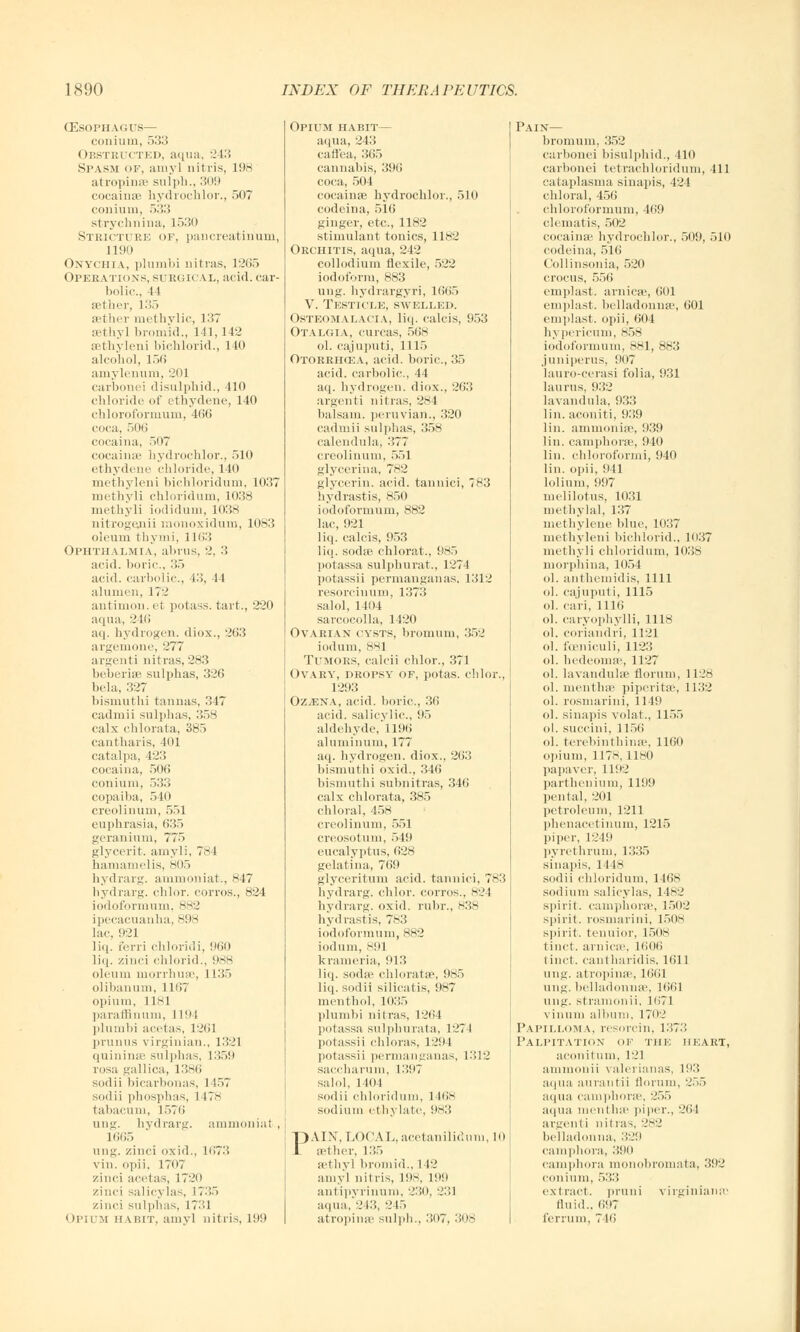 (Esophagus— coiiiuni, 533 Obstructed, aqua, 243 Spasm of, amy] nitris, 198 atrophia- sulph., '■'>'■> cocainae hydrochlor., 507 conium, 533 strychnina, 1530 Stricture of, pancreatirium, L190 Onychia, plumbi nitras, 1265 Operations, su rgical, acid, car- bolic, 11 aether, 135 aether nut hylic, 137 aethyl bromid., 141,142 sethyleni bichlorid., 140 alcohol, 156 amylenum, 201 carbonei disulphid., 410 chloride of ethydene, 140 chloroformum, 466 coca, 506 cocaina, 507 cocaiiuc hydrochlor., 510 ethydene chloride, 140 methyleni bichloridum, 1037 methyli chloridum, 1038 methyli iodidum, 1038 nitrogenii monoxidum, 1083 oleum thy mi, 1163 Ophthalmia, abrus, 2, 3 acid, boric, 35 acid, carbolic, 13, 44 alumen, 17'.' antimon. et potass, tart., 220 aqua, 246 aq. hydrogen, diox., 263 argemone, 277 argenti nitras,283 beberiae sulphas, 326 bela, 327 bismuthi tannas, 317 cadrnii sulphas, 358 calx chlorata, 385 cantbaris, 401 catalpa, 423 cocaina, 506 conium, 533 copaiba, 540 creolinum, .r>r>l euphrasia, 635 geranium, 775 glycerit. amyli, 781 hamamelis, 805 hydrarg. ammoniat., 847 hydrarg. chlor. corros., 824 iodoformum, 882 ipecacuanha, 898 lac, 921 liq. ferri chloridi, 960 liq. zinci chlorid., 988 oleum morrhuse, 1 L35 olibanum, 1167 opium, 1181 paraffinum, I I'M plumbi acetas, 1261 prunus Virginian., 1321 quininae sulphas, 1359 rosa gallica, 1386 sodii bicarbonas, 1157 sodii phosphas, 1 I7>s tabacum, 1576 uiis- hydrarg. ammonia! , L665 ung. zinci oxid., 1673 vin. opii, 17(>7 zinci acetas, 1720 zinci salicylas, 1735 zinci sulphas, 17^1 Opium habit, amy] nitris, 199 Opium habit— aqua, 243 caflea, 365 cannabis, 396 coca, 504 cocainae hydrochlor., 510 codeina, 516 ginger, etc., 1182 stimulant tonics, 1182 Orchitis, aqua, 242 collodium flexile, 522 iodoform, 883 uug. hydrargyri, 1665 V. Testicle, swelled. Osteomalacia, liq. calcis, 953 Otalgia, cunas, 568 ol. cajuputi, 1115 Otorrhcea, acid, boric, 35 acid, carbolic, 44 aq. hydrogen, diox., 263 argenti nitras, 284 balsam, peruvian., 320 cadrnii sulphas, 358 calendula, 377 creolinum, 551 glycerina, 782 glycerin, acid, tannici, 783 hydrastis, 850 iodoformum, 882 lac, 921 liq. calcis, 953 liq. soda>, chlorat., 985 potassa sulphurat., 1274 potassii permanganas. 1312 resorciuum, 1373 salol, 1404 sarcocolla, 1420 Ovarian cysts, bromum, 352 iodum, 881 Tumors, calcii chlor., 371 Ovary, dropsy of, potas. chlor., 1293 Oz^ena, acid, boric, 36 acid, salicylic, 95 aldehyde,' 1196 aluminum, 177 aq. hydrogen, diox., 263 bismuthi oxid., 346 bismuthi subnitras, 346 calx chlorata, 385 chloral, 458 creolinum, 551 creosotuni, .>!!• eucalyptus, 628 gelatina, 769 glyceritum acid, tannici, 783 hydrarg. chlor. corros., 824 hydrarg. oxid. rubr., 838 hydrastis, 783 iodoformum, 882 iodum, 891 krameria, 913 liq. soda' chloratse, 985 liq. sodii silicatis, 987 menthol, 1035 plumbi nitras, 1264 potassa sulphurata, 1274 potassii chloras, 1294 potassii permanganas, 1312 saccharum, ll!i<7 sahd, 1 1(11 sodii chloridum, 1 168 sodium ethylate, 983 PAIN, LOCAL, acetanilidum, 10 aether, 1 :'>.> setlivl bromid., 112 amy] nitris, 198, 199 ant ipvrinum. 230, 231 aqua,'2i::, 245 atrophias sulph., .'!i>7, 308 Pain— bromum. 352 carbonei bisulphid., 410 carbonei tetraehloridmn, 411 cataplasma sinapis, 424 chloral, 456 chloroformum, 469 clematis, 502 cocainae hydrochlor., 509, 510 codeina, 516 Collinsonia, 520 crocus, 556 emplast. arnicse, 601 emplast. belladonna4, 601 emplast. opii, 604 hypericum, 858 iodoformum, 881, 883 juniperus, !>(i7 Iauro-cerasi folia, 931 laurus, 932 lavandula, 933 lin. aconiti, 939 lin. ammonias 939 lin. camphorae, 940 lin. chloroformi, 940 lin. opii, 941 lolium, 997 melilotus, 1031 methylal, 137 methylene blue, 1037 methyleni bichlorid., 1037 methyli chloridum, 1038 morphina, 1054 ol. anthemidis, 1111 ol. cajuputi, 1115 ol. cari, 1116 ol. caryophylli, 1118 ol. coriandri, 1121 ol. famiculi, 1123 ol. hedeonne, 1127 ol. lavanduhe riorum, 1128 ol. nicotine piperita', 1132 ol. rosmarini, 1149 ol. sinapis volat., 1155 ol. succini, 1156 ol. terebinthina\ 1160 opium, 1178,1180 papaver, 1192 partheuium, llii!) pental, 201 petroleum, 1211 phenacetinum, 1215 piper, 1249 pyrethrum, 1335 sinapis, 1118 sodii chloridum, 1468 sodium salicylas, 1 182 spirit, camphorae, 1502 spirit, rosmarini, 1508 spirit, tenuior, 1508 tinct. arnica', 1606 tinct. cantharidis. 1611 una. atropinse, 1661 ung. belladonnas, 1661 ung. stramonii, 1671 vinuni album, 1702 Papillom \, resorcin, 1373 Palpitation of the heart, aconh am, 121 ammouii valerianas, 19.'5 aqua aurantii florum, 255 aqua camphorae, 255 aqua menthae piper., 261 argenti nitras, 282 belladonna, 329 camphors., 390 camphora monobromata, 392 conium, 533 extract, pruni virginianre fluid., 697 ferrum, 716