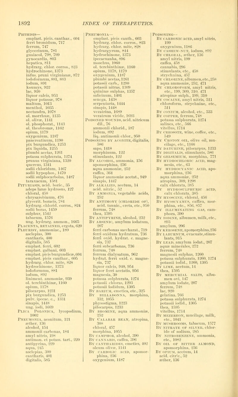 Phthisis— emplast. picis. can thai-., 604 ferri bromidum, 717 ferrum, 747 glycerinum, 781 guaiacol, 798, 799 gynocardia, 803 hepatica, 811 bydrarg. chlor. corros., 823 hydrochinone, 1373 infus. pruni virginianae, 872 iodoformum, 881, 883 iodum, 891 koumys, 922 lac, 920 liquor calcis, 953 liquor potass®, 978 maltum, 1013 menthol, 1035 . nectandra, 1078 ol. morrhuae, 1135 ol. olivse, 1141 ol. pbosphorat., 1143 ol. theobromse, 1162 opium, 1179 oxygenium, 1187 pancreatinuru, 1190 pix burgundica, 1253 pix liquida, 1255 plumbi acetas, 1261 potassa sulpburata, 1274 primus virginiana, 1320 quercus, 1341 sodii chloridum, 1467 sodii bypopbos., 1470 sodii sulphocarbolas, 1487 taraxacum, 1581 Pityriasis, acid, boric, 35 adeps lanse bydrosus, 127 cbloral, 458 cbrysarobinum, 476 glycerit. boracis, 784 bydrarg. chlorid. corros., 824 sodii boras, 1459 sulpbur, 1542 tabacum, 1576 ung. bydrarg. ammon., 1665 Placenta, retained, ergota, 620 Pleurisy, ammoniac, 180 asclepias, 300 cantharis, 400 digitalis, 585 emplast. ferri, 602 emplast. galbani, 603 emplast. picis burgundicse, 604 emplast. picis canthar., 605 bydrarg. cblor. mite, 828 bydrocbinone, 1373 iodoformum, 881 iodum, 892 liniment, ammonise, 939 ol. terebinthinae, 1160 opium, 1178 pilocarpus, 1231 pix burgundica, 1253 pulv. ipecac, c, 1331 sinapis, 1448 ung. iodi, 1669 Plica Polonica, lycopodium, 1002 Pneumonia, aconitum, 121 tether, 136 alcobol, 154 ammonii carbonas, 184 amyl nitris, 198 antimon. et potass, tart., 220 antipyrina, 229 aqua, 245 asclepias, 300 cantharis, 401 digitalis, 585 Pneumonia— emplast. picis cantb., 603 bydrarg. cblor. corros., 823 bydrarg. cblor. mite, 828 hydrargyrum, 844 hydrochinone, 1373 ipecacuanha, 896 moschus, 1060 ol. terebinthinse, 1160 opium, 1178, 1179 oxygenium, 1187 plumbi acetas, 1261 potassii carb., 1290 potassii nitras, 1309 quininse sulphas, 1357 salicinum, 1401 senega, 1438 serpentaria, 1444 sinapis, 1448 veratrina, 1689 veratrum viride, 1693 Poisoned wounds, acid, nitricum dil., 76 ammonii chlorid., 187 iodum, 892 liq. antimonii cblor., 950 Poisoning by aconite, digitalis, 586 sapo, 1418 morphinum, 122 stimulants, 122 By alcohol, ammonia, 156 apomorphina, 236 aqua ammonise, 252 caffea, 364 liquor ammonias acetat., 949 sinapis, 1447 By alkalies, acetum, 14 acid, nitric, 52 By ammonia, vegetable acids, 252 By antimony (chloride of), acid, tannic, creta, etc., 950 ferrum, 748 thea, 1595 By antipyrine, alcobol, 232 By arsenic, amyluni iodatum, 207 ferri carbonas saccharat., 719 ferri oxidum bydratum, 736 ferri oxid. bydrat. c. magne- sia, 737 ferri subcarbonas, 736 ferrum, 748 ferrum dialysatum, 962 hydrat. ferri oxid. c. magne- sia, 737 liquor calcis, 940, 954 liquor ferri acetatis, 956 magnesia, 30 potassa sulpburata, 1274 potassii chloras, 1293 potassii iodidum, 1305 By barium, emetics, etc., 325 By belladonna, morpbina, 332, 1055 physostigma, 1223 pilocarpus, 1233 By bromine, aqua ammonise, 252 By Calabar bean, atrophia, 308 chloral, 457 morpbina, 1055 By camphor, alcohol, 390 By cannabis, caffea, 396 By cantharides, emetics, 402 oleum olivse, 1141 By carbolic acid, apomor- phina, 236 oxygenium, 1187 Poisoning— By carbonic acid, amyl nitris, 199 oxygenium, 1186 By cashew-nut, iodum, 892 By chloral, aether, 136 amyl nitris, 199 caffea, 458 cannabis, 296 stimulants, etc., 458 strychnina, 457 By chlorine, albumen,etc.,258 aqua ammonise, 252, 471 B\' chloroform, amyl nitris, etc., 199, 309, 310, 471 atropinae sulph., 199, 310 By cocaine, amyl nitris, 511 chloroform, strychnine, etc., 511 By conium, alcobol, etc., 533 By copper, ferrum, 748 potassa sulpburata, 1274 salines, etc., 566 vitellus, 1714 By creosote, wine, coffee, etc., 549 By Croton oil, olive oil, mu- cilage, etc., 1166 By daturine, pilocarpus, 1233 By' digitalis, stimulants, 586 By gelsemium, morpbina, 771 By hydrochloric acid, mag- nesia, etc., 63 By hydrocyanic acid, apo- morphina, 236 aqua ammonise, 252 atropina, 309, 1298 calx chlorata, 385 By hy'drosulphuric acid, calx chlorata, 385 By hyoscine, chloral, 456 By hyoscyamus, caffaea, mor- pbina, etc., 856, 857 By illuminating gas, cam- phora, 390 By iodine, albumen, milk, etc., 893 amylum, 206 By* kerosene, apomorphina,236 By laburnum, evacuate, stimu- lants, 915 By lead, amylum iodat., 207 aquae minerales, 272 ferrum, 748 magnesii sulphas, 1260 potassa sulpburata, 1260, 1274 potassii iodid., 1260, 1305 By lime, acetum, 14 thea, 1595 By mercurial salts, albu- men ovi, 147 amylum iodate, 207 ferrum, 748 lac, 920 gelatina. 766 potassa sulphurata, 1274 potassii iodid., 1305 thea, 1595 vitellus, 1714 By mezereon, mucilage, milk, etc., 1041 By mushrooms, tabacum, 1577 By nitrate of silver, chlor- ide of sodium, 285 By nitrobenzene, ammonia, etc., 1082 By oil of bitter almond, apomorphina, 236 By opium, acetum, 14 acid, citric, 52 aether, 136