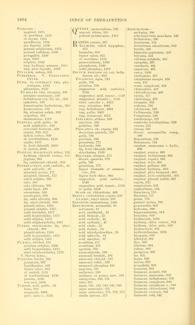 Psoriasis— naphtol, 1075 ol. morrhuse, 1125 ol. thymi, 1163 paraffiuum, 1194 pix liquida, 1256 potassa sulphurata, 1274 potassii iodidum, 1306 pyrogallol, 1336 sapo, 141 s sulphur, 1542 ung. hydrarg. amnion., 1665 ung. picis liquida;, 1669 Ptyalism, ioduin, 891 Puerperal. V. Convulsion, Fever. Pupil, to contract the, phy- sostigma, 1222 pilocarpus, 1232 To dilate the, atrophia, 309 atropine santonate, 310 belladonna; ext. fol. ale, 653 ephedrin, 310 homatropine hydrobrom., 310 hyoscyamus, 856 liq. atrophia1 sulph., 941 scopolina, 310 stramonium, 1519 Purpura, acid, gallic., 56 acid, sulphuric, 102 cerevisije ferment., 438 ergota, 620, 622 laricis cortex, 930 ol. terebinthinse, 1158 oxalis, 1185 tr. ferri chloridi, 1619 tr. laricis, 1626 Pustule, malignant, aether, 134 hydrarg. chlorid. corros., 82 I juglans, 905 liq. antimonii chlorid.. 950 Putrefaction, acid, carbolic, 41 acid, salicylic, 95 aluniinii acetas, 177 aluminii chlorid., 177 calcii sulphis, 376 calx, 380 calx chlorata, 385 carbo ligni, 409 creosotum, 549 eucalyptus, 629 liq. sodii silicatis, 986 liq. zinci chlorid.. 988 plumbi nitras, 1264 potassii sulphis. 1315 sodii bisulphis, 1457 sodii hyposulphis, 1472 sodii sulphis, 1485 sodii sulphocarbolas, 1487 Putrid discharges, liq. zinci chlorid., 988 plumbi nitras, 1264 sodii hyposulphis, 1472 sodii sulphis, 14S.> Pyaemia, alcohol, 154 quininse sulphas, 1360 sodii hyposuliihis, H72 zinci sulphocarbolas, 1735 V. Septicemia. Pyelitis, buchu, 356 juniperus, 907 liquidambar, 947 liquor calcis, 953 ol. santali, 1151 ol. terebinthinse, 1159 pareira, 1198 uva ursi, 1680 1'yrosis, acid, gallic, 56 kino, 912 magnesia, 1005 pulv. kino c , 1331 Q UINSY, aponiorphina, 236 argenti nitras, 283 potassii permangan., 1312 RABIES, curare, 567 Eachitis, calcii hypophos., 373 humulus, 818 liquor calcis, 953 ol. morrhuse, 1135 pancreatinum, 1190 phosphorus, 1220 sodii phosphas., 1478 Rectum, diseases of, ext. bella- donnas, ale, 653 ExcoRiiKD, aqua, 243 galla, 766 gelatina, 769 suppositor. acid, carbolici, 1549 suppositor. acid, tannic. 1519 suppositor. plumbi c, 1550 tinct. catechu c, 1613 ung. atrophia-. 1661 ung. belladonnas, 1661 ung. gallae, 1663 ung. stranionii, 1671 Inflamed, althaea, 169 amylum, 206 gelatina, 769 Prolapsus of, ergota, 621 decoctum quercus, 579 galla, 766 garcinia, 766 geranium, 775 hydrastis, 850 liq. ferri chloridi, 961 strychnina, 1530 Relaxed, alumen, 172 decoct, quercus, 579 galla, 766 geranium, 775 Liquor bismuth, et amnion, citr., 952 liquor ferri chlor., 961 suppositor. acid, carbolic, 1549 suppositor. acid, tannic, 1519 tr. gal he, 1620 Spasm of, chloroform, 469 Retina, congested, ergota, 622 Anemic, amyl nitris, 199 Retinitis, santoninum, 1416 Rheumatism, acetanilid, 10 acetonum, 12 acet. cantharid., 15 acid, benzoic, 33 acid, carbolic, 44 acid, carbonic, 47 acid, citric, 52 acid, formic, 54 acid, nitrohydrochlor.. 76 acid, salicylic, 91 acid, succinic, 97 aconitina, 117 aconitum, 121 agathin, 232 ammoniacum, 180 ammonii bromid., 181 ammonii chlorid., 1*7 ammonii iodid., 189 ammonii phosphas, 191 angelica. 210 anthemis, 210 antimon. et. potass, tart., 220 antipyrina, 230, 231 ants, 102 aqua, 241, 243, 211,215.246 aqua ammonite, 251 aqua minerales, '-'71 aralia spiuosa, 275 ~\ 72. 27:: Rheumatism— asclepias, 300 atherospermia moschata, 348 belladonna, 330 benzinum, 334 benzoinum odoriferum, 932 betula, 338 bignonia capriolata, 423 bryonia, 354 calcium sulphide, 385 cannabis, 395 cantharis, 401 capsicum, 405 carex,1426 carthamus, 415 cataplasma sinapis, 424 cera, 432 cerat. camphorse, 434 chimaphila, 448 chloroformum, 469 cicuta. 477 cimicifuga, 479 clematis, 502 codeina, 516 colchicum, 519 Collinsonia, 520 Comptonia, 526 condurango, 527 confectio terebinthinse, 530 crocus, 556 curcas, 568 decoct, sarsaparilla? comp., 580 dracontium, 589 dulcamara, 591 emplast. ammoniac, c. hydr., 600 emplast. arnica, 601 emplast. belladonnas, 601 emplast. capsici, 601 emplast. ferri, 602 emplast. galhani. 602 emplast. hydrarg., 603 emplast. picis burgund., 661 emplast. picis cantharid., 605 emplast. plumbi iodidi, 607 ergota, 622 eupatorium, 631 euphorbium, 634 franciscea, 75., fraxinus, 757 geum, 776 guaiaci resina, 798 gynocardia, 603 hedcoma, 806 hippocastanum, 814 humulus, 819 hydracetin, 1216 hydrarg. chlor. corros., 824 hydrarg. chlor. mite, 829 hydrocotyle, 851 hydroxylamine, 1076 hvssopus, 859 iehthyol, 861 ilex, 863 illicium, 864 iodum, 892 iuniperus, 907 lac, 922 lappa, 929 laurus, 982 lavandula, 933 leonurus, 934 liniment, aconiti, 939 liniment, ammonia', 939 liniment, belladonna', 939 liniment, camphorse, 9 It) liniment, camphorse c, 910 liniment, chloroformi, 910 liniment, crotonis, 941 liniment, iodi, 941