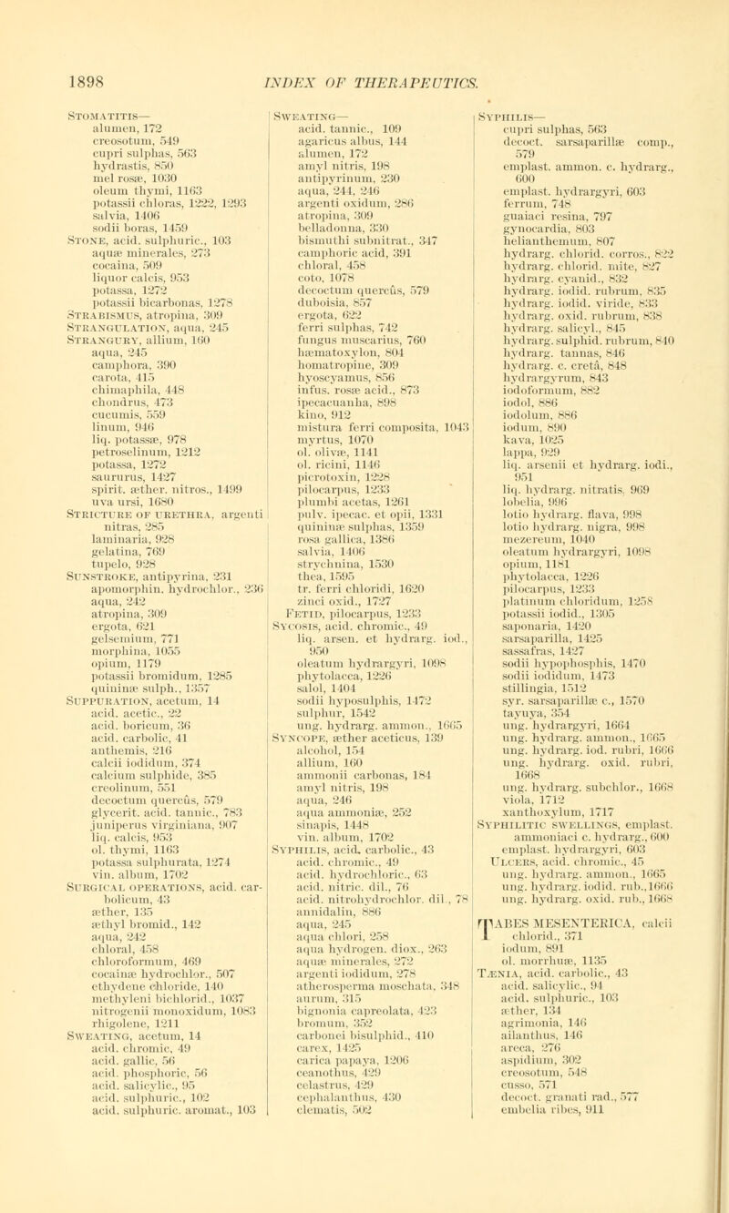 Stomatitis— alunien, 172 creosotum, 549 cupri sulphas, 563 hydrastis, 850 mel rosfe, 1030 oleum thyini, 1163 potassii chloras, 1222, 1293 salvia, 1406 sodii boras, 1459 Stone, acid, sulphuric, 103 aquae minerales, 273 cocaina, 509 liquor calcis, 953 potassa, 1272 potassii bicarbonas, L278 Strabismus, atrophia, 309 Strangulation, aqua, 245 Strangury, allium, 160 aqua, 245 camphora, 390 carota, 415 chimaphila, 448 chondrus, 473 cucumis, 559 1 inum, 946 liq. potassse, 978 petroselinum, 1212 potassa, 1272 saururus, 1427 spirit, aether, nitros., 1499 uva ursi, 1680 Stricture of urethra, argenti nitras, 285 laminaria, 928 gelatina, 769 tupelo, 928 Sunstroke, antipyrina, 231 apomorphin. hydrochlor.. 236 aqua, 242 atrophia, 309 ergota, 621 gelsemium, 771 morphina, 1055 opium, 1179 potassii bromidum, 1285 quininse sulph., 1357 Suppuration, acetum, 14 acid, acetic, 22 acid, boricum, 36 acid, carbolic, 11 anthemis, 216 calcii iodidum, 374 calcium sulphide, 385 creolinum, 551 decoctum quercus, 579 glycerit. acid, tannic, 783 juuiperus virginiana, 907 liq. calcis, 953 ol. tbymi, 1163 potassa sulphurata, 1271 vin. album, 1702 SUEGICAL operations, acid, car- bolicum, 43 aether, 135 aethyl bromid., 142 aqua, 242 chloral, 458 chloroformum, 469 cocainse hydrochlor., 507 ethydene chloride. 140 methyleni bichlorid., 1037 nitrogenii monoxidum, 1083 rhigolene, 1211 Sweating, acetum, 14 acid, chromic, 49 acid, gallic, 56 acid, phosphoric, 56 acid, salicylic, 95 acid, sulphuric, 102 acid, sulphuric, annual,, 103 Sweating— acid, tannic, 109 agaricus albus, 144 alumen, 172 amyl nitris, 198 antipyrinum, 230 aqua, 244, 246 argenti oxiduni, 286 atropina, 309 belladonna, 330 bismuthi subnitrat., 347 camphoric acid, 391 chloral, 458 coto, 1078 decoctum quercus, 579 duboisia, 857 ergota, 622 ferri sulphas, 742 fungus muscarius, 760 hsematoxylon, 804 homatropine, 309 hyoscyamus, 856 infus. rosse acid., 873 ipecacuanha, 898 kino, 912 mistura ferri composita. 1043 myrtus, 1070 ol. olivse, 1141 ol. ricini, 1146 picrotoxin, 1228 pilocarpus, 1233 plumbi acetas, 1261 pulv. ipecac et opii. 1331 quinime sulphas, 1359 rosa gallica, 1386 salvia, 1406 strychnina, 1530 thea, 1595 tr. ferri chloridi, 1620 zinci oxid., 1727 Fetid, pilocarpus, 1233 Sycosis, acid, chromic, 49 liq. arsen. et hydrarg. iod., 950 oleatum hydrargyri, 1098 Phytolacca, 1226 salol, 1404 sodii hyposulphis, 1472 sulphur, 1542 ung. hydrarg. amnion., 1665 Syncope, aether aceticus, 139 alcohol, 154 allium, 160 ammonii carbonas, 184 amyl nitris, 198 aqua, 246 aqua ammonite, 252 sinapis, 1448 vin. album, 1702 Syphilis, acid, carbolic, 43 acid, chromic, 49 acid, hydrochloric, 63 acid, nitric, dil.. 76 acid, nitrohydrochlor. dil , 78 annidalin, 886 aqua, 245 aqua chlori, 258 aqua hydrogen, diox., 263 aqua? minerales, 272 argenti iodidum, 278 atherosperma moschata. 348 aurum, 315 bignonia capreolata, 423 bromum, 352 carbonei bisulphid., 410 carex, 1 125 carica papaya, 1206 ceanothus, 42!) celastrus, 129 cephalanthus, 430 clematis, 502 Syphilis— cupri sulphas, 563 decoct, sarsaparillae comp., 579 emplast. ammon. c. hydrarg., 600 emplast, hydrargyri, 603 ferrum, 748 guaiaci resina, 797 gynocardia, 803 helianthemum, 807 hydrarg. chlorid. corros., 822 hydrarg. chlorid. mite, 827 hydrarg. cyanid., 832 hydrarg. iodid. rubrum, 835 hydrarg. iodid. viride, 833 hydrarg. oxid. rubrum, 838 hydrarg. salicyl., 845 hydrarg. sulphid. rubrum, 840 hydrarg. tannas, 846 hydrarg. c creta, 848 hydrargyrum, 843 iodoformum, 882 iodol, 886 iodolum, 886 iodum, 890 kava, 1025 lappa, 929 liq. arsenii et hvdrarg. iodi., 951 liq. hydrarg. nitratis. 969 lobelia, 996 lotio hydrarg. flava, 998 lotio hydrarg. nigra, 998 mezereum, 1040 oleatum hydrargyri, 1098 opium, 1181 Phytolacca, 1226 pilocarpus, 1233 platinum chloridum. 1258 potassii iodid., 1305 saponaria, 1420 sarsaparilla, 1425 sassafras, 1427 sodii hypophosphis, 1470 sodii iodidum, 1473 stillingia, 1512 syr. sarsaparillae c, 1570 tayuya, 354 ung. hydrargyri, 1664 ung. hydrarg. amnion., 1665 ung. hydrarg. iod. mini, 1666 ung. hydrarg. oxid. mini. 1668 ung. hydrarg. subclilor., Kills viola, 1712 xanthoxylum, 1717 Syphilitic swellings, emplast. ammouiaci c hydrarg., 600 emplast, hydrargyri, 603 Ulcers, acid, chromic., 45 ung. hydrarg. amnion., 1665 ung. hydrarg. iodid. rub.,1666 ung. hydrarg. oxid. rub., 1668 TABES MESENTERICA, calcii chlorid., 371 iodum, 891 ol. morrhuse, 1135 Taenia, acid, carbolic, 43 acid, salicylic, 94 acid, sulphuric, 103 aether, 134 agrimonia. 146 aihuithus, 146 areca, 276 aspidium, 302 creosotum, 548 cusso, 571 decoct, granati rad., 577 embelia ribes, 911