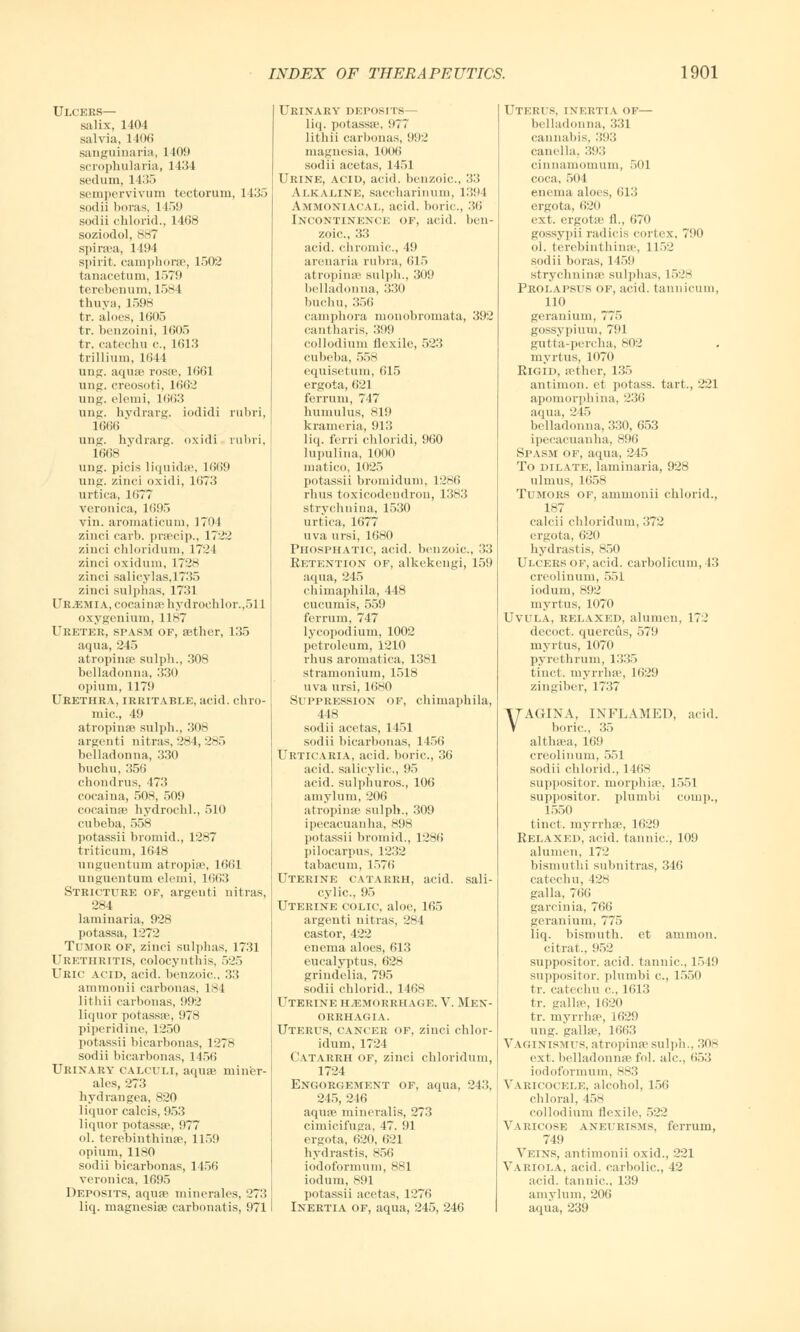 Ulcers— salix, 1404 salvia, 1406 sanguinaria, 1109 scrophularia, 1434 sedum, 1435 sempervivum tectorum, 1435 sodii boras, 1159 sodii chlorid., 1408 soziodol, 887 spiraea, 1494 spirit, camphorse, 1502 tanacetum, 1579 terobenum, 1584 thuya, 1598 tr. aloes, 1605 tr. benzoini, 1605 tr. catechu c, 1613 trillium, 1044 ung. aqua? rosa?, 1661 ung. creosoti, 1662 ung. eleuri, 1663 ung. hydrarg. iodidi rubri, 1666 * ung. hydrarg. oxidi rubri, 1668 ung. picis liquids?, 1669 ung. zinci oxidi, 1673 urtica, 1677 veronica, 1695 vin. aromaticum, 1704 zinci carb. praecip., 1722 zinci chloridum, 1724 zinci oxidum, 1728 zinci salicylas,1735 zinci sulphas, 1731 Ur.emia, cocaina? hydrochlor.,511 oxygenium, 1187 Uretek, spasm of, sether, 135 aqua, 245 atrophia? sulpli., 308 belladonna, 330 opium, 1179 Urethra, irritable, acid, chro- mic., 49 atropine sulph., 308 argenti nitras, 284, 285 belladonna, 330 buchu,356 chondrus, 473 cocaina, 508, 509 cocaina? hydrochl., 510 cubeba, 558 potassii bromid., 1287 triticum, 1648 unguentum atrophe, 1661 unguentum elemi, 1663 Stricture of, argenti nitras, 284 laminaria, 928 potassa, 1272 Tumor of, zinci sulphas, 1731 Urethritis, colocynthis, 525 Uric acid, acid, benzoic, 33 ammonii carbonas, 184 lithii carbonas, 992 liquor potassa?, 978 piperidine, 1250 potassii bicarbonas, 1278 sodii bicarbonas, 1456 Urinary calculi, aqua? miner- ales, 273 hydrangea, 820 liquor calcis, 953 liquor potassa?, 977 ol. terebinthinse, 1159 opium, 1180 sodii bicarbonas, 1456 veronica, 1695 Deposits, aqua? minerales, 273 liq. magnesia? carbonatis, 971 Urinary deposits— liq. potassa?, 977 lithii carbonas, 992 magnesia, 1006 sodii acetas, 1451 Urine, acid, acid, benzoic, 33 Alkaline, saccharinum, 1394 Ammoniacal, acid, boric, 36 Incontinence of, acid, ben- zoic, 33 acid, chromic, 49 arenaria rubra, 615 atropime sulph., 309 belladonna, 330 buchu, 356 camphora monobromata, 392 cantharis, 399 collodium flexile, 523 cubeba, 558 equisetum, 615 ergota, 621 ferrum, 747 humulus, 819 krameria, 913 liq. ferri chloridi, 960 Iupulina, 1000 niatico, 1025 potassii bromidum, 1286 rhus toxicodendron, 1383 strychnina, 1530 urtica, 1677 uva ursi, 1680 Phosphatic, acid, benzoic, 33 Retention of, alkekengi, 159 aqua, 245 chimaphila, 448 cucumis, 559 ferrum, 747 lycopodium, 1002 petroleum, 1210 rhus aromatica, 1381 stramonium, 1518 uva ursi, 1680 Suppression of, chimaphila, 448 sodii acetas, 1451 sodii bicarbonas, 1456 Urticaria, acid, boric, 36 acid, salicylic, 95 acid, sulphuros., 106 amyluin, 206 atrophia? sulph., 309 ipecacuanha, s9-s potassii bromid., 1286 pilocarpus, 1232 tabacum, 1576 Uterine catarrh, acid, sali- cylic, 95 Uterine colic, aloe, 165 argenti nitras, 284 castor, 422 enema aloes, 613 eucalyptus, 628 grindelia, 795 sodii chlorid., 1468 Uterine hemorrhage. V. Men- orrhagia. Uterus, cancer of, zinci chlor- idum, 1724 Catarrh of, zinci chloridum, 1724 Engorgement of, aqua, 243, 245, 246 aqua? mineralis, 273 cimicifuga, 47. 91 ergota, 620, 621 hydrastis, 856 iodoformum, 881 iodum, 891 potassii acetas, 1276 Inertia of, aqua, 245, 246 Uterus, inertia of— belladonna, 331 cannabis, 393 canella. 393 cinnamomum, 501 coca, 504 enema aloes, 613 ergota, 620 ext. ergota? fl., 670 gossypii radicis cortex, 790 ol. terebinthinse, 1152 sodii boras, 1 159 strychnina' sulphas, L528 Prolapsus of, acid, tannicum, 110 geranium, 775 gossypiiuu, 791 gutta-percha, 802 myrtus, 1(170 Rigid, sether, 135 antimon. et potass, tart., 221 apomorphina, 236 aqua, 245 belladonna, 330, 653 ipecacuanha, 896 Spasm of, aqua, 245 To dilate, laminaria, 928 ulmus, 1658 Tumors of, ammonii chlorid., 187 calcii chloridum, 372 ergota, 620 hydrastis, 850 Ulcers of, acid, carbolicum, 13 creolinum, 551 iodum, 892 myrtus, 1070 Uvula, relaxed, alumen, 17.' decoct, quercus, 579 myrtus, 1070 pyrethrum, 1335 tinct. myrrhse, 1629 zingiber, 1737 VAGINA, INFLAMED, acid. boric, 35 althaea, 169 creolinum, 551 sodii chlorid., 1468 suppositor. morphia?, 1551 suppositor. plumbi eouip., 1550 tinct. myrrha?, 1629 Relaxed, acid, tannic, 109 alumen, 172 bismuthi subnitras, 346 catechu, 128 galla, 766 garcinia, 766 geranium, 775 liq. bismuth, et amnion, citrat., 952 suppositor. acid, tannic, 1549 suppositor. plumbi c, 1550 tr. catechu <•., 1613 tr. galla', 1620 tr. myrrhse, 1629 ung. galla?, 1663 Vaginismus, atrophia' sulph., 308 ext. belladonna? fol. ale, 653 iodoformum, 883 Varicocele, alcohol, 156 chloral, 458 collodium flexile, 522 Varicose aneurisms, ferrum, 749 Veins, antimonii oxid., 221 Variola, acid, carbolic, 42 acid, tannic, 139 amylum, 206 aqua, 239