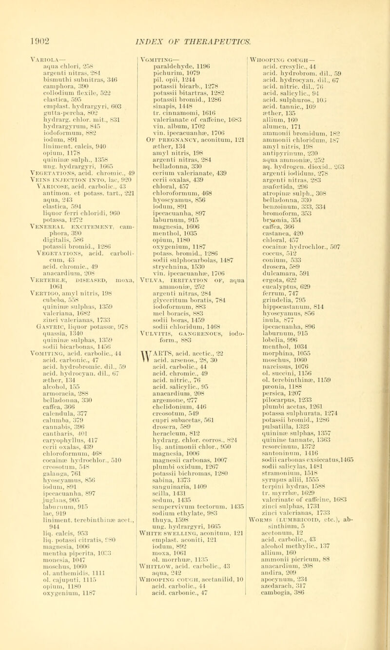 Variola— aqua chlori, 258 argenti nitras, 284 bisiuuthi subnitras, 346 camphora, 390 collodium flexile, 522 elastica, 595 emplast. hydrargyri, 603 gutta-percha, 802 hydrarg. chlor. mit., 831 hydrargyrum, 845 iodoformum, 882 iodum, 891 liniment, calcis, 940 opium, 1178 quininse sulph., 1358 ung. hydrargyri, 1665 Vegetations, acid, chromic, 49 Veins injection into, lac, 920 Varicose, acid, carbolic, 43 antinion. et potass, tart., 221 aqua, 243 elastica, 594 liquor ferri chloridi, 960 potassa, 1272 Venereal excitement, cani- phora, 390 digitalis, 586 potassii bromid., 1286 Vegetations, acid, carboli- eum, 43 acid, chromic, 49 anacardium, 208 Vertebrae, diseased, moxa, 1061 Vertigo, amyl nitris, 198 cubeba, 558 quininse sulphas, 1359 Valeriana, 1682 zinci valerianas, 1733 Gastric, liquor potassse, 978 quassia, 1340 quininse sulphas, 1359 sodii bicarbonas, 1 156 Vomiting, acid, carbolic, 44 acid, carbonic, 47 acid, hydrobromic dil., 59 acid, hydrocyan. dil., 67 aether, 131 alcohol, 155 armoracia, 288 belladonna, 330 caffea, 366 calendula, 377 calumba, 379 cannabis, 396 cantharis, 401 caryophyllus, 417 cerii oxalas, 139 chloroformum, 468 cocainse hydrocblor., 510 creosotum, 548 galanga, 761 hyoscyamus, 856 iodum, 891 ipecacuanha, 897 juglans, 905 laburnum, 915 lac, 919 liniment, terebinthinse acet., 944 liq. calcis, 953 liq. potassi citratis, ! SO magnesia, 1006 mentha piperita, 1033 monesia, 1047 moschus, 1060 ol. anthcniidis, 1111 ol. cajuputi, 1115 opium, 1180 oxygenium, 1187 Vomiting— paraldehyde, 1196 pichurim, 1079 pil. opii, 1244 potassii bicarb., 1278 potassii hitartras, 1282 potassii bromid., 1286 sinapis, 1448 tr. cinnamomi, 1616 valerianate of caffeine, 1683 vin. album, 1702 vin. ipecacuanhas, 1706 Of pregnancy, aconitum, 121 aether, 134 amyl nitris, 198 argenti nitras, 284 belladonna, 330 cerium valerianate, 439 cerii oxalas, 439 chloral, 457 chloroformum, 468 hyctscyamus, 856 iodum, 891 ipecacuanha, 897 laburnum, 915 magnesia, 1606 menthol, 1035 opium, 1180 oxygenium, 1187 potass, bromid., 1286 sodii sulphocarbolas, 1487 s( rychnina, 1530 vin. ipecacuanha', 1706 Vulva, irritation of, aqua amrnonise, 252 argenti nitras, 284 glyceritum boratis, 784 iodoformum, 883 mel boracis, 883 sodii boras, 1459 sodii chloridum, 1468 Vulvitis, gangrenous, iodo- form., 883 WAETS, acid, acetic, 22 acid, arsenos., 28, 30 acid, carbolic, 44 acid, chromic, 49 acid, nitric, 76 acid, salicylic, 95 anacardium, 208 argemone, *277 chelidonium, 446 creosotum, 549 cupri subacetas, 561 drosera, 589 heracleum, 812 hydrarg. chlor. corros., 824 liq, antimonii chlor., 950 magnesia, 1006 magnesii carbonas, 1007 plumbi oxidum, 1267 potassii bichromas, 12*0 sabina, 1373 sanguinaria, 1409 scilla, 1431 sedum, 1435 sempervivum tectorum, 1435 sodium ethylate, 983 thuya, 1598 ung. hydrargyri, 1665 VVhitk swelling, aconitum, 121 emplast. aconiti, 121 iodum, 892 moxa, 1061 ol. morrhuse, 1L35 Whitlow, acid, carbolic, 43 aqua, 242 Whooping cough, acetanilid, 10 acid, carbolic, 11 acid, carbonic., 47 Whooping cough— arid, cresylic, 44 acid, hydrobrom. dil., 59 acid, hydrocyan. dil., 67 acid, nitric, dil., 76 acid, salicylic, 91 acid, sulphuros., 105' acid, tannic, 109 sether, 135 allium, 160 alumen, 171 ammonii bromidum. 182 ammonii chloridum, 181 amy] nitris, 198 antipyrinum, 230 aqua ammonia-, 252 aq. hydrogen, dioxid.. 263 argenti iodidum, 278 argenti nitras, 283 asafcetida, 296 atropines sulph., 308 belladonna, 330 benzoinum, 333, 334 bromoform, 353 bry*onia, 354 caffea, 366 castanea, 420 chloral, 457 cocainse hydrochlor., 507 coccus, 51:.' conium, 533 drosera, 589 dulcamara, 591 ergota, 622 eucalyptus, 629 ferrum, 747 grindelia, 795 hippocastanum, 814 hyoscyamus, 856 inula, 877 ipecacuanha, 896 laburnum, 915 lobelia, 996 menthol, 1034 morphina, 1055 moschus, 1060 narcissus, 1076 ol. succini, 1156 ol. terebinthinse, 1159 pseonia, 1188 persica, 1207 pilocarpus, 1233 plumbi acetas, 1261 potassa sulphurata, 1274 potassii bromid., 1286 Pulsatilla, 1323 quininse sulphas, 1357 quinine tannate, 1363 resorcinum, 1372 santoninum, 1116 sodii carbonas exsiccatus,1465 sodii salicylas, 1481 stramonium, 1518 syrupus allii, 155.) terpini hydras, 1588 tr. myrrhsv, 1629 valerinate of caffeine, 1683 zinci sulphas, 1731 zinci valerianas, 1733 Worms (lumbricoid, etc.), ab- sinthium, 5 acetonum, 12 acid, carbolic, 13 alcohol methylic, 137 allium, 160 ammonii picricum, 88 anacardium, 208 andira, 209 apocynum, 231 azedarach, 317 cambogia, 386