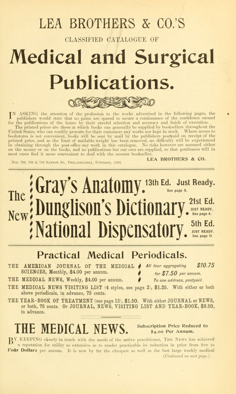 LEA BROTHERS & CO.'S CLASSIFIED CATALOGUE OF Medical and Surgical Publications. IN ASKING the attention of the profession to the works advertised in the following pages, the publishers would state that no pains are spared to secure a continuance of the confidence earned for the publications of the house by their careful selection and accuracy and finish of execution. The printed prices are those at which books can generally be supplied by booksellers throughout the United States, who can readily procure for their customers any works not kept in stock. Where access t< i bookstores is not convenient, books will be sent by mail by the publishers postpaid on receipt of the printed price, and as the limit of mailable weight has been removed, no difficulty will be experienced in obtaining through the post-office any work in this catalogue. No risks however are assumed either on the money or on the books, and no publications but our own are supplied, so that gentlemen will in most cases find it more convenient to deal with the nearest bookseller. LEA BROTHERS & CO. Nos. 706, 708 & 710 Sansom St., Philadelphia, February, 1894. T. j Gray's Anatomy.13* Et.ii,?,,ea,'y me ^ *. . ^. A. 21st Ed. New< Dunglison's Dictionary. I National Dispensatory. JUST READY. See page 4. 5th Ed. JUST READY. See page 11. Practical Medical Periodicals. THE AMERICAN JOURNAL OF THE MEDIOAL $ All four aggregating $10.75 SCIENCES, Monthly, $4.00 per annum. j for $y5Q per annunit THE MEDIOAL NEWS, Weekly, $4.00 per annum. I To one address, postpaid. THE MEDICAL NEWS VISITING LIST (4 styles, see page 2), $1.25. With either or both above periodicals, in advance, 75 cents. THE YEAR-BOOK OF TREATMENT (see page 13), $1.50. With either JOURNAL or NEWS, or both, 75 cents. Or JOURNAL,.NEWS, VISITING LIST AND YEAR-BOOK, $8,50, in advance. THE MEDICAL NEWS. 5b*Z^^r* t0 T> Y KEEPING closely in touch with the needs of the active practitioner, The News has achieved a reputation for utility so extensive as to render practicable its reduction in price from five to Fotir Dollars per annum. It is now by far the cheapest as well as the best large weekly medical (Continued on next page.)