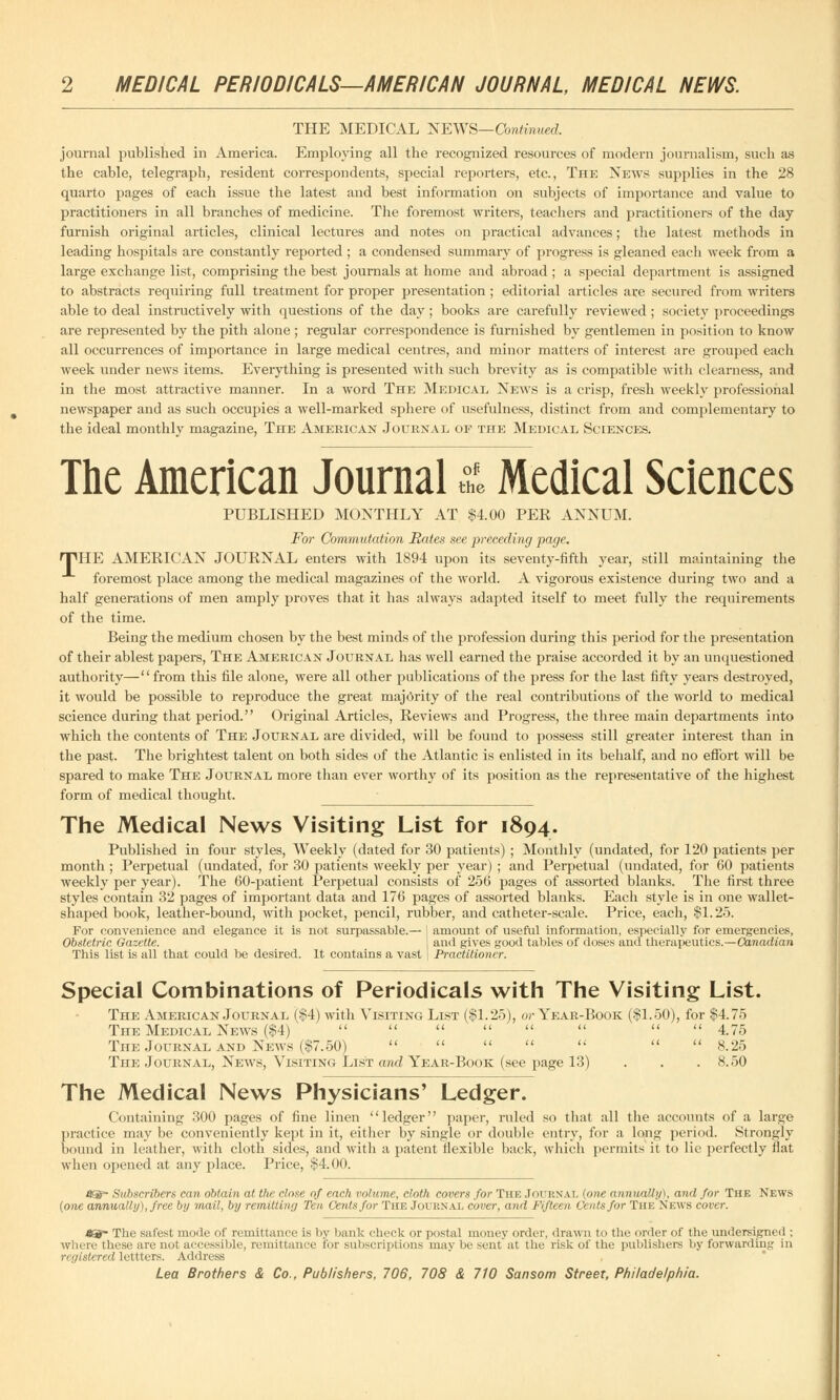 THE MEDICAL NEWS—Continued. journal published in America. Employing all the recognized resources of modern journalism, such as the cable, telegraph, resident correspondents, special reporters, etc., The News supplies in the 28 quarto pages of each issue the latest and best information on subjects of importance and value to practitioners in all branches of medicine. The foremost writers, teachers and practitioners of the day furnish original articles, clinical lectures and notes on practical advances; the latest methods in leading hospitals are constantly reported ; a condensed summary of progress is gleaned each week from a large exchange list, comprising the best journals at home and abroad ; a special department is assigned to abstracts requiring full treatment for proper presentation ; editorial articles are secured from writers able to deal instructively with questions of the day ; books are carefully reviewed ; society proceedings are represented by the pith alone ; regular correspondence is furnished by gentlemen in position to know all occurrences of importance in large medical centres, and minor matters of interest are grouped each week under news items. Everything is presented with such brevity as is compatible with clearness, and in the most attractive manner. In a word The Medical News is a crisp, fresh weekly professional newspaper and as such occupies a well-marked sphere of usefulness, distinct from and complementary to the ideal monthly magazine, The American Journal op the Medical Sciences. The American Journal & Medical Sciences PUBLISHED MONTHLY AT $4.00 PER ANNUM. For Commutation Hates see preceding page. HTHE AMERICAN JOURNAL enters with 1894 upon its seventy-fifth year, still maintaining the foremost place among the medical magazines of the world. A vigorous existence during two and a half generations of men amply proves that it has always adapted itself to meet fully the requirements of the time. Being the medium chosen by the best minds of the profession during this period for the presentation of their ablest papers, The American Journal has well earned the praise accorded it by an unquestioned authority—from this file alone, were all other publications of the press for the last fifty years destroyed, it would be possible to reproduce the great majority of the real contributions of the world to medical science during that period. Original Articles, Reviews and Progress, the three main departments into which the contents of The Journal are divided, will be found to possess still greater interest than in the past. The brightest talent on both sides of the Atlantic is enlisted in its behalf, and no effort will be spared to make The Journal more than ever worthy of its position as the representative of the highest form of medical thought. The Medical News Visiting List for 1894. Published in four styles, Weekly (dated for 30 patients) ; Monthly (undated, for 120 patients per month ; Perpetual (undated, for 30 patients weekly per year) ; and Perpetual (undated, for 60 patients weekly per year). The 60-patient Perpetual consists of 256 pages of assorted blanks. The first three styles contain 32 pages of important data and 176 pages of assorted blanks. Each style is in one wallet- shaped book, leather-bound, with pocket, pencil, rubber, and catheter-scale. Price, each, $1.25. For convenience and elegance it is not surpassable.— I amount of useful information, especially for emergencies, Obstetric Gazette. \ and gives good tables of doses and therapeutics.—Canadian This list is all that could be desired. It contains a vast Practitioner. Special Combinations of Periodicals with The Visiting List. The American Journal ($4) with Visiting List ($1.25), or Year-Book ($1.50), for $4.75 The Medical News ($4)         4.75 The Journal and News ($7.50)        8.25 The Journal, News, Visiting List and Year-Book (see page 13) 8.50 The Medical News Physicians' Ledger. Containing 300 pages of fine linen ledger paper, ruled so that all the accounts of a large practice may be conveniently kept in it, either by single or double entry, for a long period. Strongly bound in leather, with cloth sides, and with a patent flexible back, which permits it to lie perfectly fiat when opened at any place. Price, $4.00. • Subscribers can obtain at the close of each volume, cloth covers for The JOURNAL (one annually), and for The News (one annually), free by mail, by remitting Ten Cents for The Journal cover, and Fifteen Cents for The News cover. *S~ The safest mode of remittance is by bank check or postal money order, drawn to the order of the undersigned : where these are not accessible, remittance for subscriptions may be sent at the risk of the publishers by forwarding in r< vi stared lettters. Address