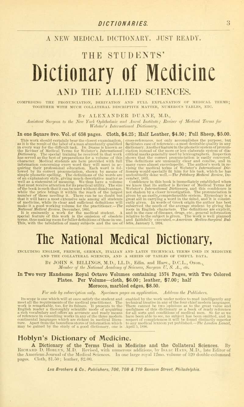 DICTIONARIES. A NEW MEDICAL DICTIONARY. JUST READY. THE STUDENTS' Dictionary of Medicine AND THE ALLIED SCIENCES. COMPRISING THE PRONUNCIATION, DERIVATION AND FULL EXPLANATION OP MEDICAL TERMS; TOGETHER WITH MUCH COLLATERAL DESCRIPTIVE MATTER, NUMEROUS TABLES, ETC. By ALEXANDER DUANE, M.D., Assistant Surgeon to the New York Ophthalmic and An ml Institute; Reviser of Medical Terms for Wehster s International Dictionary. In one Square 8vo. Vol. of 658 pages. Cloth, $4.25; Half Leather, $4.50; Full Sheep, $5.00. This work should certainly bear the closest examination, as it is the resultof the labor of a man abundantly qualified in every way for the difficult task. Dr. Duane is known as the Reviser of Medical Terms for Webster's International Dictionary. The special training he received in that work has served as the best of preparations for a volume of this character. Medical students are here provided with full information concerning every word they will meet in ac- quiring their professional education. Each word is fol- lowed by its correct pronunciation, shown by means of simple phonetic spelling. The definitions of the words are of an explanatory style, giving much descriptive matter as well as a statement of meaning. We thus have a volume that must receive attention for its practical utility. The size of the book is such that it can be used without disai Ivantage, while the price brings it within the reach of the largest number of those needing it. There can be no doubt but that it will have a most extensive sale among all students of medicine, while its clear and sufficient definitions will make it a good working volume for the practitioner.—The National Medical Review, December, 1893. It is eminently a work for the medical student. A special feature of this work is the omission of obsolete terms, thus making room for fuller definitii >ns of those in use. This, with the tabulation of many subjects and the use of cross-references, not only accomplishes the purpose, but facilitates ease of reference—a most desirable quality in any dictionary. Anotherfeature in the phonetic system of pronun- ciation instead of the more or less elaborate system of dia- critical marks generally used by lexicographers. Inspection shows that the correct pronunciation is easily conveyed. The definitions are unusually clear and concise, and in many eases almost encyclopedic. The author's work in re- vising the medical terms of Webster's International Dic- tionary would specially fit him for his task, which he has undoubtedly done well.— The Pittsburg Medical Review, De- cember, 1893. Confidence in this book is immediately established when we know that its author is Reviser of Medical Terms for Webster's International Dictionary, and this confidence is not shaken by a closer investigation. The pronunciation is given by an e'asily.comprehensible system. Etymology is a great aid in carrying a word in the mind, and it is consist- ently given. In words of Greek origin the author has best subserved the needs of the average student by giving the roots in English characters. The definitions are explicit, and in the case of diseases, drugs, etc.. general information relative to the subject is given. The work is well planned and faithfully executed.—American Medico-Surgical Bul- letin, January 1, 1894. The National Medical Dictionary, INCLUDING ENGLISH, FRENCH, GERMAN, ITALIAN AND LATIN TECHNICAL TERMS USED IN MEDICINE AND THE COLLATERAL SCIENCES, AND A SERIES OF TABLES OF USEFUL DATA. By JOHN S. BILLINGS, M.D., LL.D., Edin. and Harv., D.C.L., Oxon., Member of the National Academy of Sciences, Surgeon U. S. A., etc. In Two very Handsome Royal Octavo Volumes containing 1574 Pages, with Two Colored Plates. Per Volume—cloth, $6.00; leather, $7.00; half Morocco, marbled edges, $8.50. For sale by subscription only. Specimen pages on application. Address the Publishers. Its scope is one which will at once satisfy the student and meet all the requirements of the medical practitioner. The work is remarkable, too. for its fulness. It presents to the English reader a thoroughly scientific mode of acquiring a rich vocabulary and offers an accurate and ready means of reference in consulting works in any of the three'modem continental languages which are richest in medical litera- ture. Apart from the boundless stores of information which may be gained by the study of a good dictionary, one is enabled by the work under notice to read Intelligently any technical treatise in any of the four chief modern languages. There cannot be two opinions as to the great value ami usefulness of this dictionary as a book of ready reference for all sorts and conditions of medical men. So far a- we have been able to see, no subject has been omitted, and hi respect of completeness il will be found distinctly superior to any medical lexicon yet published.— Ttie London Lancet, April 5, 1S90. Hoblyn's Dictionary of Medicine. A Dictionary of the Terms Used in Medicine and the Collateral Sciences. By Richard D. Hoblyn, M.D. Revised, with numerous additions, by Isaac Hays, M.D., late Editor of the American Journal of the Medical Sciences. In one large royal 12rno. volume of 520 double-columned pages. Cloth, |1.50; leatIter, 82.00.