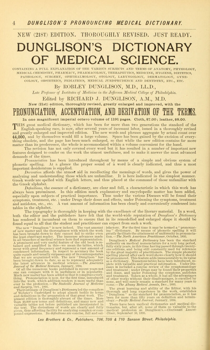 DUNGLISON S PRONOUNCING MEDICAL DICTIONARY. NEW (21ST) EDITION. THOROUGHLY REVISED. JUST READY. DUNGLISON'S DICTIONARY OF MEDICAL SCIENCE. CONTAINING A FULL EXPLANATION OP THE VARIOUS SUBJECTS AND TERMS OP ANATOMY, PHYSIOLOGY, MEDICAL CHEMISTRY, PHARMACY, PHARMACOLOGY, THERAPEUTICS, MEDICINE, HYGIENE, DIETETICS, PATHOLOGY, SURGERY, OPHTHALMOLOGY, OTOLOGY, LARYNGOLOGY, DERMATOLOGY, GYNE- COLOGY, OBSTETRICS, PEDIATRICS, MEDICAL JURISPRUDENCE AND DENTISTRY, ETC., ETC. By ROBLEY DUNGLISON, M.D., LL.D., Late Professor of Institutes of Medicine in the Jefferson Medical College of Philadelphia. Edited by RICHARD J. DUNGLISON, A.M., M.D. New (21st) edition, thoroughly revised, greatly enlarged and improved, with the PRONUNCIATION, ACCENTUATION, ANU UERIVATION OF THE TERMS. In one magnificent imperial octavo volume of 1191 pages. Cloth, $7.00; leather, $8.00. THIS great medical dictionary, which lias been for more than two generations the standard of the English-speaking race, is now, after several years of incessant labor, issued in a thoroughly revised and greatly enlarged and improved edition. The new words and phrases aggregate by actaul count over 44,000, and by themselves would till a large volume. Space has been gained by the excision of every- thing obsolete, and the page has been1 much enlarged, so that while the new edition contains far more matter than its predecessor, the whole is accommodated within a volume convenient for the hand. The revision has not only covered every word but it has resulted in a number of important new features designed to confer on the work the utmost usefulness, and to make it answer the most advanced demands of the times. Pronunciation has been introduced throughout by means of a simple and obvious system of phonetic spelling. At a glance the proper sound of a word is clearly indicated, and thus a most important desideratum is supplied. Derivation affords the utmost aid in recollecting the meanings of words, and gives the power of analyzing and understanding those which are unfamiliar. It is here indicated in the simplest manner. Greek words'are spelled with English letters, and thus placed at the command of those unfamiliar with the Greek alphabet. Definitions, the essence of a dictionary, are clear and full, a characteristic in which this work has always been preeminent. In this edition much explanatory and encyclopedic matter has been added, especially upon subjects of practical importance. Thus under the various Diseases will be found their symptoms, treatment, etc. ; under Drugs their doses and effects, under Poisoning the symptoms, treatment and antidotes, etc., etc. A vast amount of information has been clearly and conveniently condensed into tables in the alphabet. The typography is thoroughly in keeping with the excellence of the literary material. In a word, both the editor and the publishers have felt that the world-wide reputation of Dunglison' s Dictionary has rendered it incumbent on them to ensure that in its remodelled and enlarged shape it should be found equal to all that the student and practitioner can expect from such a work. The new  Dunglison  is new indeed. The vast amount isfactory. For the first time it may be termed a  pronoune- of new matter and the thoroughness with which the work has been brought down to date cannot fail to strike even the least observant reader. The immense advances made in all branches of medical science here find representation. A prominent and very useful feature of the old book is re- tained and amplified in this—we mean the tables, which recur with jjreat frequency and represent a vast amount of condensed information. In respect to accuracy the book quite equals and usually surpasses any of its contemporaries that we are acquainted with. The new Dunglison has been brought down to date, so as to represent adequately the latest advances in medical science.—The American Journal of the Medical Sciences, January, 1894. Of all the numerous books published in recent years not one can compare with it in usefulness or in popularity. Much new matter has been added so that it comprises every- thing. Pronunciation is now, for the first time, introduced into the work, which addition renders it more useful than ever to the profession.—The Nashville Journal of Medicine and Surgery, Oct.. 1893. Theirestimate of Dunglison'sD/cWoHan/led the compilers of Webster's Unabridged to adopt almost bodily its terms and definitions in the preparation of that great work. The present edition is thoroughly abreast of the times. More than 40,000 new terms and definitions, and many new and valuable tables not before published are incorporated in the text. The derivations of words are clearly and fully given, thus affording facility for analyzing complex or com- pound expressions. Its definitions are concise, full and sat- ing  dictionary. By means of phonetic spelling it will greatly facilitate the attainment of uniformity in pronuncia- tion.— The North American Practitioner, October, 1893. Dunglison's Medical Dictionary has been the standard authority on medical nomenclature for a very long period, fully sixty years, in this time having passed through twenty- one editions, and being still constantly used for reference by the great majority of practitioners. The simple phonetic spelling placed after each word shows clearly how it should be pronounced. This feature adds immeasurably to its value as a dictionary. Numerous tables have been introduced, re- plete with valuable and practical information. Under Dis- eases is included a concise review of the symptomatology and treatment: under Drugs may be found their properties and doses, and under Poisoning the symptoms, antidotes and treatment. Taken as a whole, it has all the advantages of other works without their disadvantages, is excelled by none, and will surely remain a standard for many years to come.—The Albany Medical Annals, Dec, 1893. The great learning and ability of the Editor, with his thorough and long experience in the work, establishes Dunglison as the standard for pronunciation, as it has been for more than fifty years on definition and termin- ology.—Pacific Medical Journal, January, 1894. There have been medical dictionaries and medical dic- tionaries, but, after all, none of them so valuable to the medical profession as Dunglison's.—Cincinnati Lancet- Clinic, September 30, 1893.