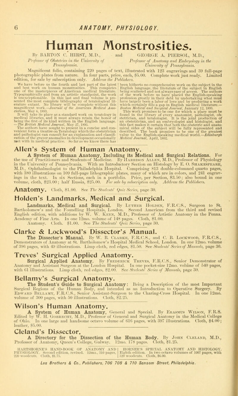 Human Monstrosities. By BARTON C. HIRST,. M.D., and GEORGE A. PIERSOL, M.D., Professor of Obstetrics in the University of Professor of Anatomy and Embryology in the Pennsylvania. University of Pennsylvania. Magnificent folio, containing 220 pages of text, illustrated with 123 engravings and 39 full-page photographic plates from nature. In four parts, price, each, §5.00. Complete work just ready. Limited edition, for sale by subscription only. Address the Publishers. been hitherto no comprehensive work on the subject in the English language, the literature of the subject in English being scattered and not always easy of access. The authors of the work before us have placed the English-speaking profession greatly in their debt by undertaking what must have largely been a labor of love and by producing a work which certainly fills a gap in English medical literature.— Boston Medical and Surgical Journal, January 12, 1893. This work promises to be one for which a place must be found in the library of every anatomist, pathologist, ob- stetrician, and teratologist. It is the joint production of an obstetrician, and an embryologist and histologist, and this fact makes it certain that both the obstetric and anato- mical sides of the subject will be fully represented and described. The book promises to be one of the greatest value to the English-speaking medical world.—Edinburgh Medical Journal, April, 1892. We have before us the fourth and last part of the latest and best work on human monstrosities. This completes one of the masterpieces of American medical literature. Typographically and from an artistic standpoint, the work is unexceptionable. In this last and final volume is pre- sented the most complete bibliography of teratological lit- erature extant. No library will be complete without this magnificent work.—Journal of the American Medical Asso- ciation, May 6, 1893. It will take its place as a standard work on teratology in medical libraries, and it must always retain the honor of being the first of its kind written in the English language. — The British Medical Journal, May 27, 1893. The authors have sought to present in a concise and con- venient form a treatise on Teratology which the obstetrician and pathologist can consult for an explanation and classifi- cation of the graver anomalies in development occasionally met with in medical practice. So far as we know there has Allen's System of Human Anatomy. A System of Human Anatomy, Including its Medical and Surgical Relations. For the use of Practitioners and Students of Medicine. By Harrison Allen, M.D., Professor of Physiology in the University of Pennsylvania. With an Introductory Section on Histology by E. O. Shakespeare, M.I)., Ophthalmologist to the Philadelphia Hospital. Comprising 813 double-columned quarto pages, with 380 illustrations on 109 full-page lithographic plates, many of which are in colors, and 241 engrav- ings in the text. In six Sections, each in a portfolio. Price, per Section, $3.50; also bound in one volume, cloth, $23.00; half Russia, $25.00. For sale by subscription only. Address the Publishers. Anatomy. Cloth, $1.00. See The Students' Quiz Series, page 30. Holden's Landmarks, Medical and Surgical. Landmarks, Medical and Surgical. By Luther Holden, F.R.C.S., Surgeon to St. Bartholomew's and the Foundling Hospitals, London. Second American from the third and revised English edition, with additions by W. \V. Keen, M.D., Professor of Artistic Anatomy in the Penna. Academy of Fine Arts. In one 12mo. volume of 148 pages. Cloth, $1.00. Anatomy. Cloth. $1.00. See The Students' Quiz Series, page 30. Clarke & Lockwood's Dissector's Manual. The Dissector's Manual. By W. B. Clarke, F.R.C.S., and C. B. Lockwood, F.R.C.S., Demonstrators of Anatomy at St. Bartholomew's Hospital Medical School, London. In one 12mo. volume of 396 pages, with 49 illustrations. Limp cloth, red edges, $1.50. See Students' Series of Manuals, page 30. Treves' Surgical Applied Anatomy. Surgical Applied Anatomy. By Frederick Treves, F.R.C.S., Senior Demonstrator of Anatomy and Assistant Surgeon at the London Hospital. In one pocket-size 12mo. volume of 540 pages, with 61 illustrations. Limp cloth, red edges, $2.00. See Students' Scries of Manuals, page 30. Bellamy's Surgical Anatomy. The Student's Guide to Surgical Anatomy: Being a Description of the most Important Surgical Regions of the Human Body, and intended as an Introduction to Operative Surgery. By Edward Bellamy, F.R.C.S., Senior Assistant-Surgeon to the Charing-Cross Hospital. In one 12mo. volume of 300 pages, with 50 illustrations. (loth, $2.25. Wilson's Human Anatomy. A System of Human Anatomy, General and Special. By Erasmus Wilson, F.R.S. Edited by W. H. Gobrecht, M.D., Professor of General and Surgical Anatomy in the Medical College of Ohio. In one large and handsome octavo volume of 616 pages, with 397 illustrations. Cloth, $4.00; leather, $5.00. Cleland's Dissector. A Directory for the Dissection of the Human Body. By John Cleland, M.D., Professor of Anatomy, Queen's College, Galway. 12mo. 178 pages. Cloth, $1.25. HARTSHORNE'S hand-book of anatomy and PHYSIOLOGY. Second edition, revised. 12mo., 310 pages, 220 woodcuts. Cloth, $1.75. HORNER'S SPECIAL ANATOMY AND HISTOLOGY. Eighth edition. In two octavo volumes of 1007 pages, with 320 woodcuts. Cloth, $<j.00.