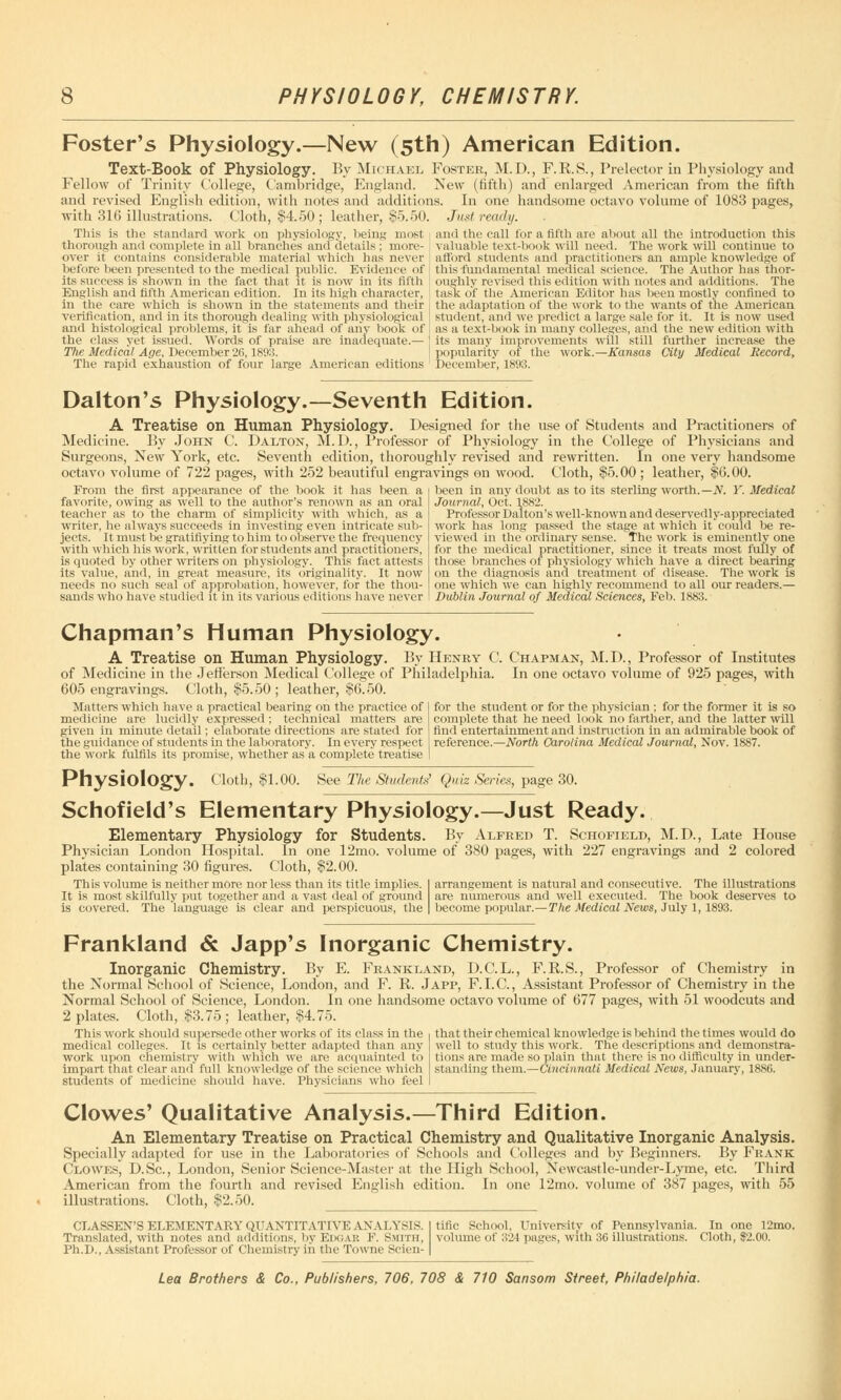 Foster's Physiology.—New (5th) American Edition. Text-Book of Physiology. By Michael Foster, M.D., F. B. S., Prelector in Physiology and Fellow of Trinity College, Cambridge, England. New (fifth) and enlarged American from the fifth and revised English edition, with notes and additions. In one handsome octavo volume of 1083 pages, with 316 illustrations. Cloth, §4.50; leather, $5.50. Just ready. This is the standard work on physiology, being most and the call for a fifth are about all the introduction this thorough and complete in all branches and details ; mure- valuable text-book will need. The work will continue to over it contains considerable material which has never afford students and practitioners an ample knowledge of before been presented to the medical public. Evidence of ' this fundamental medical science. The Author has thor- ite success is shown in the fact that it is now in its fifth oughly revised this edition with notes and additions. The English and fifth American edition. In its high character, i task of the American Editor has been mostly confined to in the care which is shown in the statements and their j the adaptation of the work to the wants of the American verification, and in its thorough dealing with physiological ! student, and we predict a large sale for it. It is now used and histological problems, it is far ahead of any book of the class yet issued. Words of praise are inadequate.— The Medical Age, December 26,1893. The rapid exhaustion of four large American editions as a text-book in many colleges, and the new edition with its many improvements will still further increase the popularity oi the work.—Kansas City Medical Record, December, 1893. Dalton's Physiology.—Seventh Edition. A Treatise on Human Physiology. Designed for the use of Students and Practitioners of Medicine. By John C. D Alton, M.D., Professor of Physiology in the College of Physicians and Surgeons, New York, etc. Seventh edition, thoroughly revised and rewritten. In one very handsome octavo volume of 722 pages, with 252 beautiful engravings on wood. Cloth, $5.00 ; leather, $6.00. been in anv doubt as to its sterling worth.— N. Y. Medical From the first appearance of the book it has teen a favorite, owing as well to the author's renown as an oral teacher as to the charm of simplicity with which, as a writer, he always succeeds in investing even intricate sub- jects. It must be gratifiying to him to observe the frequency with which his work, written for students and practitioners, is quoted by other writers on physiology. This fact attests its value, and, in great measure, its originality. It now needs no such seal of approbation, however, for the tin >u- sands who have studied it in its various editions have never Journal, Oct. 1882. Professor Dalton's well-known and deservedly-appreciated work has long passed the stage at which it could be re- viewed in the ordinary sense. The work is eminently one for the medical practitioner, since it treats most fully of those branches of physiology which have a direct bearing on the diagnosis and treatment of disease. The work is one which we can highly recommend to all our readers.— Dublin Journal of Medical Sciences, Feb. 1883. Chapman's Human Physiology. A Treatise on Human Physiology. By Henry C. Chapman, M.D., Professor of Institutes of Medicine in the Jefferson Medical College of Philadelphia. In one octavo volume of 925 pages, with 605 engravings. Cloth, $5.50 ; leather, $6.50. Matters which have a practical bearing on the practice of medicine are lucidly expressed; technical matters are given in minute detail; elaborate directions are stated for the guidance of students in the laboratory. In every respect the work fulfils its promise, whether as a complete treatise for the student or for the physician : for the former it is so complete that he need look no farther, and the latter will find entertainment and instruction in an admirable book of reference.—North Carolina Medical Journal, Nov. 1887. Physiology. Cloth, $1.00. See The Students' Quiz Series, page 30. Schofield's Elementary Physiology.—Just Ready. Elementary Physiology for Students. By Alfred T. Schofield, M.D., Late House Physician London Hospital. In one 12mo. volume of 380 pages, with 227 engravings and 2 colored plates containing 30 figures. Cloth, $2.00. arrangement is natural and consecutive. The illustrations This volume is neither more nor less than its title implies. It is most skilfully put together and a vast deal of ground is covered. The language is clear and perspicuous, the are numerous and well executed. The book deserves become popular.— The Medical News, July 1, 1893. to Frankland & Japp's Inorganic Chemistry. Inorganic Chemistry. By E. Frankland, D.C.L., F.B.S., Professor of Chemistry in the Normal School of Science, London, and F. B. Japp, F.I.C., Assistant Professor of Chemistry in the Normal School of Science, London. In one handsome octavo volume of 677 pages, with 51 woodcuts and 2 plates. Cloth, $3.75; leather, $4.75. This work should supersede other works of its class in the medical colleges. It is certainly better adapted than any work upon chemistry witli which we are acquainted to impart that clear and full knowledge of the science which students of medicine should have. Physicians who feel that their chemical knowledge is behind the times would do well to study this work. The descriptions and demonstra- tions are made so plain that there is no difficulty in under- standing them.—Cincinnati Medical News, January, 1886. Clowes' Qualitative Analysis.—Third Edition. An Elementary Treatise on Practical Chemistry and Qualitative Inorganic Analysis. Specially adapted for use in the Laboratories of Schools and Colleges and by Beginners. By Frank Clowes, D.Sc, London, Senior Science-Master at the High School, Newcastle-under-Lyme, etc. Third American from the fourth and revised English edition. In one 12mo. volume of 387 pages, with 55 illustrations. Cloth, $2.50. CLASSEN'S ELEMENTARY QUANTITATIVE ANALYSIS. Translated, with notes and additions, by Edgar F. Smith, Ph.D., Assistant Professor of Chemistry in the Towne Scien- tific School. University of Pennsylvania. In one T2mo. volume of 324 pages, with 3G illustrations. Cloth, $2.00.