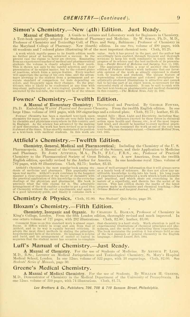 CHEMISTRY—(Continued). Simon's Chemistry.—New (4th) Edition. Just Ready. Manual of Chemistry. A Guide to Lectures and Laboratory work for Beginners in Chemistry. A Text-book specially adapted for Students of Pharmacy and Medicine. By W. Simon, Ph.D., M. D., Professor of Chemistry and Toxicology Coll. of Phys. and Surg., Baltimore; Professor of Chemistry in the Maryland College of Pharmacy. New (fourth) edition. In one 8vo. volume of 490 pages, with 44 woodcuts and 7 colored plates illustrating 56 of the most important chemical tests. (loth, $3.25. value. Such it has proved in the past, and the author has A work which rapidly passes to its fourth edition needs no further proof or having achieved a success. In the present case the claims to favor art' obvious. Emanating from an experienced teacher of medical and pharmaceutical students the volutin' is closely adapted to their needs. This is shown not only by the careful selection and clear presentation of its subject matter, but by the colored plates of reactions, which form a unique feature. Every teacher accordingly been enabled, through frequent and thorough revisions to keep his work constantly in touch with the progress of its science and the best methods of its presents tion.—Pacific Record of Medicine and Surgery, Nov. 15, 1898. The appearance within a year of another (the fourth) edition of Professor Simon's work indicates that our favor- able opinion of the work as already expressed is shared will appreciate the saving of his own time, and the advan- both by teachers and students. The unique feature of tages accruing to the student from a permanent and ac- curate standard of comparison for tests depending on colors, and frequently upon their changes. To the prac- titioner, who is likely to be confronted at any time with important pathological or toxicological questions to be answered by the test-tube, the volume will be of the utmost representing color-reactions and colored precipitates by artistically-produced illustrations is attractive and cannot fail to become part of an object lesson, so necessary for the Successful study of chemistry. It can be said to rank with the best text-books on pharmaceutic and medical chemistry in this country.—The Medical News, July 22, is;):;. Fownes' Chemistry.—Twelfth Edition. A Manual of Elementary Chemistry; Theoretical and Practical. By George Fownes, Ph.D. Embodying Watts' Physical and Inorganic Chemistry. From the twelfth English edition. In one large 12mo. volume of 1061 pages, with 168 engravings and a colored plate. Cloth, $2.75 ; leather, $3.25. Fownes' Chemistry has been a standard text-book upon chemistry for many'years. Its merits are very fully known by chemists and physicians everywhere in this country and in England. As the science lias advanced by the making of new discoveries, the work has been revised so as to keep it abreast of the times. It has steadily maintained its position as a text-book with medical students. In this work are treated fully : Heat, Light and Electricity, including Mag- netism. The influence exerted by these forces in chemical action upon health and disease, etc., is of the most impor- tant kind, and should be familiar to every medical practi- tioner. We can commend the work as one of the very best text-books upon chemistrv extant.—Cincinnati Medical News, Oct. 1885. Attfield's Chemistry.—Twelfth Edition. Chemistry, General, Medical and Pharmaceutical; Including the Chemistry of the U. S. Pharmacopieia. A Manual of the General Principles of the Science, and their Application to Medicine and Pharmacy. By John Attfield, M.A., Ph.D., F.I.C., F.R.S., etc., Professor of Practical Chemistry to the Pharmaceutical Society of Great Britain, etc. A new American, from the twelfth English edition, specially revised bv the Author for America. In one handsome roval 12mo. volume of 782 pages, with 88 illustrations. Cloth, $2.75; leather, $3.25. Attfield's Chemistry is the most popular book among stu- dents of medicine and pharmacy. This popularity rests upon real merits. Attfield's work combines in the happiest manner a clear exposition of the theory of chemistry with the practical application of this knowledge to the everyday dealings of the physician and pharmacist. His book is precisely what the' title claims for it. The admirable arrangement of the text enables a reader to get a good idea of Chemistry without the aid ot experiments, ami again it is a gooii laboratory guide, and finally it contains such a mass of well-arranged information that it will always serve as a handy book of reference. He does not allow any un- utilizable knowledge to slip into his book : his long years of experience have produced a work which is both scientific and practical, and which shuts out everything in the nature of a superfluity, and therein lies tlie secret of its success. This last edition shows the marks of the latest progress made in chemistry and chemical teaching.—New Orleans Medical and Surgical Journal, Nov. 1889. Chemistry & Physics.' Cloth,' $1.00. See Students? Quiz Series, page 30. Bloxam's Chemistry.—Fifth Edition. Chemistry, Inorganic and Organic. By Charles L. Bloxam, Professor of Chemistry in King's College, London. From the fifth London edition, thoroughly revised and much improved. In one octavo volume of page; ('< >mment from us on this standard work is almost super- fluous. It differs widely in scope and aim from that of Attfield, and in its way is equally beyond criticism. It adopts the most direct methods iii stating the principles, hypotheses and facts of the science. Its language is so terse and lucid, and its arrangement of matter so logical in sequence that the student never has occasion to complain with 292 illustrations. Cloth, $2.00 ; leather, $3.00. that chemistry is a hard study. Much attention is paid to experimental illustrations of chemical principles and phe- nomena, and the mode of conducting these experiments. The book maintains the position it has always held as one of the best manuals of general chemistry in the English language.—Detroit Lancet, Feb. Ism. Luff's Manual of Chemistry.—Just Ready. A Manual of Chemistry. For the use of Students of Medicine. By Arthur P. Luff, M.D., B.Sc., Lecturer on Medical Jurisprudence and Toxicological Chemistry, St. Mary's Hospital Medical School, London. In one 12mo. volume of 522 pages, with 36 engravings. Cloth, ^'2.00. See Students' Series of Ma mmls, page 30. Greene's Medical Chemistry. A Manual of Medical Chemistry. For the use of Students. By William ir. Greexe, M.D., Demonstrator of Chemistry in the Medical Department of the University of Pennsylvania. In one 12mo. volume of 310 pages, with 74 illustrations. Cloth, $1.75.