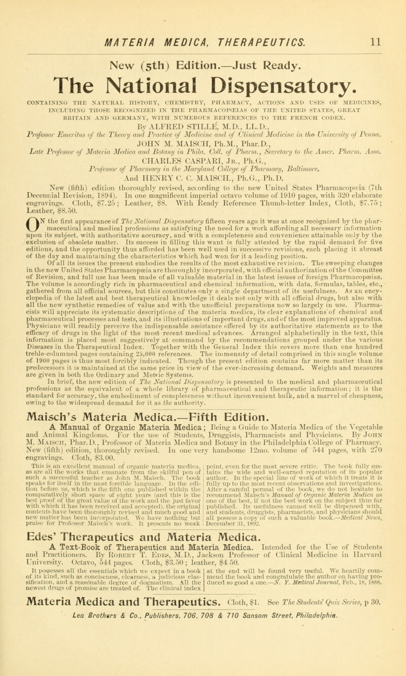 New (5th) Edition.—Just Ready. The National Dispensatory. CONTAINING THE NATURAL HISTORY, CHEMISTRY, PHARMACY, ACTIONS AND USES < >Y MEDICINES, INCLUDING THOSE RECOGNIZED IN THE I'HARMACOPCEIAS OF THE UNITED STATES, GREAT BRITAIN AND GERMANY, WITH NUMEROUS REFERENCES TO THE FRENCH CODEX. By ALFKED STILLE, M.D., LL.D., Professor Emeritus of the Theory and Practice of Medicine and of Clinical Medicine in the University of Penna. JOHN M. MAISCIT, Ph.M., Phar.D., Late Professor of Materia Medina and Botany in Phila. Coll. of Pharm., Secretary to the Amer. Pharm. Asso. CHAELES CASPARI, Jr., Ph.(J., Professor of Pharmacy in the Maryland College of Pharmacy, Baltimore. And HENRY C. C. MAISCH., Ph.G., Ph.D. New (fifth) edition thoroughly revised, according to the new United States Pharmacopoeia (7th Decennial Revision, 1894). In one magnificent imperial octavo volume of 1910 pages, with 320 elaborate engravings. Cloth, $7.25; Leather, $8. With Ready Reference Thumb-letter Index, Cloth, $7.75; Leather, $8.50. ON the first appearance of The National Dispensatory fifteen years ago it was at once recognized by the phar- maceutical and medical professions as satisfying the need for a work affording all necessary information upon its subject, with authoritative accuracy, and with a completeness and convenience attainable only by the exclusion of obsolete matter. Its success in filling this want is fully attested by the rapid demand for five editions, and the opportunity thus afforded has been well used in successive revisions, each placing it abreast of the day and maintaining the characteristics which had won for it a leading position. Of all its issues the present embodies the results of the most exhaustive revision. The sweeping changes in the new United States Pharmacopoeia are thoroughly incorporated, with official authorization of the Committee of Eevision, and full use has been made of all valuable material in the latest issues of foreign Pharmacopoeias. The volume is accordingly rich in pharmaceutical and chemical information, with data, formulas, tables, etc., gathered from all official sources, but this constitutes only a single department of its usefulness. As an ency- clopedia of the latest and best therapeutical knowledge it deals not only with all official drugs, but also with all the new synthetic remedies of Value and with the unofficial preparations now so largely in use. Pharma- cists will appreciate its systematic descriptions of the materia medica, its clear explanations'of chemical and pharmaceutical processes and tests, and its illustrations of important drugs, and of the most improved apparatus. Physicians will readily perceive the indispensable assistance offered by its authoritative statements as to the efficacy of drugs in the light of the most recent medical advances. Arranged alphabetically in the text, this information is placed most suggestively at command by the recommendations grouped under the various Diseases in the Therapeutical Index. Together with the General Index this covers more than one hundred treble-columned pages containing 25,000 references. The immensity of detail comprised in this single volume of 1900 pages is thus most forcibly indicated. Though the present edition contains far more matter than its predecessors it is maintained at the same price in view of the ever-increasing demand. Weights and measures are given in both the Ordinary and Metric Systems. In brief, the new edition of The National Dispensatory is presented to the medical and pharmaceutical professions as the equivalent of a whole library of pharmaceutical and therapeutic information; it is the standard for accuracy, the embodiment of completeness without inconvenient bulk, and a marvel of cheapness, owing to the widespread demand for it as the authority. Maisch's Materia Medica.—Fifth Edition. A Manual of Organic Materia Medica; Being a Guide to Materia Medica of the Vegetable and Animal Kingdoms. For the use of Students, Druggists, Pharmacists and Physicians. By John M. Maisch, Pliar. D., Professor of Materia Medica and Botany in the Philadelphia College of Pharmacy. New (fifth) edition, thoroughly revised. In one very handsome 12mo. volume of 544 pages, with 270 engravings. Cloth, $3.00. This is an excellenl manual of organic materia medica. point, even for the most severe critic. The book fully sus- as are all the works that emanate from the skilful pen or tains the wide and well-earned reputation of its popular such a successful teacher as John M. Maisch. The bools speaks for itself in the most forcible language. In the edi- tion before us, which is the fifth one published within the comparatively short space of eight years (and this is the best proof of the great value of the work and the just favor with which it has been received and accepted), the original contents have been thoroughly revised and much good and new matter has been incorporated, We have nothing but praise for Professor Maisch's work. It presents no weak author. In the special line of work of which it treats it is fully up to the most recent observations and investigations. Alter a careful perusal of the book, we do not hesitate to recommend Maisch's Manual of Organic Materia Medica as one of the best, if not the best work on the subject thus far published. Its usefulness cannot well be dispensed with, and students, druggists, pharmacists, and physicians should all possess a copv of such a valuable book.—Medical News, December 31, L892. Edes' Therapeutics and Materia Medica. A Text-Book of Therapeutics and Materia Medica. Intended for the Use of Students and Practitioners. By Robert T. Edes, M.D., Jackson Professor of Clinical Medicine in Harvard University. Octavo, 544 pages. Cloth, $3.50; leather, $450. It possesses all the essentials which we expect in a book of its kind, such as conciseness, clearness, a judicious clas- sification, and a reasonable degree of dogmatism. All the newest drugs of promise are treated of. The clinical index at the end will be found very useful. We heartily com- mend the book and congratulate the author on having pro- duced so good a one.—N. Y. Medical Journal, Feb., IS, 1888. Materia Medica and Therapeutics, cioth, $1. see The students' Quiz Series, p 30.