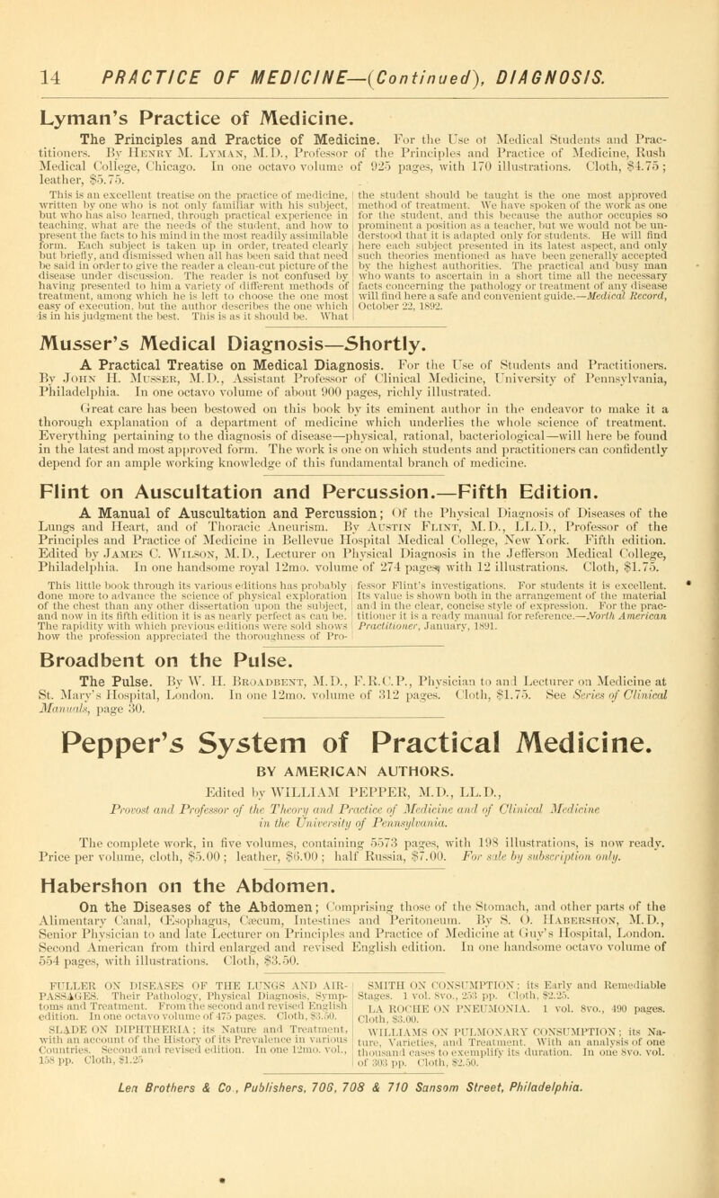 Lyman's Practice of Medicine. The Principles and Practice of Medicine. For the Use ot Medical Students and Prac- titioners. By Henry M. Lyman, M.D., Professor of the Principles and Practice of Medicine, Rush Medical College, Chicago. In one octavo volume of 925 pages, with 170 illustrations. Cloth, §4.75; leather, §5.75. This is an excellent treatise on the practice of medicine, written by one who is not only familiar with his subject, but who lias also learned, through practical experience in teaching1, what are the needs or the student, and how to present the facts to his mind in the most readily assimilable form. Each subject is taken up in order, treated clearly but briefly, and dismissed when all has been said that need be said in order to give the reader a clean-cut picture of the disease under discussion. The reader is not confused by having presented to him a variety of different methods of treatment, among which he is left to choose the one most easy of execution, but the author describes the one which is in his judgment the best. This is as it should be. What the student should be taught is the one most approved method of treatment. We have spoken of the work as one for the student, and this because the author occupies so prominent a position as a teacher, but we would not be un- derstood that it is adapted only for students. He will find here each subject presented in its latest aspect, and only such theories mentioned as have been generally accepted by the highest authorities. The practical and busy man who wants to ascertain in a short time all the necessary facte concerning the pathology or treatment of any disease will find here a safe and convenient guide.—Medical Record, October 22, 1892. Musser's Medical Diagnosis—Shortly. A Practical Treatise on Medical Diagnosis. For the Use of Students and Practitioners. By John H. Mtjsseb, M.D., Assistant Professor of Clinical Medicine, University of Pennsylvania, Philadelphia. In one octavo volume of ahout 900 pages, richly illustrated. Great care has been bestowed on this book by its eminent author in the endeavor to make it a thorough explanation of a department of medicine which underlies the whole science of treatment. Everything pertaining to the diagnosis of disease—physical, rational, bacteriological—will here be found in the latest and most approved form. The work is one on which students and practitioners can confidently depend for an ample working knowledge of this fundamental branch of medicine. Flint on Auscultation and Percussion.—Fifth Edition. A Manual of Auscultation and Percussion; Of the Physical Diagnosis of Diseases of the Lungs and Heart, and of Thoracic Aneurism. By Austin Flint, M. D., LL.D., Professor of the Principles and Practice of Medicine in Bellevue Hospital Medical College, New York. Fifth edition. Edited by James C. Wilson, M.D., Lecturer on Physical Diagnosis in the Jefferson Medical College, Philadelphia. In one handsome royal 12mo. volume of 274 pages-, with 12 illustrations. Cloth, §1.75. This little book through its various editions has probably done more to advance the science of physical exploration of the chest than any other dissertation upon the subject, and now in its fifth edition it is as nearly perfect as can be. The rapidity with which previous editions were sold sliows how the profession appreciated the thoroughness of Pro- fessor Flint's investigations. For students it is excellent. Its value is shown both in the arrangement of the material and in the clear, concise style of expression. For the prac- titioner it is a reaily manual for reference.—.Voiih American Practitioner, January, 1891. Broadbent on the Pulse. The Pulse. By W. H. Broadbent, M.I)., F.R.C.P., Physician to an 1 Lecturer on Medicine at St. Mary's Hospital, London. In one 12mo. volume of 312 pages, (loth, §1.75. See Series of Clinical Manuals, page 30. Pepper's System of Practical Medicine. BY AMERICAN AUTHORS. Edited by WILLIAM PEPPER, M.D, LL.D, Provost and Professor of the Theory and Practice of Medicine and of Clinical Medicine in the University of Pennsylvania. The complete work, in five volumes, containing 5573 pasjes, with 198 illustrations, is now ready. Price per volume, cloth, §5.00 ; leather, §6.00 ; half Russia, §7.00. For sale by subscription only. Habershon on the Abdomen. On the Diseases of the Abdomen; Comprising those of the Stomach, and other parts of the Alimentary Canal, (Esophagus, Ca?cum, Intestines and Peritoneum. By S. < >. Habershon, M.D., Senior Physician to and late Lecturer on Principles and Practice of Medicine at Guy's Hospital, London. Second American from third enlarged and revised English edition. In one handsome octavo volume of 554 pages, with illustrations. Cloth, §3.50. FULLER ON DISEASES OF THE LFNGS AND AIR- PASSAGES. Their Pathology, Physical Diagnosis, Symp- toms and Treatment. From the second and revised English edition. In one octavo volume of 475 pages. Cloth, $3.50. SLADE ON DIPHTHERIA; its Nature and Treatment, with an accounl of the History of its l 're valence in various Countries. Second and revised edition. In one 12mo. toI., 158 pp. Cloth, $1.25 SMITH ON CONSUMPTION; its Early and Remediable Stages. 1 vol. 8vo., 253 pp. cloth. $2.25. LA ROCHE OX PNEUMONIA. 1 vol. 8vo., 490 pages. Cloth, $3.00. WILLIAMS (IN PULMONARY CONSUMPTION; its Na- ture, Varieties, and Treatment. With an analysis of one thousand cases to exemplifj its duration, In one8vo. vol. of 303 pp. Cloth, $2.50.